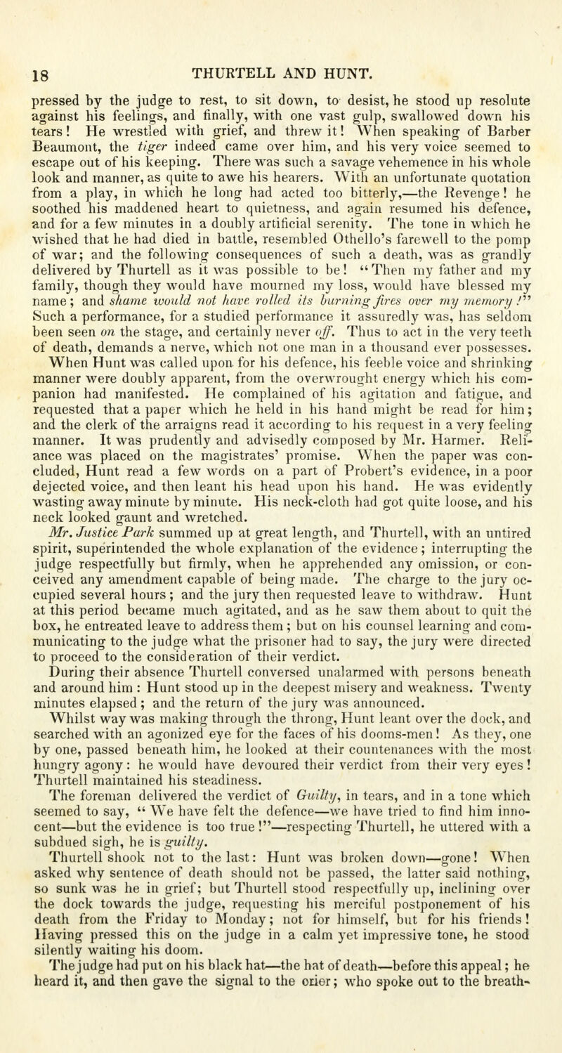 pressed by the judge to rest, to sit down, to desist, he stood up resolute against his feelings, and finally, with one vast gulp, swallowed down his tears! He wrestled with grief, and threw it! When speaking of Barber Beaumont, the tiger indeed came over him, and his very voice seemed to escape out of his keeping. There was such a savage vehemence in his whole look and manner, as quite to awe his hearers. With an unfortunate quotation from a play, in which he long had acted too bitterly,—the Revenge! he soothed his maddened heart to quietness, and again resumed his defence, and for a few minutes in a doubly artificial serenity. The tone in which he wished that he had died in battle, resembled Othello's farewell to the pomp of war; and the following consequences of such a death, was as grandly delivered by Thurtell as it was possible to be! Then my father and my family, though they would have mourned my loss, would have blessed my name; and shame would not have, rolled its burning fires over my memory / Such a performance, for a studied performance it assuredly was, has seldom been seen on the stage, and certainly never off. Thus to act in the very teeth of death, demands a nerve, which not one man in a thousand ever possesses. When Hunt was called upon for his defence, his feeble voice and shrinking manner were doubly apparent, from the overwrought energy which his com- panion had manifested. He complained of his agitation and fatigue, and requested that a paper which he held in his hand might be read for him; and the clerk of the arraigns read it according to his request in a very feeling manner. It was prudently and advisedly composed by Mr. Harmer. Reli- ance was placed on the magistrates' promise. When the paper was con- cluded, Hunt read a few words on a part of Probert's evidence, in a poor dejected voice, and then leant his head upon his hand. He was evidently wasting away minute by minute. His neck-cloth had got quite loose, and his neck looked gaunt and wretched. Mr. Justice Park summed up at great length, and Thurtell, with an untired spirit, superintended the whole explanation of the evidence; interrupting the judge respectfully but firmly, when he apprehended any omission, or con- ceived any amendment capable of being made. The charge to the jury oc- cupied several hours ; and the jury then requested leave to withdraw. Hunt at this period became much agitated, and as he saw them about to quit the box, he entreated leave to address them; but on his counsel learning and com- municating to the judge what the prisoner had to say, the jury were directed to proceed to the consideration of their verdict. During their absence Thurtell conversed unalarmed with persons beneath and around him : Hunt stood up in the deepest misery and weakness. Twenty minutes elapsed ; and the return of the jury was announced. Whilst way was making through the throng, Hunt leant over the dock, and searched with an agonized eye for the faces of his dooms-men! As they, one by one, passed beneath him, he looked at their countenances with the most hungry agony: he would have devoured their verdict from their very eyes ! Thurtell maintained his steadiness. The foreman delivered the verdict of Guilty, in tears, and in a tone which seemed to say,  We have felt the defence—we have tried to find him inno- cent—but the evidence is too true !—respecting Thurtell, he uttered with a subdued sigh, he is guilty. Thurtell shook not to the last: Hunt was broken down—gone! When asked why sentence of death should not be passed, the latter said nothing, so sunk was he in grief; but Thurtell stood respectfully up, inclining over the dock towards the judge, requesting his merciful postponement of his death from the Friday to Monday; not for himself, but for his friends! Having pressed this on the judge in a calm yet impressive tone, he stood silently waiting his doom. The judge had put on his black hat—the hat of death—before this appeal; he heard it, and then gave the signal to the orier; who spoke out to the breath-