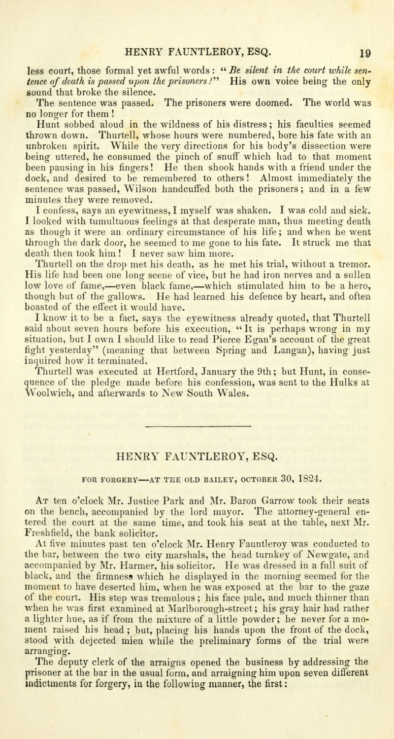 less court, those formal yet awful words :  Be silent in the court while sen- tence of death is passed upon the prisoners J His own voice being the only sound that broke the silence. The sentence was passed. The prisoners were doomed. The world was no longer for them ! Hunt sobbed aloud in the wildness of his distress; his faculties seemed thrown down. Thurtell, whose hours were numbered, bore his fate with an unbroken spirit. While the very directions for his body's dissection were being uttered, he consumed the pinch of snuff which had to that moment been pausing in his fingers! He then shook hands with a friend under the dock, and desired to be remembered to others! Almost immediately the sentence was passed, Wilson handcuffed both the prisoners; and in a few minutes they were removed. I confess, says an eyewitness, I myself was shaken. I was cold and sick. I looked with tumultuous feelings at that desperate man, thus meeting death as though it were an ordinary circumstance of his life; and when he went through the dark door, he seemed to me gone to his fate. It struck me that death then took him ! I never saw him more. Thurtell on the drop met his death, as he met his trial, without a tremor. His life had been one long scene of vice, but he had iron nerves and a sullen low love of fame,—even black fame,—which stimulated him to be a hero, though but of the gallows. He had learned his defence by heart, and often boasted of the effect it would have. I know it to be a fact, says the eyewitness already quoted, that Thurtell said about seven hours before his execution,  It is perhaps wrong in my situation, but I own I should like to read Pierce Egan's account of the great fight yesterday (meaning that between Spring and Langan), having just inquired how it terminated. Thurtell was executed at Hertford, January the 9th; but Hunt, in conse- quence of the pledge made before his confession, was sent to the Hulks at Woolwich, and afterwards to New South Wales. HENRY FAUNTLEROY, ESQ. FOR FORGERY AT TKE OLD BAILEY, OCTOBER 30, 1824. At ten o'clock Mr. Justice Park and Mr. Baron Garrow took their seats on the bench, accompanied by the lord mayor. The attorney-general en- tered the court at the same time, and took his seat at the table, next Mr. Freshfield, the bank solicitor. At five minutes past ten o'clock Mr. Henry Fauntleroy was conducted to the bar, between the two city marshals, the head turnkey of Newgate, and accompanied by Mr. Harmer, his solicitor. He was dressed in a full suit of black, and the firmness which he displayed in the morning seemed for the moment to have deserted him, when he was exposed at the bar to the gaze of the court. His step was tremulous; his face pale, and much thinner than when he was first examined at Marlborough-street; his gray hair had rather a lighter hue, as if from the mixture of a little powder; he never for a mo- ment raised his head ; but, placing his hands upon the front of the dock, stood with dejected mien while the preliminary forms of the trial were arranging. The deputy clerk of the arraigns opened the business by addressing the pisoner at the bar in the usual form, and arraigning him upon seven different indictments for forgery, in the following manner, the first: