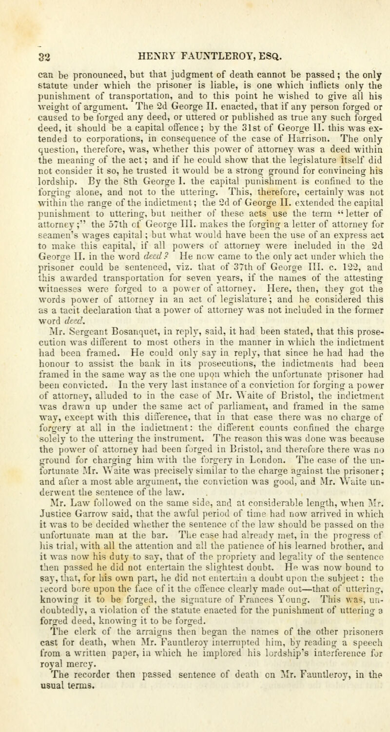 can be pronounced, but that judgment of death cannot be passed; the only statute under which the prisoner is liable, is one which inflicts only the punishment of transportation, and to this point he wished to give all his weight of argument. The 2d George II. enacted, that if any person forged or caused to be forged any deed, or uttered or published as true any such forged deed, it should be a capital offence; by the 31st of George II. this was ex- tended to corporations, in consequence of the case of Harrison. The only question, therefore, was, whether this power of attorney was a deed within the meaning of the act; and if he could show that the legislature itself did not consider it so, he trusted it would be a strong ground for convincing his lordship. By the 8th George I. the capital punishment is confined to the forging alone, and not to the uttering. This, therefore, certainly was not within the range of the indictment; the 2d of George II. extended the capital punishment to uttering, but neither of these acts use the term  letter of attorney; the 57th cf George III. makes the forging a letter of attorney for seamen's wages capital; but what would have been the use of an express act to make this capital, if all powers of attorney were included in the 2d George II. in the word deed ? He now came to the only act under which the prisoner could be sentenced, viz. that of 37th of George III. c. 122, and this awarded transportation for seven years, if the names of the attesting witnesses were forged to a power of attorney. Here, then, they got the words power of attorney in an act of legislature ; and he considered this as a tacit declaration that a power of attorney was not included in the former word deed. Mr. Sergeant Bosanquet, in reply, said, it had been stated, that this prose- cution was different to most others in the manner in which the indictment had been framed. He could only say in reply, that since he had had the honour to assist the bank in its prosecutions, the indictments had been framed in the same way as the one upon which the unfortunate prisoner had been convicted. In the very last instance of a conviction for forging a power of attorney, alluded to in the case of Mr. VYaite of Bristol, the indictment was drawn up under the same act of parliament, and framed in the same way, except with this difference, that in that case there was no charge of forgery at all in the indictment: the different counts confined the charge solely to the uttering the instrument. The reason this was done was because the power of attorney had been forged in Bristol, and therefore there was no ground for charging him with the forgery in London. The case of the un- fortunate Mr. \Yaite was precisely similar to the charge against the prisoner; and after a most able argument, the conviction was good, and Mr. Waite un- derwent the sentence of the law. Mr. Law followed on the same side, and at considerable length, when Mr. Justice Garrow said, that the awful period of time had now arrived in which it was to be decided whether the sentence of the law should be passed on the unfortunate man at the bar. The case had already met, in the progress of his trial, with all the attention and all the patience of his learned brother, and it was now his duty to say, that of the propriety and legality of the sentence then passed he did not entertain the slightest doubt. He was now bound to say, that, for his own part, lie did not entertain a doubt upon the subject: the iecord bore upon the face cf it the offence clearly made out—that of uttering, knowing it to be forged, the signature of Frances Young. This was, un- doubtedly, a violation of the statute enacted for the punishment of uttering a forged deed, knowing it to be forged. The clerk cf the arraigns then began the names of the other prisoners cast for death, when Mr. Fauntleroy interrupted him, by reading a speech from a written paper, in which he implored his lordship's interference for royal mercy. The recorder then passed sentence of death cn Mr. Fauntleroy, in the usual terms.