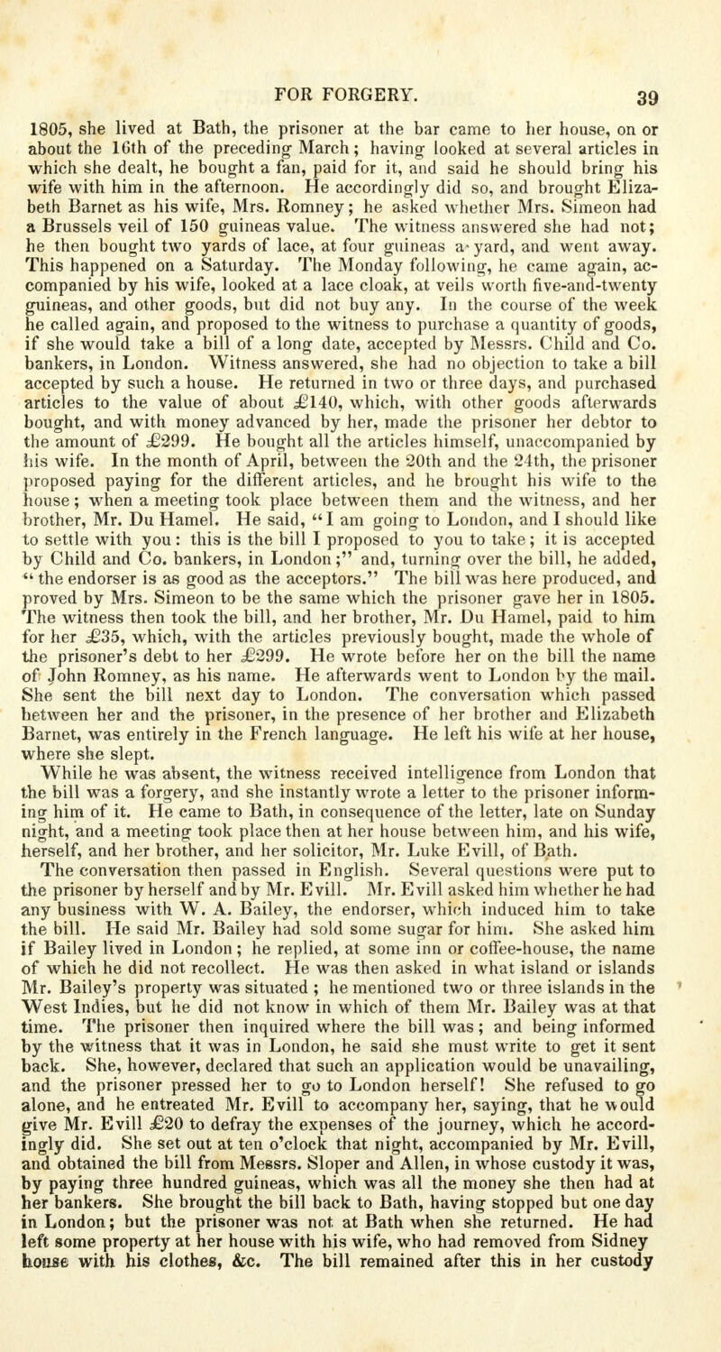 1805, she lived at Bath, the prisoner at the bar came to her house, on or about the 16th of the preceding March; having looked at several articles in which she dealt, he bought a fan, paid for it, and said he should bring his wife with him in the afternoon. He accordingly did so, and brought Eliza- beth Barnet as his wife, Mrs. Romney; he asked whether Mrs. Simeon had a Brussels veil of 150 guineas value. The witness answered she had not; he then bought two yards of lace, at four guineas a* yard, and went away. This happened on a Saturday. The Monday following, he came again, ac- companied by his wife, looked at a lace cloak, at veils worth five-and-twenty guineas, and other goods, but did not buy any. In the course of the week he called again, and proposed to the witness to purchase a quantity of goods, if she would take a bill of a long date, accepted by Messrs. Child and Co. bankers, in London. Witness answered, she had no objection to take a bill accepted by such a house. He returned in two or three days, and purchased articles to the value of about £140, which, with other goods afterwards bought, and with money advanced by her, made the prisoner her debtor to the amount of £299. He bought all the articles himself, unaccompanied by his wife. In the month of April, between the 20th and the 24th, the prisoner proposed paying for the different articles, and he brought his wife to the house; when a meeting took place between them and the witness, and her brother, Mr. Du Hamel. He said, I am going to London, and I should like to settle with you: this is the bill I proposed to you to take; it is accepted by Child and Co. bankers, in London; and, turning over the bill, he added,  the endorser is as good as the acceptors. The bill was here produced, and proved by Mrs. Simeon to be the same which the prisoner gave her in 1805. The witness then took the bill, and her brother, Mr. Du Hamel, paid to him for her ,£35, which, with the articles previously bought, made the whole of the prisoner's debt to her £299. He wrote before her on the bill the name of John Romney, as his name. He afterwards went to London by the mail. She sent the bill next day to London. The conversation which passed hetween her and the prisoner, in the presence of her brother and Elizabeth Barnet, was entirely in the French language. He left his wife at her house, where she slept. While he was absent, the witness received intelligence from London that the bill was a forgery, and she instantly wrote a letter to the prisoner inform- ing him of it. He came to Bath, in consequence of the letter, late on Sunday night, and a meeting took place then at her house between him, and his wife, herself, and her brother, and her solicitor, Mr. Luke Evill, of Bath. The conversation then passed in English. Several questions were put to the prisoner by herself and by Mr. Evill. Mr. Evill asked him whether he had any business with W. A. Bailey, the endorser, which induced him to take the bill. He said Mr. Bailey had sold some sugar for him. She asked him if Bailey lived in London; he replied, at some inn or coffee-house, the name of which he did not recollect. He was then asked in what island or islands Mr. Bailey's property was situated ; he mentioned two or three islands in the West Indies, but he did not know in which of them Mr. Bailey was at that time. The prisoner then inquired where the bill was; and being informed by the witness that it was in London, he said she must write to get it sent back. She, however, declared that such an application would be unavailing, and the prisoner pressed her to go to London herself! She refused to go alone, and he entreated Mr. Evill to accompany her, saying, that he would give Mr. Evill £20 to defray the expenses of the journey, which he accord- ingly did. She set out at ten o'clock that night, accompanied by Mr. Evill, and obtained the bill from Messrs. Sloper and Allen, in whose custody it was, by paying three hundred guineas, which was all the money she then had at her bankers. She brought the bill back to Bath, having stopped but one day in London; but the prisoner was not at Bath when she returned. He had left some property at her house with his wife, who had removed from Sidney house with his clothes, &c. The bill remained after this in her custody