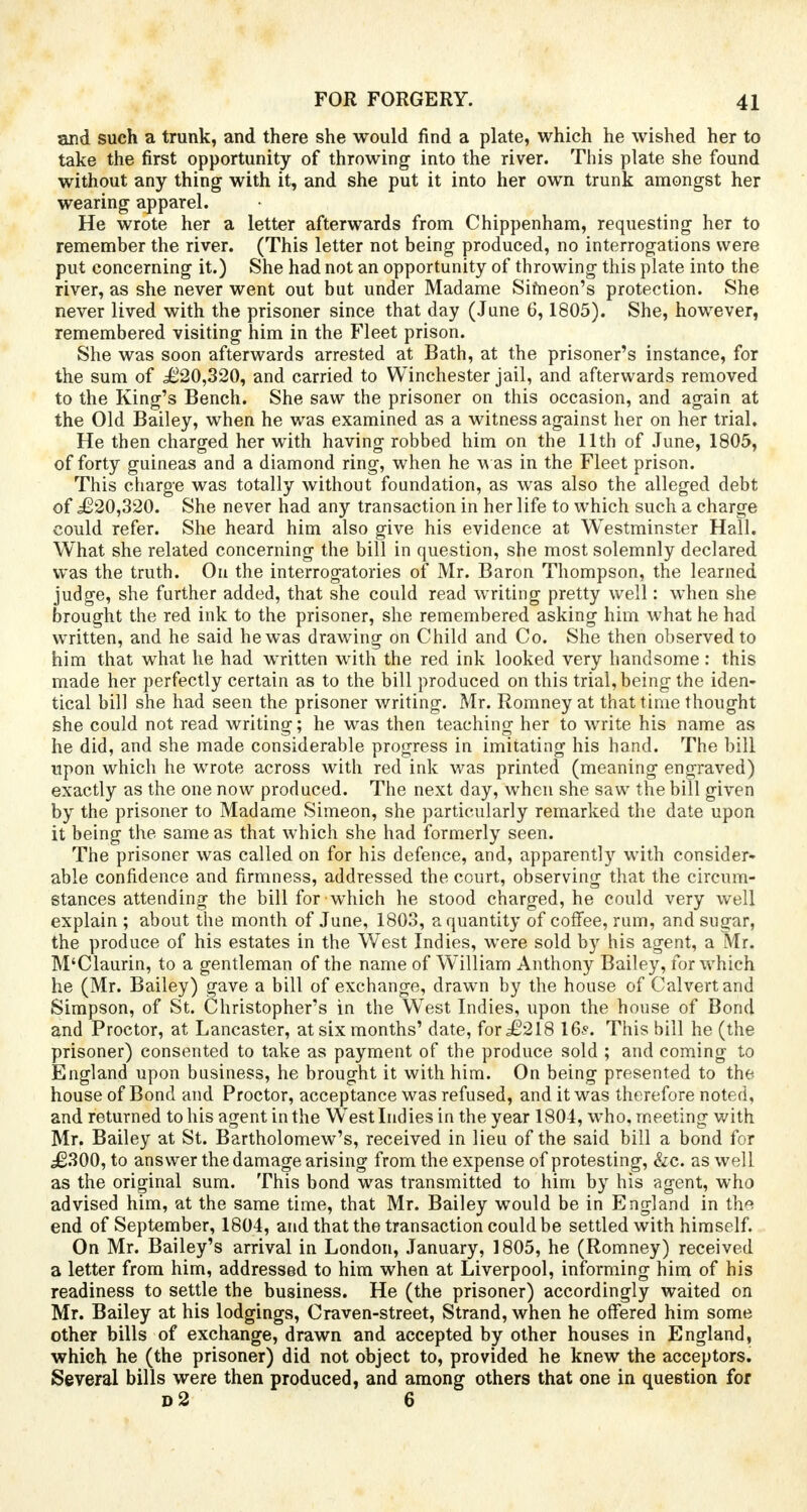 and such a trunk, and there she would find a plate, which he wished her to take the first opportunity of throwing into the river. This plate she found without any thing with it, and she put it into her own trunk amongst her wearing apparel. He wrote her a letter afterwards from Chippenham, requesting her to remember the river. (This letter not being produced, no interrogations were put concerning it.) She had not an opportunity of throwing this plate into the river, as she never went out but under Madame Simeon's protection. She never lived with the prisoner since that day (June 6,1805). She, however, remembered visiting him in the Fleet prison. She was soon afterwards arrested at Bath, at the prisoner's instance, for the sum of £20,320, and carried to Winchester jail, and afterwards removed to the King's Bench. She saw the prisoner on this occasion, and again at the Old Bailey, when he was examined as a witness against her on her trial. He then charged her with having robbed him on the 11th of June, 1805, of forty guineas and a diamond ring, when he was in the Fleet prison. This charge was totally without foundation, as was also the alleged debt of £20,320. She never had any transaction in her life to which such a charge could refer. She heard him also give his evidence at Westminster Hall. What she related concerning the bill in question, she most solemnly declared was the truth. On the interrogatories of Mr. Baron Thompson, the learned judge, she further added, that she could read writing pretty well: when she brought the red ink to the prisoner, she remembered asking him what he had written, and he said he was drawing on Child and Co. She then observed to him that what he had written with the red ink looked very handsome: this made her perfectly certain as to the bill produced on this trial, being the iden- tical bill she had seen the prisoner writing. Mr. Romney at that time thought she could not read writing; he was then teaching her to write his name as he did, and she made considerable progress in imitating his hand. The bill upon which he wrote across with red ink was printed (meaning engraved) exactly as the one now produced. The next day, when she saw the bill given by the prisoner to Madame Simeon, she particularly remarked the date upon it being the same as that which she had formerly seen. The prisoner was called on for his defence, and, apparently with consider- able confidence and firmness, addressed the court, observing that the circum- stances attending the bill for which he stood charged, he could very well explain ; about the month of June, 1803, a quantity of coffee, rum, and sugar, the produce of his estates in the West Indies, were sold by his agent, a Mr. M'Claurin, to a gentleman of the name of William Anthony Bailey, for which he (Mr. Bailey) gave a bill of exchange, drawn by the house of Calvert and Simpson, of St. Christopher's in the West Indies, upon the house of Bond and Proctor, at Lancaster, at six months' date, for £218 16?. This bill he (the prisoner) consented to take as payment of the produce sold ; and coming to England upon business, he brought it with him. On being presented to the house of Bond and Proctor, acceptance was refused, and it was therefore noted, and returned to his agent in the West Indies in the year 1804, who, meeting with Mr. Bailey at St. Bartholomew's, received in lieu of the said bill a bond for £300, to answer the damage arising from the expense of protesting, &c. as well as the original sum. This bond was transmitted to him by his agent, who advised him, at the same time, that Mr. Bailey would be in England in the end of September, 1804, and that the transaction could be settled with himself. On Mr. Bailey's arrival in London, January, 1805, he (Romney) received a letter from him, addressed to him when at Liverpool, informing him of his readiness to settle the business. He (the prisoner) accordingly waited on Mr. Bailey at his lodgings, Craven-street, Strand, when he offered him some other bills of exchange, drawn and accepted by other houses in England, which he (the prisoner) did not object to, provided he knew the acceptors. Several bills were then produced, and among others that one in question for d2 6