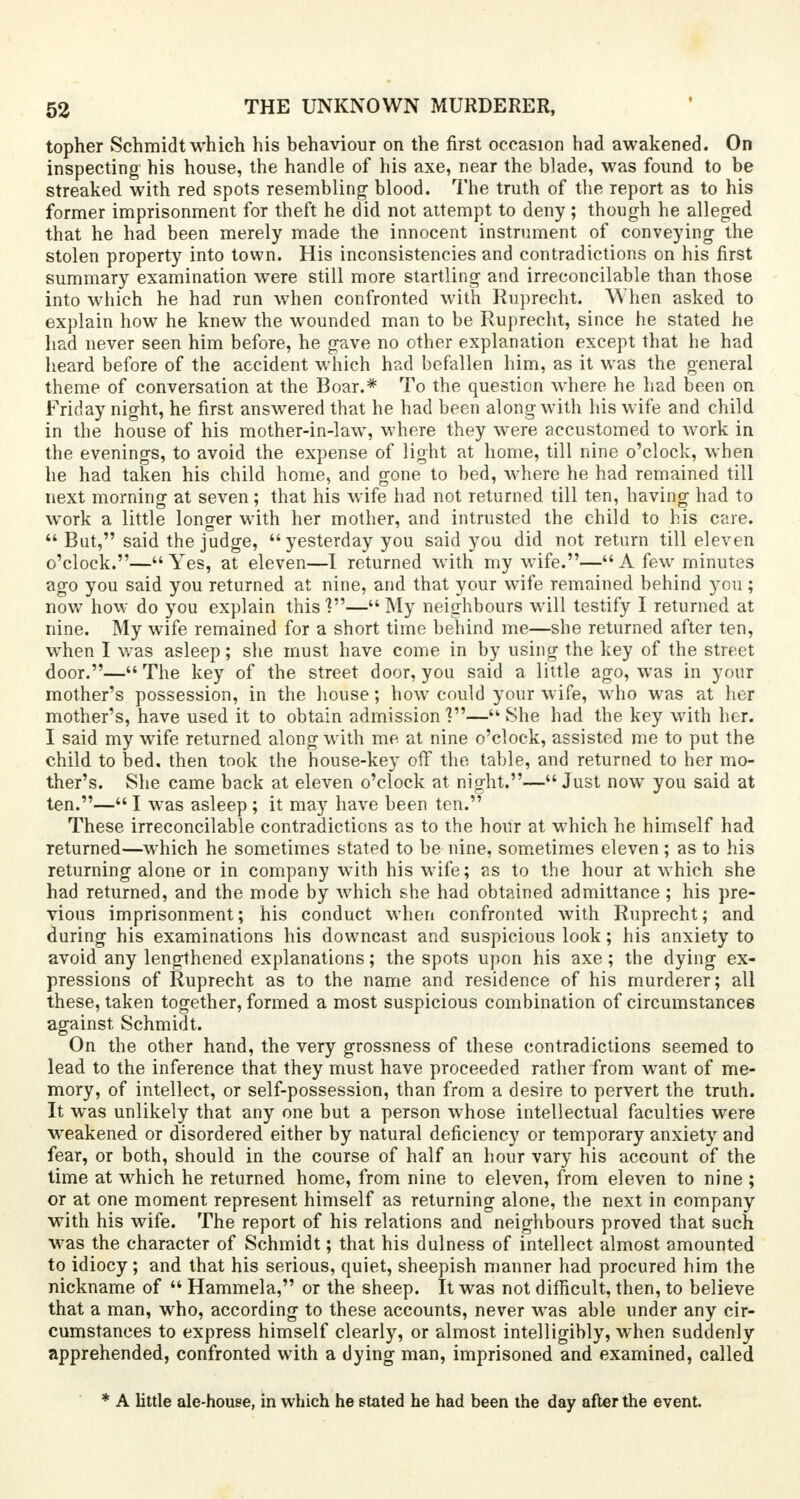 topher Schmidt which his behaviour on the first occasion had awakened. On inspecting his house, the handle of his axe, near the blade, was found to be streaked with red spots resembling' blood. The truth of the report as to his former imprisonment for theft he did not attempt to deny ; though he alleged that he had been merely made the innocent instrument of conveying the stolen property into town. His inconsistencies and contradictions on his first summary examination were still more startling and irreconcilable than those into which he had ran when confronted with Ruprecht. When asked to explain how he knew the wounded man to be Ruprecht, since he stated he had never seen him before, he gave no other explanation except that he had heard before of the accident which had befallen him, as it was the general theme of conversation at the Boar.* To the question where he had been on Friday night, he first answered that he had been along with his wife and child in the house of his mother-in-law, where they were accustomed to work in the evenings, to avoid the expense of light at home, till nine o'clock, when he had taken his child home, and gone to bed, where he had remained till next morning at seven; that his wife had not returned till ten, having had to work a little longer with her mother, and intrusted the child to his care.  But, said the judge,  yesterday you said you did not return till eleven o'clock.—Yes, at eleven—I returned with my wife.—A few minutes ago you said you returned at nine, and that your wife remained behind you ; now how do you explain this V— My neighbours will testify I returned at nine. My wife remained for a short time behind me—she returned after ten, when I was asleep; she must have come in by using the key of the street door.— The key of the street door, you said a little ago, was in your mother's possession, in the house; how could your wife, who was at her mother's, have used it to obtain admission ?— She had the key with her. I said my wife returned along with me at nine o'clock, assisted me to put the child to bed, then took the house-key off the table, and returned to her mo- ther's. She came back at eleven o'clock at night.— Just now you said at ten.— I was asleep; it may have been ten. These irreconcilable contradictions as to the hour at which he himself had returned—which he sometimes stated to be nine, sometimes eleven; as to his returning alone or in company with his wife; as to the hour at which she had returned, and the mode by which she had obtained admittance ; his pre- vious imprisonment; his conduct when confronted with Ruprecht; and during his examinations his downcast and suspicious look; his anxiety to avoid any lengthened explanations; the spots upon his axe; the dying ex- pressions of Ruprecht as to the name and residence of his murderer; all these, taken together, formed a most suspicious combination of circumstances against Schmidt. On the other hand, the very grossness of these contradictions seemed to lead to the inference that they must have proceeded rather from want of me- mory, of intellect, or self-possession, than from a desire to pervert the truth. It was unlikely that any one but a person whose intellectual faculties were weakened or disordered either by natural deficiency or temporary anxiety and fear, or both, should in the course of half an hour vary his account of the time at which he returned home, from nine to eleven, from eleven to nine ; or at one moment represent himself as returning alone, the next in company with his wife. The report of his relations and neighbours proved that such was the character of Schmidt; that his dulness of intellect almost amounted to idiocy; and that his serious, quiet, sheepish manner had procured him the nickname of  Hammela, or the sheep. It was not difficult, then, to believe that a man, who, according to these accounts, never was able under any cir- cumstances to express himself clearly, or almost intelligibly, when suddenly apprehended, confronted with a dying man, imprisoned and examined, called * A little ale-house, in which he stated he had been the day after the event