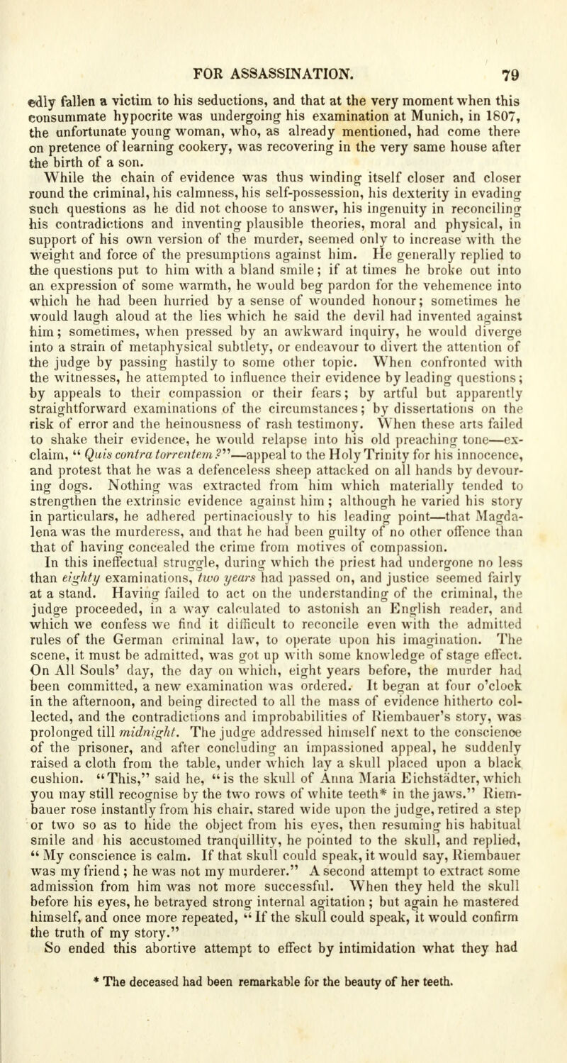 edly fallen a victim to his seductions, and that at the very moment when this consummate hypocrite was undergoing his examination at Munich, in 1807, the unfortunate young woman, who, as already mentioned, had come there on pretence of learning cookery, was recovering in the very same house after the birth of a son. While the chain of evidence was thus winding itself closer and closer round the criminal, his calmness, his self-possession, his dexterity in evading such questions as he did not choose to answer, his ingenuity in reconciling his contradictions and inventing plausible theories, moral and physical, in support of his own version of the murder, seemed only to increase with the weight and force of the presumptions against him. He generally replied to the questions put to him with a bland smile; if at times he broke out into an expression of some warmth, he wrould beg pardon for the vehemence into which he had been hurried by a sense of wounded honour; sometimes he would laugh aloud at the lies which he said the devil had invented against him; sometimes, when pressed by an awkward inquiry, he would diverge into a strain of metaphysical subtlety, or endeavour to divert the attention of the judge by passing hastily to some other topic. When confronted with the witnesses, he attempted to influence their evidence by leading questions; by appeals to their compassion or their fears; by artful but apparently straightforward examinations of the circumstances; by dissertations on the risk of error and the heinousness of rash testimony. When these arts failed to shake their evidence, he would relapse into his old preaching tone—ex- claim,  Quis contra torrentem?—appeal to the Holy Trinity for his innocence, and protest that he was a defenceless sheep attacked on all hands by devour- ing dogs. Nothing was extracted from him which materially tended to strengthen the extrinsic evidence against him ; although he varied his story in particulars, he adhered pertinaciously to his leading point—that Magda- lena was the murderess, and that he had been guilty of no other offence than that of having concealed the crime from motives of compassion. In this ineffectual struggle, during which the priest had undergone no less than eighty examinations, two years had passed on, and justice seemed fairly at a stand. Having failed to act on the understanding of the criminal, the judge proceeded, in a way calculated to astonish an English reader, and which we confess we find it difficult to reconcile even with the admitted rules of the German criminal law, to operate upon his imagination. The scene, it must be admitted, was got up with some knowledge of stage effect. On All Souls' day, the day on which, eight years before, the murder had been committed, a new examination was ordered. It began at four o'clock in the afternoon, and being directed to all the mass of evidence hitherto col- lected, and the contradictions and improbabilities of Riembauer's story, was prolonged till midnight. The judge addressed himself next to the conscience of the prisoner, and after concluding an impassioned appeal, he suddenly raised a cloth from the table, under which lay a skull placed upon a black cushion. This, said he, is the skull of Anna Maria Eichstadter, which you may still recognise by the two rows of white teeth* in the jaws. Riem- bauer rose instantly from his chair, stared wide upon the judge, retired a step or two so as to hide the object from his eyes, then resuming his habitual smile and his accustomed tranquillity, he pointed to the skull, and replied,  My conscience is calm. If that skull could speak, it would say, Riembauer was my friend ; he was not my murderer. A second attempt to extract some admission from him was not more successful. When they held the skull before his eyes, he betrayed strong internal agitation ; but acrain he mastered himself, and once more repeated,  If the skull could speak, it would confirm the truth of my story. So ended this abortive attempt to effect by intimidation what they had * The deceased had been remarkable for the beauty of her teeth.