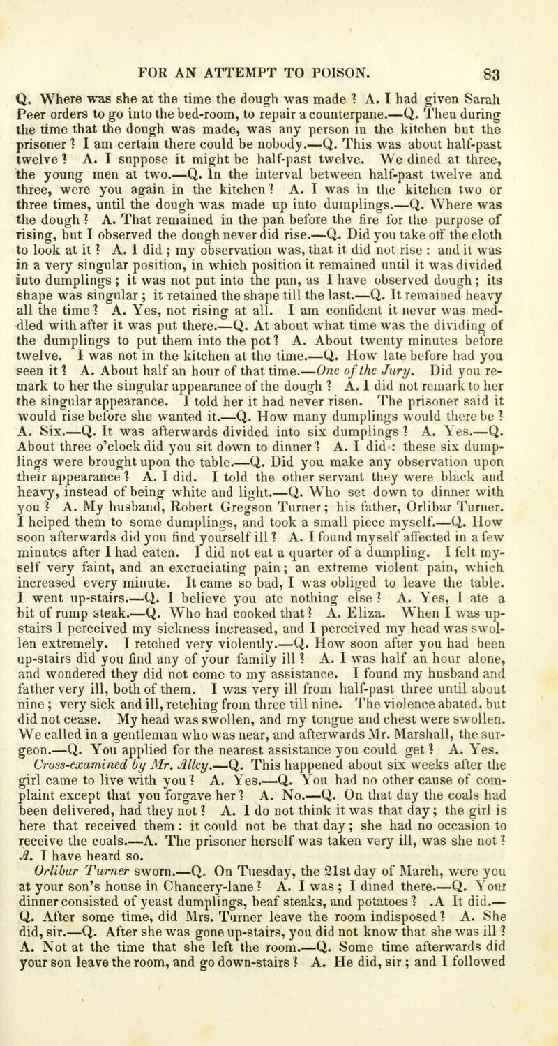 Q. Where was she at the time the dough was made ? A. I had given Sarah Peer orders to go into the bed-room, to repair a counterpane.—Q. Then during the time that the dough was made, was any person in the kitchen but the prisoner ? I am certain there could be nobody.—Q. This was about half-past twelve ? A. I suppose it might be half-past twelve. We dined at three, the young men at two.—Q. In the interval between half-past twelve and three, were you again in the kitchen? A. I was in the kitchen two or three times, until the dough was made up into dumplings.—Q. Where was the dough 1 A. That remained in the pan before the fire for the purpose of rising, but I observed the dough never did rise.—Q. Did you take otf the cloth to look at it ? A. I did ; my observation was, that it did not rise : and it was in a very singular position, in which position it remained until it was divided into dumplings ; it was not put into the pan, as I have observed dough; its shape was singular; it retained the shape till the last.—Q. It remained heavy all the time! A. Yes, not rising at all. I am confident it never was med- dled with after it was put there.—Q. At about what time was the dividing of the dumplings to put them into the pot ? A. About twenty minutes before twelve. I was not in the kitchen at the time.—Q. How late before had you seen it ? A. About half an hour of that time.—One of the Jury. Did you re- mark to her the singular appearance of the dough ? A. I did not remark to her the singular appearance. I told her it had never risen. The prisoner said it would rise before she wanted it.—Q. How many dumplings would there be ? A. Six.—Q. It was afterwards divided into six dumplings ? A. Yes.—Q. About three o'clock did you sit down to dinner1? A. I did : these six dump- lings were brought upon the table.—Q. Did you make any observation upon their appearance ? A. I did. I told the other servant they were black and heavy, instead of being white and light.—Q. Who set down to dinner with you ? A. My husband, Robert Gregson Turner; his father, Orlibar Turner. I helped them to some dumplings, and took a small piece myself.—Q. How soon afterwards did you find yourself ill ? A. I found myself affected in a few minutes after I had eaten. I did not eat a quarter of a dumpling. I felt my- self very faint, and an excruciating pain; an extreme violent pain, which increased every minute. It came so bad, I was obliged to leave the table. I went up-stairs.—Q. I believe you ate nothing else ? A. Yes, I ate a bit of rump steak.—Q. Who had cooked that] A. Eliza. When I was up- stairs I perceived my sickness increased, and I perceived my head was swol- len extremely. I retched very violently.—Q. How soon after you had been up-stairs did you find any of your family ill ? A. I was half an hour alone, and wondered they did not come to my assistance. I found my husband and father very ill, both of them. I was very ill from half-past three until about nine; very sick and ill, retching from three till nine. The violence abated, but did not cease. My head was swollen, and my tongue and chest were swollen. We called in a gentleman who was near, and afterwards Mr. Marshall, the sur- geon.—Q. You applied for the nearest assistance you could get ? A. Yes. Cross-examined by Mr. Alley.—Q. This happened about six weeks after the girl came to live with you ? A. Yes.—Q. You had no other cause of com- plaint except that you forgave her? A. No.—Q. On that day the coals had been delivered, had they not ? A. I do not think it was that day; the girl is here that received them: it could not be that day; she had no occasion to receive the coals.—A. The prisoner herself was taken very ill, was she not ? A. I have heard so. Orlibar Turner sworn.—Q. On Tuesday, the 21st day of March, were you at your son's house in Chancery-lane? A. I was ; I dined there.—Q. Your dinner consisted of yeast dumplings, beaf steaks, and potatoes ? .A It did.— Q. After some time, did Mrs. Turner leave the room indisposed ? A. She did, sir.—Q. After she was gone up-stairs, you did not know that she was ill ? A. Not at the time that she left the room.—Q. Some time afterwards did your son leave the room, and go down-stairs ? A. He did, sir ; and I followed