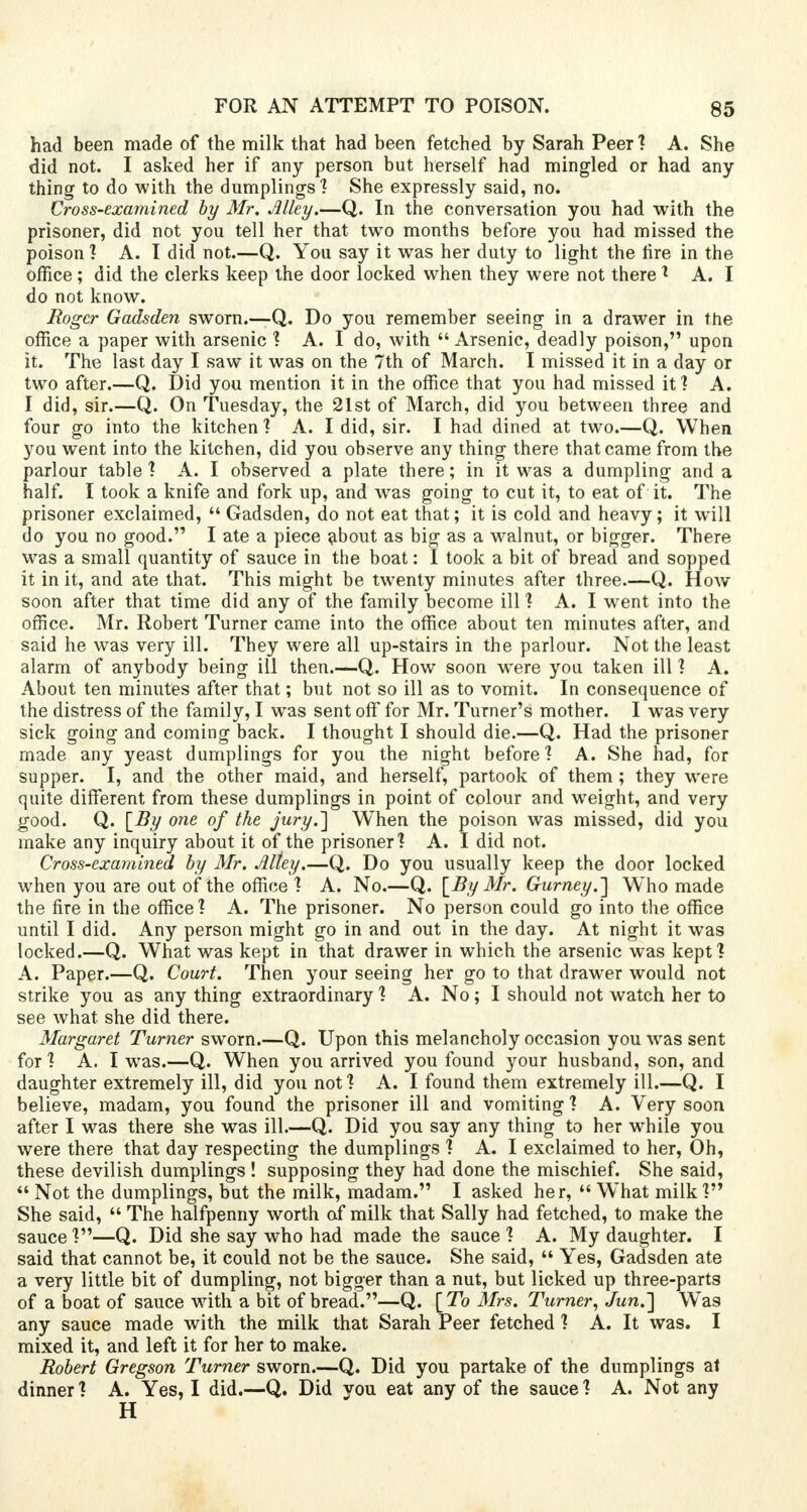 had been made of the milk that had been fetched by Sarah Peer ? A. She did not. I asked her if any person but herself had mingled or had any thing to do with the dumplings'? She expressly said, no. Cross-examined by Mr. Alley.—Q. In the conversation you had with the prisoner, did not you tell her that two months before you had missed the poison] A. I did not.—Q. You say it was her duty to light the fire in the office; did the clerks keep the door locked when they were not there* A. I do not know. Roger Gadsden sworn.—Q. Do you remember seeing in a drawer in the office a paper with arsenic ? A. I do, with Arsenic, deadly poison, upon it. The last day I saw it was on the 7th of March. I missed it in a day or two after.—Q. Did you mention it in the office that you had missed it? A. I did, sir.—Q. On Tuesday, the 21st of March, did you between three and four go into the kitchen? A. I did, sir. I had dined at two.—Q. When you went into the kitchen, did you observe any thing there that came from the parlour table? A. I observed a plate there; in it was a dumpling and a half. I took a knife and fork up, and was going to cut it, to eat of it. The prisoner exclaimed,  Gadsden, do not eat that; it is cold and heavy; it will do you no good. I ate a piece ^bout as big as a walnut, or bigger. There was a small quantity of sauce in the boat: I took a bit of bread and sopped it in it, and ate that. This might be twenty minutes after three.—Q. How soon after that time did any of the family become ill ? A. I went into the office. Mr. Robert Turner came into the office about ten minutes after, and said he was very ill. They were all up-stairs in the parlour. Not the least alarm of anybody being ill then.—Q. How soon were you taken ill ? A. About ten minutes after that; but not so ill as to vomit. In consequence of the distress of the family, I was sent off for Mr. Turner's mother. I was very sick going and coming back. I thought I should die.—Q. Had the prisoner made any yeast dumplings for you the night before? A. She had, for supper. I, and the other maid, and herself, partook of them ; they were quite different from these dumplings in point of colour and weight, and very good. Q. [By one of the jury.] When the poison was missed, did you make any inquiry about it of the prisoner? A. I did not. Cross-examined by Mr. Alley.—Q. Do you usually keep the door locked when you are out of the office ? A. No.—Q. [By Mr. Gurney.~\ Who made the fire in the office? A. The prisoner. No person could go into the office until I did. Any person might go in and out in the day. At night it was locked.—Q. What was kept in that drawer in which the arsenic was kept? A. Paper.—Q. Court. Then your seeing her go to that drawer would not strike you as any thing extraordinary ? A. No; I should not watch her to see what she did there. Margaret Turner sworn.—Q. Upon this melancholy occasion you was sent for ? A. I was.—Q. When you arrived you found your husband, son, and daughter extremely ill, did you not? A. I found them extremely ill.—Q. I believe, madam, you found the prisoner ill and vomiting ? A. Very soon after I was there she was ill.—Q. Did you say any thing to her while you were there that day respecting the dumplings ? A. I exclaimed to her, Oh, these devilish dumplings ! supposing they had done the mischief. She said,  Not the dumplings, but the milk, madam. I asked her,  What milk ? She said,  The halfpenny worth of milk that Sally had fetched, to make the sauce ?—Q. Did she say who had made the sauce ? A. My daughter. I said that cannot be, it could not be the sauce. She said,  Yes, Gadsden ate a very little bit of dumpling, not bigger than a nut, but licked up three-parts of a boat of sauce with a bit of bread.—Q. [To Mrs. Turner, JunJ] W^as any sauce made with the milk that Sarah Peer fetched ? A. It was. I mixed it, and left it for her to make. Robert Gregson Turner sworn.—Q. Did you partake of the dumplings at dinner ? A. Yes, I did.—Q. Did you eat any of the sauce ? A. Not any H