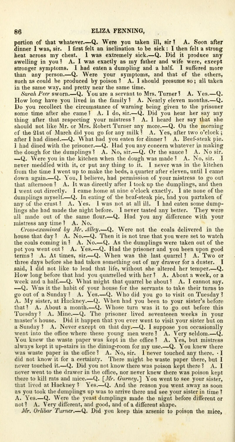 portion of that whatever.—Q. Were you taken ill, sir ? A. Soon afte? dinner I was, sir. I first felt an inclination to be sick : I then felt a strong heat across my chest. 1 was extremely sick.—Q. Did it produce any swelling in you? A. I was exactly as my father and wife were, except stronger symptoms. I had eaten a dumpling and a half. I suffered more than any person.—Q. Were your symptoms, and that of the others, such as could be produced by poison ? A. I should presume so; all taken in the same way, and pretty near the same time. Sarah Peer sworn.—Q. You are a servant to Mrs. Turner ? A. Yes.—Q. How long have you lived in the family ? A. Nearly eleven months.—Q. Do you recollect the circumstance of warning being given to the prisoner some time after she came? A. I do, sir.—Q,. Did you hear her say any thing after that respecting your mistress ? A. I heard her say that she should not like Mr. or Mrs. Robert Turner any more.—Q. On the morning of the 21st of March did you go for any milk? A. Yes, after two o'clock; after I had dined Q. What had you eaten for dinner ? A. Beef-steak pie. I had dined with the prisoner.—Q. Had you any concern whatever in making the dough for the dumplings'? A. No, sir.—Q. Or the sauce] A. No sir. —Q. Were you in the kitchen when the dough was made1? A. No, sir. I never meddled with it, or put any thing to it. I never was in the kitchen from the time I went up to make the beds, a quarter after eleven, until I came down again.—Q. You, I believe, had permission of your mistress to go out that afternoon ? A. It was directly after I took up the dumplings, and then I went out directly. I came home at nine o'clock exactly. I ate none of the dumplings myself.—Q. In eating of the beaf-steak pie, had you partaken of any of the crust ? A. Yes. I was not at all ill. I had eaten some dump- lings she had made the night before. I never tasted any better. They were all made out of the same flour.—Q. Had you any difference with your mistress any time ? A. No. Cross-examined by Mr. Alley.—Q. Were not the coals delivered in the house that day? A. No.—Q. Then it is not true that you were set to watch the coals coming in? A. No.—Q. As the dumplings were taken out of the pot you went out ? A. Yes.—Q. Had the prisoner and you been upon good terms ? A. At times, sir.—Q. When was the last quarrel ? A. Two or three days before she had taken something out of my drawer for a duster. I said, I did not like to lead that life, without she altered her temper.—Q. How long before that had you quarrelled with her ? A. About a week, or a week and a half.—Q. What might that quarrel be about ? A. I cannot say. —Q. Was it the habit of your house for the servants to take their turns to go out of a Sunday ? A. Yes.—Q. Who did you go to visit on Tuesday ? A. My sister, at Hackney.—Q. When had you been to your sister's before that? A. About a month.—Q. Whose turn was it to go out before this Tuesday? A. Mine.—Q. The prisoner lived seventeeen weeks in your master's house. Did it happen that you ever went to visit your sister but on a Sunday ? A. Never except on that day.—Q. I suppose you occasionally went into the office where these young men were? A. Very seldom.—Q. You knew the waste paper was kept in the office ? A. Yes, but mistress always kept it up-stairs in the dining-room for my use.—Q. You knew there was waste paper in the office ? A. No, sir. I never touched any there. • I did not know it for a certainty. There might be waste paper there, but I never touched it.—Q. Did you not know there was poison kept there ? A. I never went to the drawer in the office, nor never knew there was poison kept there to kill rats and mice.—Q. \Mr. Gurncy.'] You went to see your sister, that lived at Hackney ? Yes.—Q. And the reason you went away as soon as you took the dumplings up was to arrive there and see your sister in time? A. Yes.—Q. Were the yeast dumplings made the nignt before different or not ? A. Very different, and good, and of a different shape. Mr. Orlibar Turner.—Q. Did you keep this arsenic to poison the mice,