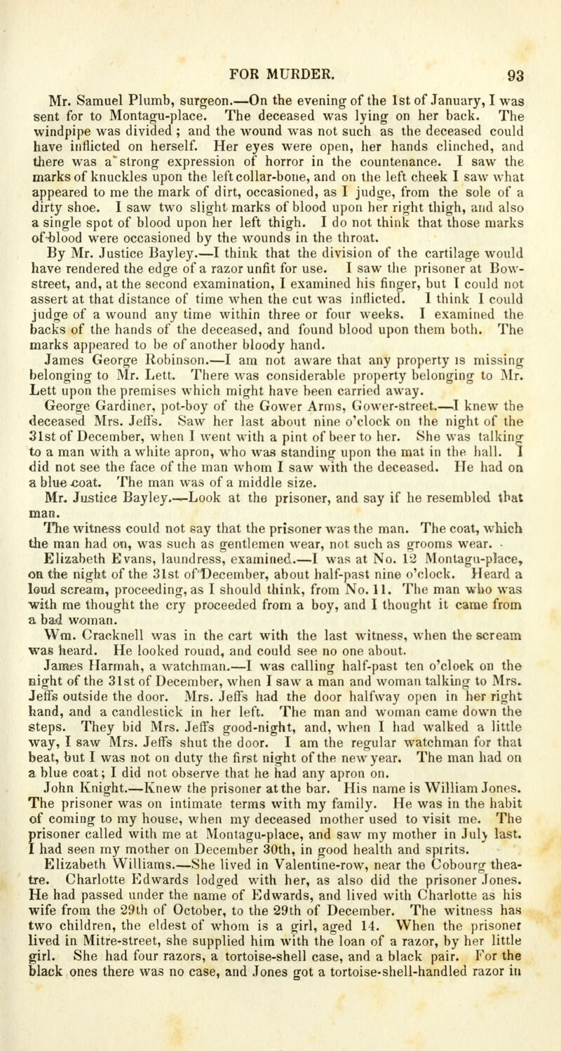 Mr. Samuel Plumb, surgeon.—On the evening of the 1st of January, I was sent for to Montagu-place. The deceased was lying on her back. The windpipe was divided ; and the wound was not such as the deceased could have inflicted on herself. Her eyes were open, her hands clinched, and there was a strong expression of horror in the countenance. I saw the marks of knuckles upon the left collar-bone, and on the left cheek I saw what appeared to me the mark of dirt, occasioned, as I judge, from the sole of a dirty shoe. I saw two slight marks of blood upon her right thigh, and also a single spot of blood upon her left thigh. I do not think that those marks of blood were occasioned by the wounds in the throat. By Mr. Justice Bayley.—I think that the division of the cartilage would have rendered the edge of a razor unfit for use. I saw the prisoner at Bow- street, and, at the second examination, I examined his finger, but I could not assert at that distance of time when the cut was inflicted. I think I could judge of a wound any time within three or four weeks. I examined the backs of the hands of the deceased, and found blood upon them both. The marks appeared to be of another bloody hand. James George Robinson.—I am not aware that any property is missing belonging to Mr. Lett. There was considerable property belonging to Mr. Lett upon the premises which might have been carried away. George Gardiner, pot-boy of the Gower Arms, Gower-street I knew the deceased Mrs. Jeffs. Saw her last about nine o'clock on the night of the 31st of December, when I went with a pint of beer to her. She was talking to a man with a white apron, who was standing upon the mat in the hall. I did not see the face of the man whom I saw with the deceased. He had on a blue coat. The man was of a middle size. Mr. Justice Bayley.-—Look at the prisoner, and say if he resembled that man. The witness could not say that the prisoner wras the man. The coat, which the man had on, was such as gentlemen wear, not such as grooms wear. ■ Elizabeth Evans, laundress, examined.—I was at No. 12 Montagu-place, on the night of the 31st of'December, about half-past nine o'clock. Heard a loud scream, proceeding, as I should think, from No. 11. The man who was with me thought the cry proceeded from a boy, and I thought it came from a bad woman. Wfli, Cracknell was in the cart with the last witness, when the scream was heard. He looked round, and could see no one about. James Harmah, a watchman.—I was calling half-past ten o'clock on the night of the 31st of December, when I saw a man and woman talking to Mrs. Jeffs outside the door. Mrs. Jeffs had the door halfway open in her right hand, and a candlestick in her left. The man and woman came down the steps. They bid Mrs. Jeffs good-night, and, when I had walked a little way, I saw Mrs. Jeffs shut the door. I am the regular watchman for that beat, but I was not on duty the first night of the new year. The man had on a blue coat; I did not observe that he had any apron on. John Knight.—Knew the prisoner at the bar. His name is William Jones. The prisoner was on intimate terms with my family. He was in the habit of coming to my house, when my deceased mother used to visit me. The prisoner called with me at Montagu-place, and saw my mother in Jul} last. I had seen my mother on December 30th, in good health and spirits. Elizabeth Williams.—She lived in Valentine-row, near the Cobourg thea- tre. Charlotte Edwards lodged with her, as also did the prisoner Jones. He had passed under the name of Edwards, and lived with Charlotte as his wife from the 29th of October, to the 29th of December. The witness has two children, the eldest of whom is a girl, aged 14. When the prisoner lived in Mitre-street, she supplied him with the loan of a razor, by her little girl. She had four razors, a tortoise-shell case, and a black pair. For the black ones there was no case, and Jones got a tortoise-shell-handled razor in