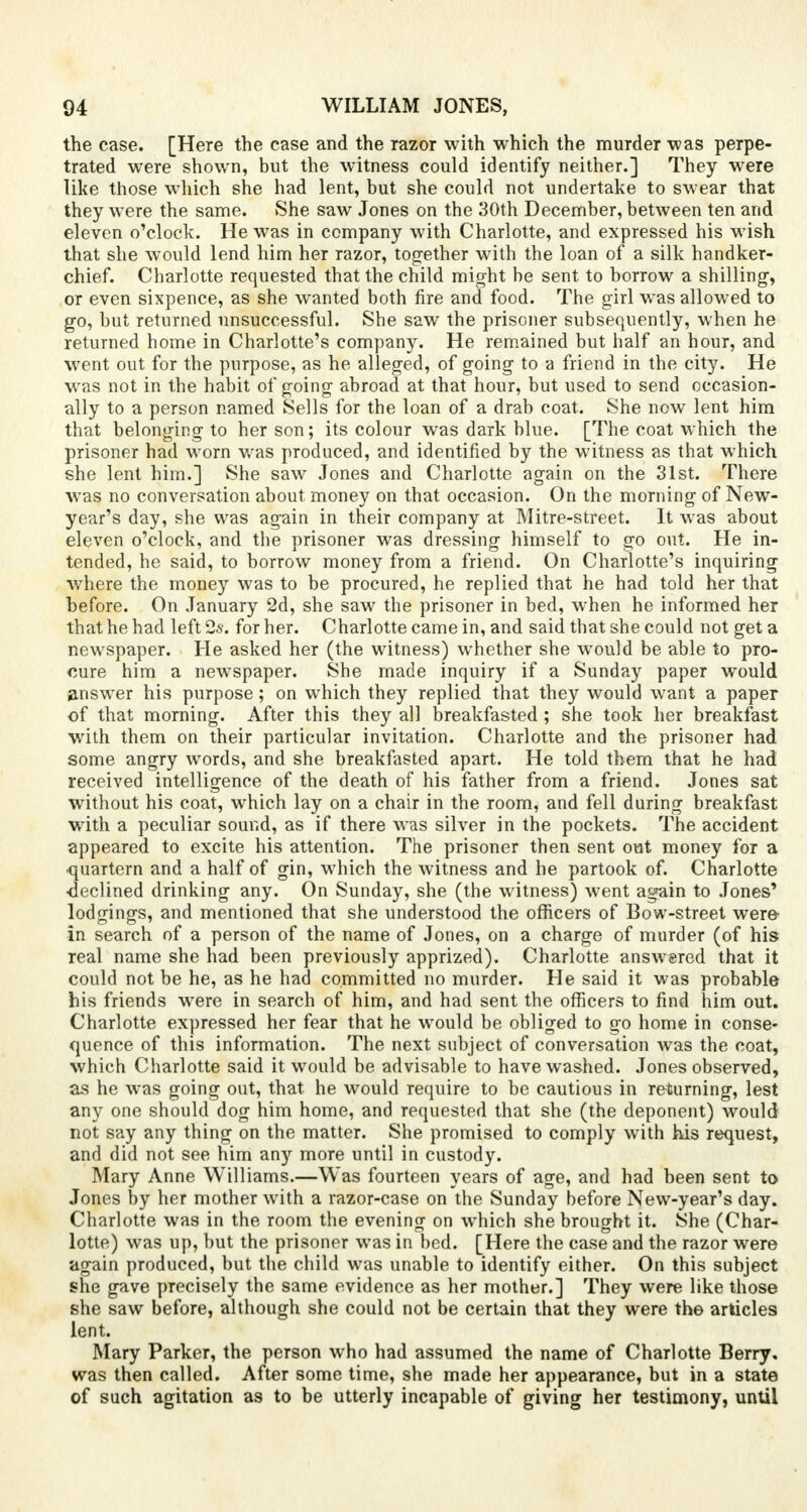 the case. [Here the case and the razor with which the murder was perpe- trated were shown, but the witness could identify neither.] They were like those which she had lent, but she could not undertake to swear that they were the same. She saw Jones on the 30th December, between ten and eleven o'clock. He was in company with Charlotte, and expressed his wish that she would lend him her razor, together with the loan of a silk handker- chief. Charlotte requested that the child might be sent to borrow a shilling-, or even sixpence, as she wanted both fire and food. The girl was allowed to go, but returned unsuccessful. She saw the prisoner subsequently, when he returned home in Charlotte's company. He remained but half an hour, and went out for the purpose, as he alleged, of going to a friend in the city. He was not in the habit of going abroad at that hour, but used to send occasion- ally to a person named Sells for the loan of a drab coat. She now lent him that belonging to her son; its colour was dark blue. [The coat which the prisoner had worn was produced, and identified by the witness as that which she lent him.] She saw Jones and Charlotte again on the 31st. There was no conversation about money on that occasion. On the morning of New- year's day, she was again in their company at Mitre-street. It was about eleven o'clock, and the prisoner was dressing himself to go out. He in- tended, he said, to borrow money from a friend. On Charlotte's inquiring where the money was to be procured, he replied that he had told her that before. On January 2d, she saw the prisoner in bed, when he informed her that he had left Qs. for her. Charlotte came in, and said that she could not get a newspaper. He asked her (the witness) whether she would be able to pro- cure him a newspaper. She made inquiry if a Sunday paper would answer his purpose; on which they replied that they would want a paper of that morning. After this they all breakfasted; she took her breakfast with them on their particular invitation. Charlotte and the prisoner had some angry words, and she breakfasted apart. He told them that he had received intelligence of the death of his father from a friend. Jones sat without his coat, which lay on a chair in the room, and fell during breakfast with a peculiar sound, as if there was silver in the pockets. The accident appeared to excite his attention. The prisoner then sent out money for a quartern and a half of gin, which the witness and he partook of. Charlotte ■declined drinking any. On Sunday, she (the witness) went again to Jones' lodgings, and mentioned that she understood the officers of Bow-street were in search of a person of the name of Jones, on a charge of murder (of his real name she had been previously apprized). Charlotte answered that it could not be he, as he had committed no murder. He said it was probable his friends were in search of him, and had sent the officers to find him out. Charlotte expressed her fear that he would be obliged to go home in conse- quence of this information. The next subject of conversation was the coat, which Charlotte said it would be advisable to have washed. Jones observed, as he was going out, that he would require to be cautious in returning, lest any one should dog him home, and requested that she (the deponent) would not say any thing on the matter. She promised to comply wTith his request, and did not see him any more until in custody. Mary Anne Williams.—Was fourteen years of age, and had been sent to Jones by her mother with a razor-case on the Sunday before New-year's day. Charlotte was in the room the evening on which she brought it. She (Char- lotte) was up, but the prisoner was in bed. [Here the case and the razor were again produced, but the child was unable to identify either. On this subject she gave precisely the same evidence as her mother.] They were like those she saw before, although she could not be certain that they were the articles lent. Mary Parker, the person who had assumed the name of Charlotte Berry, was then called. After some time, she made her appearance, but in a state of such agitation as to be utterly incapable of giving her testimony, until