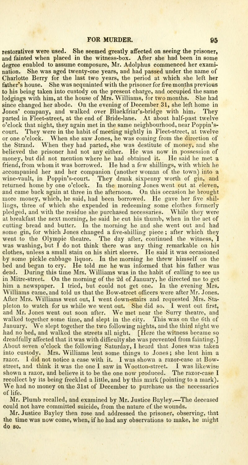 restoratives were used. She seemed greatly affected on seeing the prisoner, and fainted when placed in the witness-box. After she had been in some degree enabled to assume composure, Mr. Adolphus commenced her exami- nation. She was aged twenty-one years, and had passed under the name of Charlotte Berry for the last two years, the period at which she left her father's house. She was acquainted with the prisoner for five months previous to his being taken into custody on the present charge, and occupied the same lodgings with him, at the house of Mrs. Williams, for two months. She had since changed her abode. On the evening of December 31, she left home in Jones' company, and walked over Blackfriar's-bridge with him. They parted in Fleet-street, at the end of Bride-lane. At about half-past twelve o'clock that night, they again met in the same neighbourhood, near Poppin's- court. They were in the habit of meeting nightly in Fleet-street, at twelve or one o'clock. When she saw Jones, he was coming from the direction of the Strand. When they had parted, she was destitute of money, and she believed the prisoner had not any either. He was now in possession of money, but did not mention where he had obtained it. He said he met a friend, from whom it was borrowed. He had a few shillings, with which he accompanied her and her companion (another woman of the town) into a wine-vault, in Poppin's-court. They drank sixpenny worth of gin, and returned home by one o'clock. In the morning Jones went out at eleven, and came back again at three in the afternoon. On this occasion he brought more money, which, he said, had been borrowed. He gave her five shil- lings, three of which she expended in redeeming some clothes formerly pledged, and with the residue she purchased necessaries. While they were at breakfast the next morning, he said he cut his thumb, when in the act of cutting bread and butter. In the morning he and she went out and had some gin, for which Jones changed a five-shilling piece ; after which they went to the Olympic theatre. The day after, continued the witness, I was washing, but I do not think there was any thing remarkable on his clothes, unless a small stain on his shirt sleeve. He said it was occasioned by some pickle cabbage liquor. In the morning he threw himself on the bed and began to cry. He told me he was informed that his father was dead. During this time Mrs. Williams was in the habit of calling to see us in Mitre-street. On the morning of the 2d of January, he directed me to get him a newspaper. I tried, but could not get one. In the evening Mrs. Williams came, and told us that the Bow-street officers were after Mr. Jones. After Mrs. Williams went out, I went down-stairs and requested Mrs. Sta- pleton to watch for us while we went out. She did so. I went out first, and Mr. Jones went out soon after. We met near the Surry theatre, and walked together some time, and slept in the city. This was on the 6th of January. We slept together the two following nights, and the third night we had no bed, and walked the streets all night. [Here the witness became so dreadfully affected that it was with difficulty she was prevented from fainting.] About seven o'clock the following Saturday, I heard that Jones was taken into custody. Mrs. Williams lent some things to Jones; she lent him a razor. I did not notice a case with it. I was shown a razor-case at Bow- street, and think it was the one I saw in Wootton-street. I was likewise shown a razor, and believe it to be the one now produced. The razor-case I recollect by its being freckled a little, and by this mark (pointing to a mark). We had no money on the 31st of December to purchase us the necessaries of life. Mr. Plumb recalled, and examined by Mr. Justice Bayley.—The deceased could not have committed suicide, from the nature of the wounds. Mr. Justice Bayley then rose and addressed the prisoner, observing, that the time was now come, when, if he had any observations to make, he might do so.