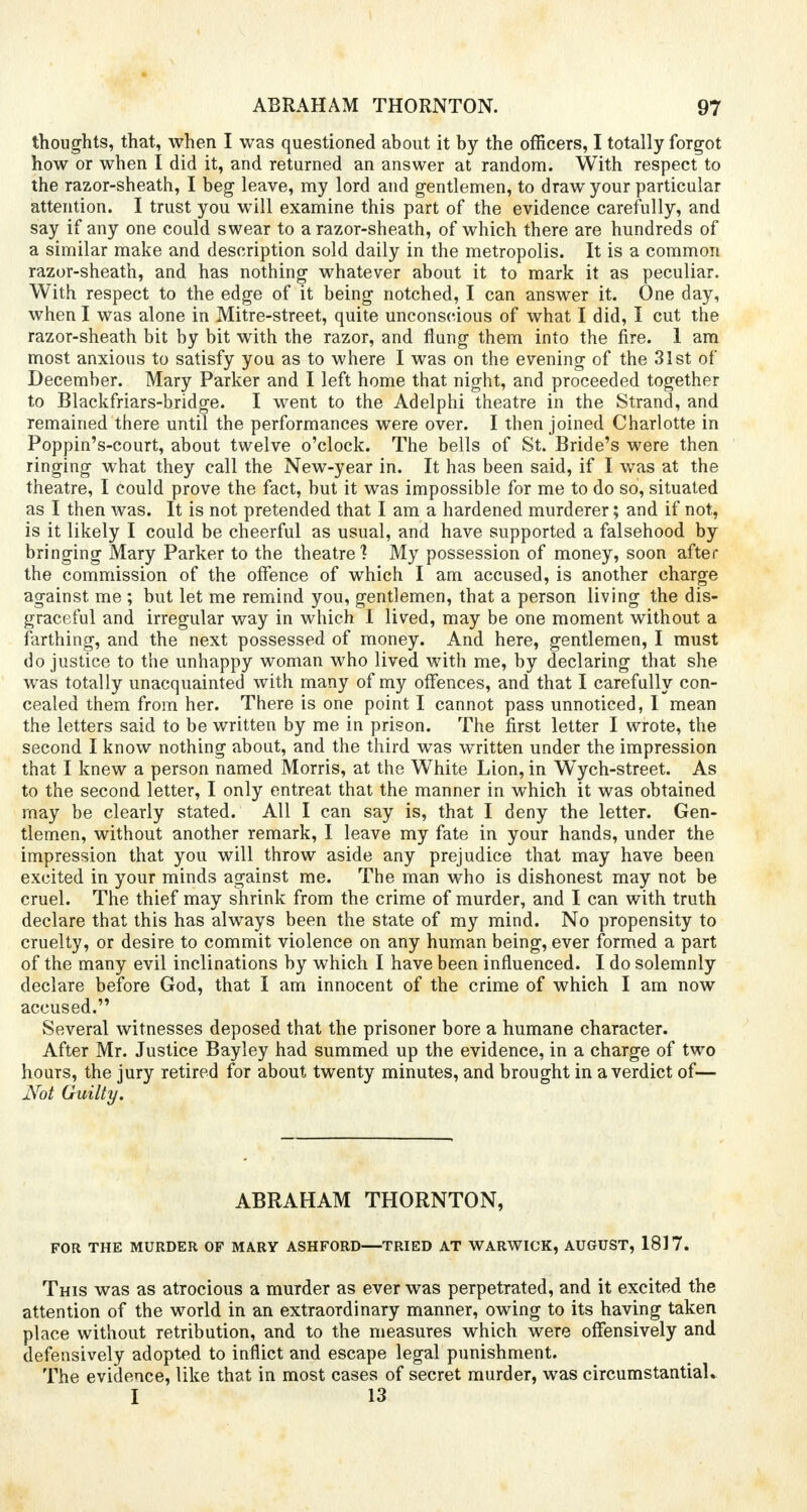 thoughts, that, when I was questioned about it by the officers, I totally forgot how or when I did it, and returned an answer at random. With respect to the razor-sheath, I beg leave, my lord and gentlemen, to draw your particular attention. I trust you will examine this part of the evidence carefully, and say if any one could swear to a razor-sheath, of which there are hundreds of a similar make and description sold daily in the metropolis. It is a common razor-sheath, and has nothing whatever about it to mark it as peculiar. With respect to the edge of it being notched, I can answer it. One day, when I was alone in Mitre-street, quite unconscious of what I did, I cut the razor-sheath bit by bit with the razor, and flung them into the fire. 1 am most anxious to satisfy you as to where I was on the evening of the 31st of December. Mary Parker and I left home that night, and proceeded together to Blackfriars-bridge. I went to the Adelphi theatre in the Strand, and remained there until the performances were over. I then joined Charlotte in Poppin's-court, about twelve o'clock. The bells of St. Bride's were then ringing what they call the New-year in. It has been said, if I was at the theatre, I could prove the fact, but it was impossible for me to do so, situated as I then was. It is not pretended that I am a hardened murderer; and if not, is it likely I could be cheerful as usual, and have supported a falsehood by bringing Mary Parker to the theatre1? My possession of money, soon after the commission of the offence of which I am accused, is another charge against me ; but let me remind you, gentlemen, that a person living the dis- graceful and irregular way in which I lived, may be one moment without a farthing, and the next possessed of money. And here, gentlemen, I must do justice to the unhappy woman who lived with me, by declaring that she was totally unacquainted with many of my offences, and that I carefully con- cealed them from her. There is one point I cannot pass unnoticed, I mean the letters said to be written by me in prison. The first letter I wrote, the second I know nothing about, and the third was written under the impression that I knew a person named Morris, at the White Lion, in Wych-street. As to the second letter, I only entreat that the manner in which it was obtained may be clearly stated. All I can say is, that I deny the letter. Gen- tlemen, without another remark, I leave my fate in your hands, under the impression that you will throw aside any prejudice that may have been excited in your minds against me. The man who is dishonest may not be cruel. The thief may shrink from the crime of murder, and I can with truth declare that this has always been the state of my mind. No propensity to cruelty, or desire to commit violence on any human being, ever formed a part of the many evil inclinations by which I have been influenced. I do solemnly declare before God, that I am innocent of the crime of which I am now accused. Several witnesses deposed that the prisoner bore a humane character. After Mr. Justice Bayley had summed up the evidence, in a charge of two hours, the jury retired for about twenty minutes, and brought in a verdict of— Not Guilty. ABRAHAM THORNTON, FOR THE MURDER OF MARY ASHFORD—TRIED AT WARWICK, AUGUST, 1817. This was as atrocious a murder as ever was perpetrated, and it excited the attention of the world in an extraordinary manner, owing to its having taken place without retribution, and to the measures which were offensively and defensively adopted to inflict and escape legal punishment. The evidence, like that in most cases of secret murder, was circumstantial. I 13