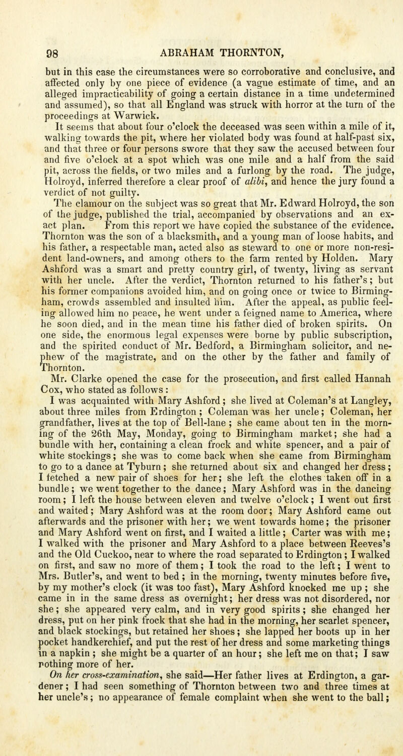 but in this case the circumstances were so corroborative and conclusive, and affected only by one piece of evidence (a vague estimate of time, and an alleged impracticability of going a certain distance in a time undetermined and assumed), so that all England was struck with horror at the turn of the proceedings at Warwick. It seems that about four o'clock the deceased was seen within a mile of it, walking towards the pit, where her violated body was found at half-past six, and that three or four persons swore that they saw the accused between four and five o'clock at a spot which was one mile and a half from the said pit, across the fields, or two miles and a furlong by the road. The judge, Holroyd, inferred therefore a clear proof of alibi, and hence the jury found a verdict of not guilty. The clamour on the subject was so great that Mr. Edward Holroyd, the son of the judge, published the trial, accompanied by observations and an ex- act plan. From this report we have copied the substance of the evidence. Thornton was the son of a blacksmith, and a young man of loose habits, and his father, a respectable man, acted also as steward to one or more non-resi- dent land-owners, and among others to the farm rented by Holden. Mary Ashford was a smart and pretty country girl, of twenty, living as servant with her uncle. After the verdict, Thornton returned to his father's; but his former companions avoided him, and on going once or twice to Birming- ham, crowds assembled and insulted him. After the appeal, as public feel- ing allowed him no peace, he went under a feigned name to America, where he soon died, and in the mean time his father died of broken spirits. On one side, the enormous legal expenses were borne by public subscription, and the spirited conduct of Mr. Bedford, a Birmingham solicitor, and ne- phew of the magistrate, and on the other by the father and family of Thornton. Mr. Clarke opened the case for the prosecution, and first called Hannah Cox, who stated as follows : I was acquainted with Mary Ashford; she lived at Coleman's at Langley, about three miles from Erdington; Coleman was her uncle; Coleman, her grandfather, lives at the top of Bell-lane ; she came about ten in the morn- ing of the 26th May, Monday, going to Birmingham market; she had a bundle with her, containing a clean frock and white spencer, and a pair of white stockings; she was to come back when she came from Birmingham to go to a dance at Tyburn; she returned about six and changed her dress; I fetched a new pair of shoes for her; she left the clothes taken off in a bundle; we went together to the dance; Mary Ashford was in the dancing room; I left the house between eleven and twelve o'clock; I went out first and waited; Mary Ashford was at the room door; Mary Ashford came out afterwards and the prisoner with her; we went towards home; the prisoner and Mary Ashford went on first, and I waited a little; Carter was with me; I walked with the prisoner and Mary Ashford to a place between Reeves's and the Old Cuckoo, near to where the road separated to Erdington; I walked on first, and saw no more of them; I took the road to the left; I went to Mrs. Butler's, and went to bed ; in the morning, twenty minutes before five, by my mother's clock (it was too fast), Mary Ashford knocked me up ; she came in in the same dress as overnight; her dress was not disordered, nor she; she appeared very calm, and in very good spirits; she changed her dress, put on her pink frock that she had in the morning, her scarlet spencer, and black stockings, but retained her shoes; she lapped her boots up in her pocket handkerchief, and put the rest of her dress and some marketing things in a napkin ; she might be a quarter of an hour; she left me on that; I saw nothing more of her. On her cross-examination, she said—Her father lives at Erdington, a gar- dener ; I had seen something of Thornton between two and three times at her uncle's; no appearance of female complaint when she went to the ball;