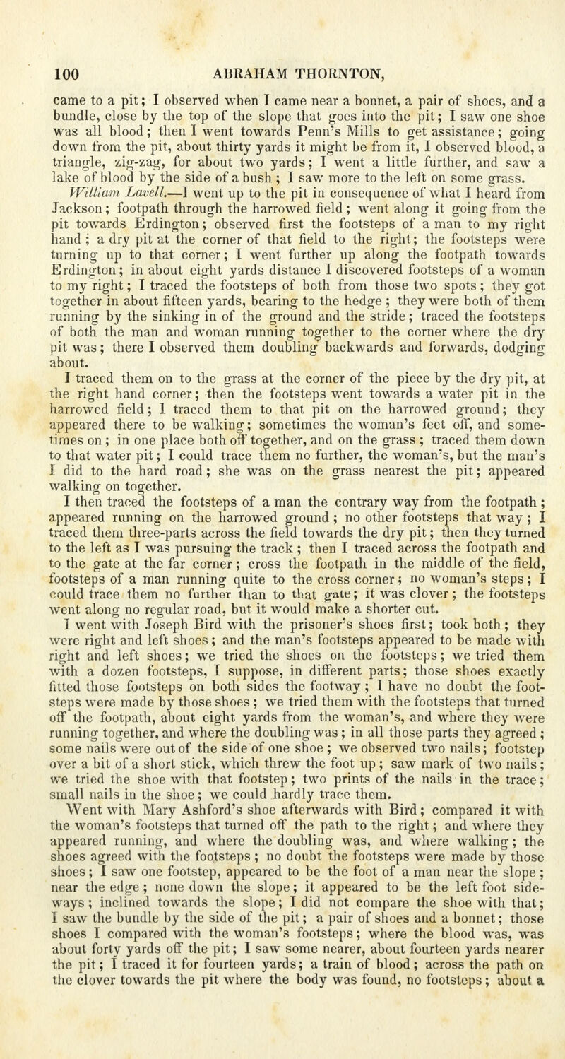 came to a pit; I observed when I came near a bonnet, a pair of shoes, and a bundle, close by the top of the slope that goes into the pit; I saw one shoe was all blood; then I went towards Penn's Mills to get assistance; going down from the pit, about thirty yards it might be from it, I observed blood, a triangle, zig-zag, for about two yards; I went a little further, and saw a lake of blood by the side of a bush ; I saw more to the left on some grass. William Lavell.—I went up to the pit in consequence of what I heard from Jackson; footpath through the harrowed field ; went along it going from the pit towards Erdington; observed first the footsteps of a man to my right hand ; a dry pit at the corner of that field to the right; the footsteps were turning up to that corner; I went further up along the footpath towards Erdington; in about eight yards distance I discovered footsteps of a woman to my right; I traced the footsteps of both from those two spots ; they got together in about fifteen yards, bearing to the hedge ; they were both of them running by the sinking in of the ground and the stride; traced the footsteps of both the man and woman running together to the corner where the dry pit was; there I observed them doubling backwards and forwards, dodging about. I traced them on to the grass at the corner of the piece by the dry pit, at the right hand corner; then the footsteps went towards a water pit in the harrowed field; 1 traced them to that pit on the harrowed ground; they appeared there to be walking; sometimes the woman's feet off, and some- times on; in one place both off together, and on the grass ; traced them down to that water pit; I could trace them no further, the woman's, but the man's I did to the hard road; she was on the grass nearest the pit; appeared walking on together. I then traced the footsteps of a man the contrary way from the footpath; appeared running on the harrowed ground ; no other footsteps that way; I traced them three-parts across the field towards the dry pit; then they turned to the left as I was pursuing the track ; then I traced across the footpath and to the gate at the far corner; cross the footpath in the middle of the field, footsteps of a man running quite to the cross corner; no woman's steps; I could trace them no further than to that gate; it was clover; the footsteps went along no regular road, but it would make a shorter cut. I went with Joseph Bird with the prisoner's shoes first; took both; they were right and left shoes; and the man's footsteps appeared to be made with right and left shoes; we tried the shoes on the footsteps; we tried them with a dozen footsteps, I suppose, in different parts; those shoes exactly fitted those footsteps on both sides the footway; I have no doubt the foot- steps were made by those shoes ; we tried them with the footsteps that turned off the footpath, about eight yards from the woman's, and where they were running together, and where the doubling was ; in all those parts they agreed ; some nails were out of the side of one shoe ; we observed two nails; footstep over a bit of a short stick, which threw the foot up; saw mark of two nails; we tried the shoe with that footstep; two prints of the nails in the trace; small nails in the shoe; we could hardly trace them. Went with Mary Ashford's shoe afterwards with Bird; compared it with the woman's footsteps that turned off the path to the right; and where they appeared running, and where the doubling was, and where walking; the shoes agreed with the footsteps ; no doubt the footsteps were made by those shoes; I saw one footstep, appeared to be the foot of a man near the slope ; near the edge; none down the slope; it appeared to be the left foot side- ways; inclined towards the slope; I did not compare the shoe with that; I saw the bundle by the side of the pit; a pair of shoes and a bonnet; those shoes I compared with the woman's footsteps; where the blood was, was about forty yards off the pit; I saw some nearer, about fourteen yards nearer the pit; I traced it for fourteen yards; a train of blood; across the path on the clover towards the pit where the body was found, no footsteps; about a