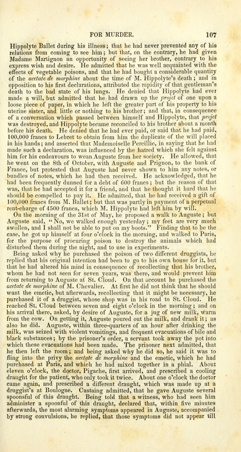 Hippolyte Ballet during his illness; that he had never prevented any of his relations from coming to see him; but that, on the contrary, he had given Madame Martignon an opportunity of seeing her brother, contrary to his express wish and desire. He admitted that he was well acquainted with the effects of vegetable poisons, and that he had bought a considerable quantity of the acetate de morphine about the time of M. Hippolyte's death; and in opposition to his first declarations, attributed the rapidity of that gentleman's death to the bad state of his lungs. He denied that Hippolyte had ever made a will, but admitted that he had drawn up the projet of one upon a loose piece of paper, in which he left the greater part of his property to his uterine sister, and little or nothing to his brother; and that, in consequence of a conversation which passed between himself and Hippolyte, that projet was destroyed, and Hippolyte became reconciled to his brother about a month before his death. He denied that he had ever paid, or said that he had paid, 100,000 francs to Lebret to obtain from him the duplicate of the will placed in his hands; and asserted that Mademoiselle Percillie, in saying that he had made such a declaration, was influenced by the hatred which she felt against him for his endeavours to wean Auguste from her society. He allowed, that he went on the 8th of October, with Auguste and Prignon, to the bank of France, but protested that Auguste had never shown to him any notes, or bundles of notes, which he had then received. He acknowledged, that he had been frequently dunned for a debt of 600 francs ; but the reason of that was, that he had accepted it for a friend, and that he thought it hard that he should be compelled to pay it. He admitted, that he had received a gift of 100,000 francs from M. Ballet; but that was partly in payment of a perpetual rent-charge of 4500 francs, which M. Hippolyte had left him by will. On the morning of the 31st of May, he proposed a walk to Auguste; but Auguste said, No, we walked enough yesterday; my feet are very much swollen, and I shall not be able to put on my boots. Finding that to be the case, he got up himself at four o'clock in the morning, and walked to Paris, for the purpose of procuring poison to destroy the animals which had disturbed them during the night, and to use in experiments. Being asked why he purchased the poison of two different druggists, he replied that his original intention had been to go to his own house for it, but that he had altered his mind in consequence of recollecting that his brother, whom he had not seen for seven years, was there, and would prevent him from returning to Augnste at St. Cloud. On that account he purchased the acetate de morphine of M. Chevalier. At first he did not think that he should want the emetic, but afterwards, recollecting that it might be necessary, he purchased it of a druggist, whose shop was in his road to St. Cloud. He reached St. Cloud between seven and eight o'clock in the morning; and on his arrival there, asked, by desire of Auguste, for a jug of new milk, warm from the cow. On getting it, Auguste poured out the milk, and drank it; as also he did. Auguste, within three-quarters of an hour after drinking the milk, was seized with violent vomitings, and frequent evacuations of bile and black substances; by the prisoner's order, a servant took away the pot into which these evacuations had been made. The prisoner next admitted, that he then left the room; and being asked why he did so, he said it was to fling into the privy the acetate de morphine and the emetic, which he had purchased at Paris, and which he had mixed together in a phial. About eleven o'clock, the doctor, Pigache, first arrived, and prescribed a cooling draught for the patient, who only took it twice. About one o'clock the doctor came again, and prescribed a different draught, which was made up at a druggist's at Boulogne. Castaing admitted, that he gave Auguste several spoonsful of this draught. Being told that a witness, who had seen him administer a spoonful of this draught, declared that, within five minutes afterwards, the most alarming symptoms appeared in Auguste, accompanied by strong convulsions, he replied, that those symptoms did not appear till