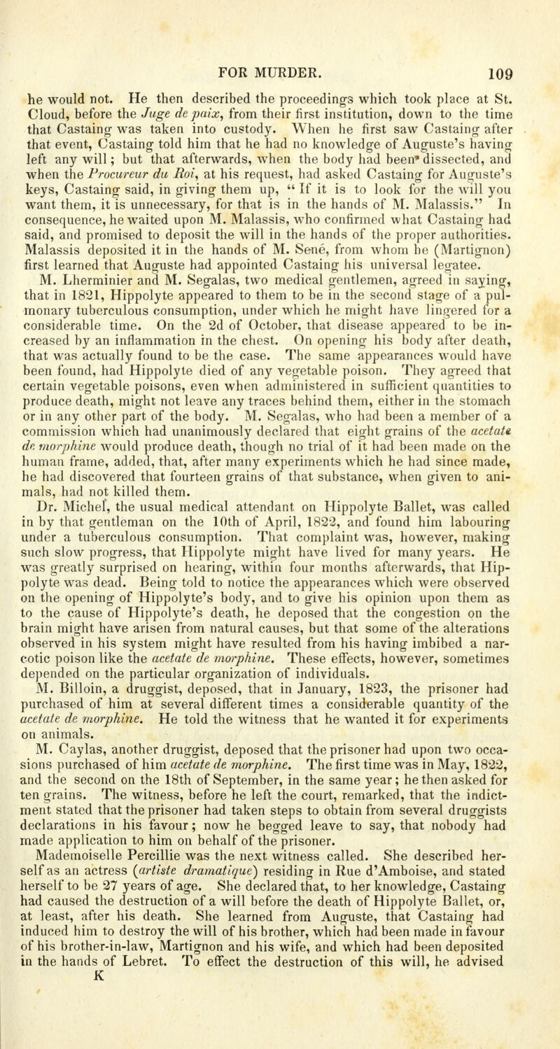 he would not. He then described the proceedings which took place at St. Cloud, before the Juge de paix, from their first institution, down to the time that Castaing was taken into custody. When he first saw Castaing after that event, Castaing told him that he had no knowledge of Auguste's having left any will; but that afterwards, when the body had been' dissected, and when the Procureur da Roi, at his request, had asked Castaing for Auguste's keys, Castaing said, in giving them up,  If it is to look for the will you want them, it is unnecessary, for that is in the hands of M. Malassis. In consequence, he waited upon M. Malassis, who confirmed what Castaing had said, and promised to deposit the will in the hands of the proper authorities. Malassis deposited it in the hands of M. Sene, from whom he (Martignon) first learned that Auguste had appointed Castaing his universal legatee. M. Lherminier and M. Segalas, two medical gentlemen, agreed in saying, that in 1821, Hippolyte appeared to them to be in the second stage of a pul- monary tuberculous consumption, under which he might have lingered for a considerable time. On the 2d of October, that disease appeared to be in- creased by an inflammation in the chest. On opening his body after death, that was actually found to be the case. The same appearances would have been found, had Hippolyte died of any vegetable poison. They agreed that certain vegetable poisons, even when administered in sufficient quantities to produce death, might not leave any traces behind them, either in the stomach or in any other part of the body. M. Segalas, who had been a member of a commission which had unanimously declared that eight grains of the acetate, de morphine would produce death, though no trial of it had been made on the human frame, added, that, after many experiments which he had since made, he had discovered that fourteen grains of that substance, when given to ani- mals, had not killed them. Dr. Michel, the usual medical attendant on Hippolyte Ballet, was called in by that gentleman on the 10th of April, 1822, and found him labouring under a tuberculous consumption. That complaint was, however, making such slow progress, that Hippolyte might have lived for many years. He was greatly surprised on hearing, within four months afterwards, that Hip- polyte was dead. Being told to notice the appearances which were observed on the opening of Hippolyte's body, and to give his opinion upon them as to the cause of Hippolyte's death, he deposed that the congestion on the brain might have arisen from natural causes, but that some of the alterations observed in his system might have resulted from his having imbibed a nar- cotic poison like the acetate de morphine. These effects, however, sometimes depended on the particular organization of individuals. M. Billoin, a druggist, deposed, that in January, 1823, the prisoner had purchased of him at several different times a considerable quantity of the acetate de morphine. He told the witness that he wanted it for experiments on animals. M. Caylas, another druggist, deposed that the prisoner had upon two occa- sions purchased of him acetate de morphine. The first time was in May, 1822, and the second on the 18th of September, in the same year; he then asked for ten grains. The witness, before he left the court, remarked, that the indict- ment stated that the prisoner had taken steps to obtain from several druggists declarations in his favour; now he begged leave to say, that nobody had made application to him on behalf of the prisoner. Mademoiselle Percillie was the next witness called. She described her- self as an actress {artiste dramatique) residing in Rue d'Amboise, and stated herself to be 27 years of age. She declared that, to her knowledge, Castaing had caused the destruction of a will before the death of Hippolyte Ballet, or, at least, after his death. She learned from Auguste, that Castaing had induced him to destroy the will of his brother, which had been made in favour of his brother-in-law, Martignon and his wife, and which had been deposited in the hands of Lebret. To effect the destruction of this will, he advised K