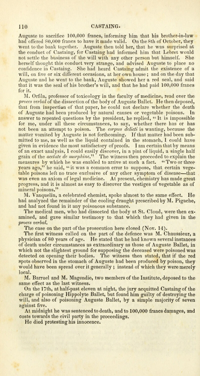 Auguste to sacrifice 100,000 francs, informing him that his brother-in-law had offered 80,000 francs to have it made valid. On the 8th of October, they went to the bank together. Auguste then told her, that he was surprised at the conduct of Castaing, for Castaing had informed him that Lebret would not settle the business of the will with any other person but himself. She herself thought this conduct very strange, and advised Auguste to place no confidence in Castaing. She had heard Castaing admit the existence of a will, on five or six different occasions, at her own house ; and on the day that Auguste and he went to the bank, Auguste showed her a red seal, and said that it was the seal of his brother's will, and that he had paid 100,000 francs for it. M. Orfila, professor of toxicology in the faculty of medicine, read over the proces verbal of the dissection of the body of Auguste Ballet. He then deposed, that from inspection of that paper, he could not declare whether the death of Auguste had been produced by natural causes or vegetable poisons. In answer to repeated questions by the president, he replied,  It is impossible for me, under all these circumstances, to say, whether there has or has not been an attempt to poison. The corpus delicti is wanting, because the matter vomited by Auguste is not forthcoming. If that matter had been sub- mitted to me, as well as the liquid contained in the stomach, I could have given in evidence the most satisfactory of proofs. I am certain that by means of an exact analysis, I could easily discover, in a pint of liquid, a single half grain of the acetate de morphine. The witness then proceeded to explain the measures by which he was enabled to arrive at such a fact.  Two or three years ago, he said,  it was a common error to suppose, that certain vege- table poisons left no trace exclusive of any other symptom of disease—that was even an axiom of legal medicine. At present, chemistry has made great progress, and it is almost as easy to discover the vestiges of vegetable as of mineral poisons. M. Vanquelin, a celebrated chemist, spoke almost to the same effect. He had analyzed the remainder of the cooling draught prescribed by M. Pigache, and had not found in it any poisonous substance. The medical men, who had dissected the body at St. Cloud, were then ex- amined, and gave similar testimony to that which they had given in the proces verbal. The case on the part of the prosecution here closed (Nov. 14). The first witness called on the part of the defence was M. Chaussieur, a physician of 80 years of age. He stated that he had known several instances of death under circumstances as extraordinary as those of Auguste Ballet, in which not the slightest ground for supposing the deceased were poisoned was detected on opening their bodies. The witness then stated, that if the red spots observed in the stomach of Auguste had been produced by poison, they would have been spread over it generally ; instead of which they were merely local. M. Barruel and M. Magendie, two members of the Institute, deposed to the same effect as the last witness. On the 17th, at half-past eleven at night, the jury acquitted Castaing of the charge of poisoning Hippolyte Ballet, but found him guilty of destroying the will, and also of poisoning Auguste Ballet, by a simple majority of seven against five. At midnight he was sentenced to death, and to 100,000 francs damages, and costs towards the civil party in the proceedings. He died protesting his innocence.