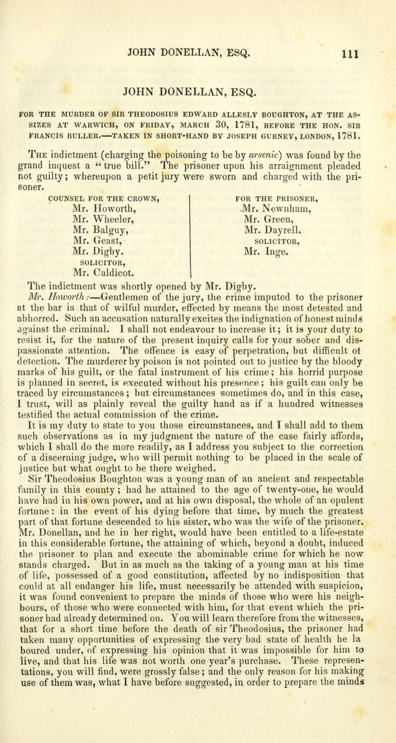 JOHN DONELLAN, ESQ. FOR THE MURDER OF SIR THEODOSIUS EDWARD ALLESLY BOUGHTON, AT THE AS- SIZES AT WARWICH, ON FRIDAY, MARCH 30, 1781, BEFORE THE HON. SIR FRANCIS BULLER. TAKEN IN SHORT-HAND BY JOSEPH GURNEY, LONDON, 1781. The indictment (charging the poisoning to be by arsenic) was found by the grand inquest a  true bill. The prisoner upon his arraignment pleaded not guilty; whereupon a petit jury were sworn and charged with the pri- soner. COUNSEL FOR THE CROWN, Mr. Howorth, Mr. Wheeler, Mr. Balguy, Mr. Geast, Mr. Digby. SOLICITOR, Mr. Caldicot. The indictment was shortly opened by Mr. Digby. Mr. Howorth:—Gentlemen of the jury, the crime imputed to the prisoner at the bar is that of wilful murder, effected by means the most detested and abhorred. Such an accusation naturally excites the indignation of honest minds against the criminal. I shall not endeavour to increase it; it is your duty to resist it, for the nature of the present inquiry calls for your sober and dis- passionate attention. The offence is easy of perpetration, but difficult ot detection. The murderer by poison is not pointed out to justice by the bloody marks of his guilt, or the fatal instrument of his crime; his horrid purpose is planned in secret, is executed without his presence; his guilt can only be traced by circumstances; but circumstances sometimes do, and in this case, 1 trust, will as plainly reveal the guilty hand as if a hundred witnesses testified the actual commission of the crime. It is my duty to state to you those circumstances, and I shall add to them such observations as in my judgment the nature of the case fairly affords, which I shall do the more readily, as I address you subject to the correction of a discerning judge, who will permit nothing to be placed in the scale of justice but what ought to be there weighed. Sir Theodosius Boughton was a young man of an ancient and respectable family in this county; had he attained to the age of twenty-one, he would have had in his own power, and at his own disposal, the whole of an opulent fortune : in the event of his dying before that time, by much the greatest part of that fortune descended to his sister, who was the wife of the prisoner. Mr. Donellan, and he in her right, would have been entitled to a life-estate in this considerable fortune, the attaining of which, beyond a doubt, induced the prisoner to plan and execute the abominable crime for which he now stands charged. But in as much as the taking of a young man at his time of life, possessed of a good constitution, affected by no indisposition that could at all endanger his life, must necessarily be attended with suspicion, it was found convenient to prepare the minds of those who were his neigh- bours, of those who were connected with him, for that event which the pri- soner had already determined on. You will learn therefore from the witnesses, that for a short time before the death of sir Theodosius, the prisoner had taken many opportunities of expressing the very bad state of health he la boured under, of expressing his opinion that it was impossible for him to live, and that his life was not worth one year's purchase. These represen- tations, you will find, were grossly false; and the only reason for his making use of them was, what I have before suggested, in order to prepare the minds FOR THE PRISONER, -Mr. Newnham, Mr. Green, Mr. Dayrell. SOLICITOR, Mr. Inge.
