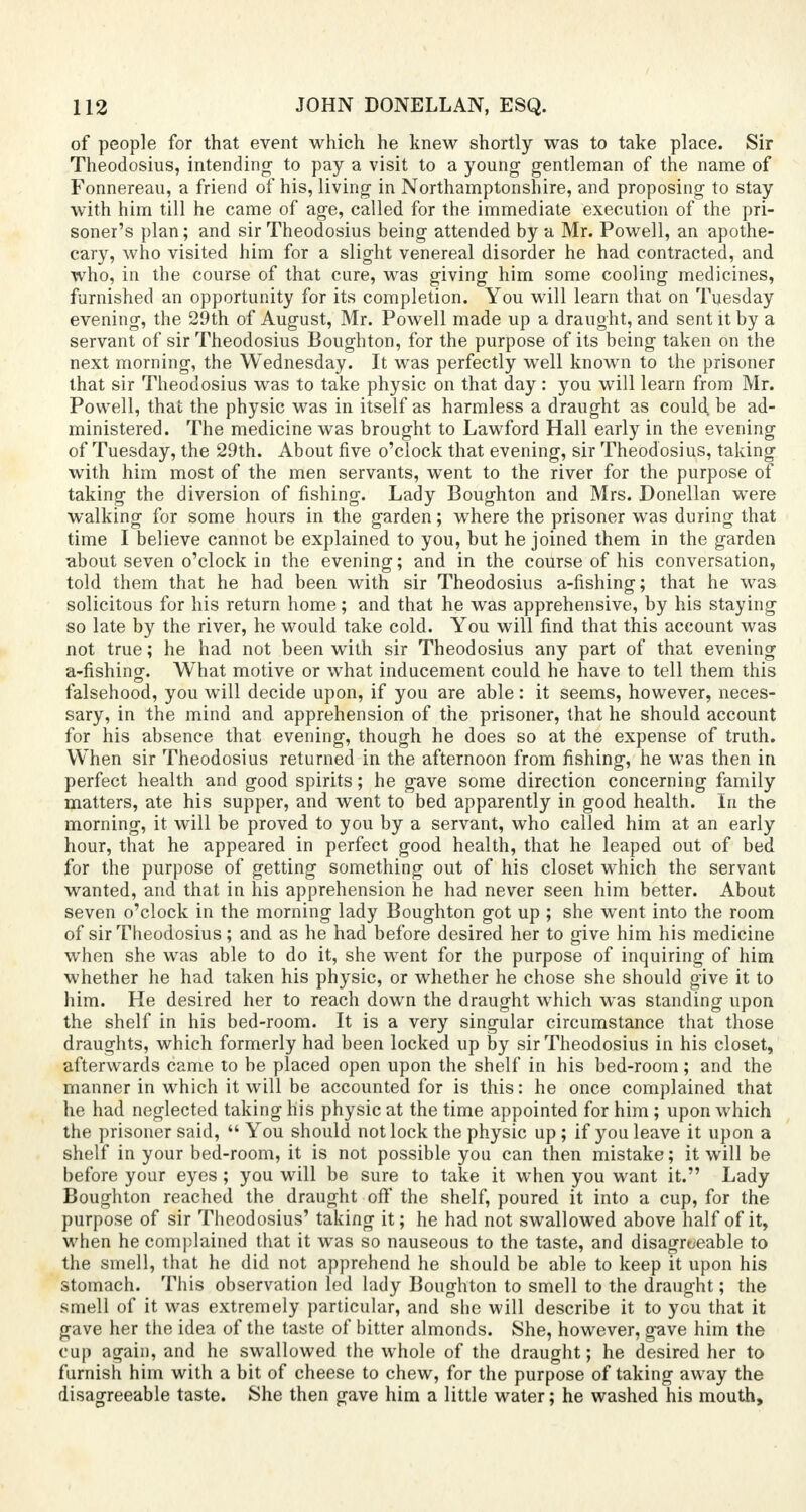 of people for that event which he knew shortly was to take place. Sir Theodosius, intending- to pay a visit to a young- gentleman of the name of Fonnereau, a friend of his, living in Northamptonshire, and proposing to stay with him till he came of age, called for the immediate execution of the pri- soner's plan; and sir Theodosius being attended by a Mr. Powell, an apothe- cary, who visited him for a slight venereal disorder he had contracted, and who, in the course of that cure, was giving- him some cooling medicines, furnished an opportunity for its completion. You will learn that on Tuesday evening, the 29th of August, Mr. Powell made up a draught, and sent it by a servant of sir Theodosius Boughton, for the purpose of its being taken on the next morning, the Wednesday. It was perfectly well known to the prisoner that sir Theodosius was to take physic on that day: you will learn from Mr. Powell, that the physic was in itself as harmless a draught as could, be ad- ministered. The medicine was brought to Lawford Hall early in the evening of Tuesday, the 29th. About five o'clock that evening, sir Theodosius, taking with him most of the men servants, went to the river for the purpose of taking the diversion of fishing. Lady Boughton and Mrs. Donellan were walking- for some hours in the g-arden; where the prisoner was during that time I believe cannot be explained to you, but he joined them in the garden about seven o'clock in the evening; and in the course of his conversation, told them that he had been with sir Theodosius a-fishing; that he was solicitous for his return home; and that he was apprehensive, by his staying so late by the river, he would take cold. You will find that this account was not true; he had not been with sir Theodosius any part of that evening a-fishing. What motive or what inducement could he have to tell them this falsehood, you will decide upon, if you are able: it seems, however, neces- sary, in the mind and apprehension of the prisoner, that he should account for his absence that evening, though he does so at the expense of truth. When sir Theodosius returned in the afternoon from fishing, he was then in perfect health and good spirits; he gave some direction concerning family matters, ate his supper, and went to bed apparently in good health. In the morning, it will be proved to you by a servant, who called him at an early hour, that he appeared in perfect good health, that he leaped out of bed for the purpose of getting something out of his closet which the servant wanted, and that in his apprehension he had never seen him better. About seven o'clock in the morning lady Boughton got up ; she went into the room of sir Theodosius; and as he had before desired her to give him his medicine when she was able to do it, she went for the purpose of inquiring of him whether he had taken his physic, or whether he chose she should give it to him. He desired her to reach down the draught which was standing upon the shelf in his bed-room. It is a very singular circumstance that those draughts, which formerly had been locked up by sir Theodosius in his closet, afterwards came to be placed open upon the shelf in his bed-room; and the manner in which it will be accounted for is this: he once complained that he had neglected taking his physic at the time appointed for him ; upon which the prisoner said,  You should not lock the physic up ; if you leave it upon a shelf in your bed-room, it is not possible you can then mistake; it will be before your eyes ; you will be sure to take it when you want it. Lady Boughton reached the draught off the shelf, poured it into a cup, for the purpose of sir Theodosius' taking it; he had not swallowed above half of it, when he complained that it was so nauseous to the taste, and disagreeable to the smell, that he did not apprehend he should be able to keep it upon his stomach. This observation led lady Boughton to smell to the draught; the smell of it was extremely particular, and she will describe it to you that it gave her the idea of the taste of bitter almonds. She, however, gave him the cup again, and he swallowed the whole of the draught; he desired her to furnish him with a bit of cheese to chew, for the purpose of taking away the disagreeable taste. She then gave him a little water; he washed his mouth,