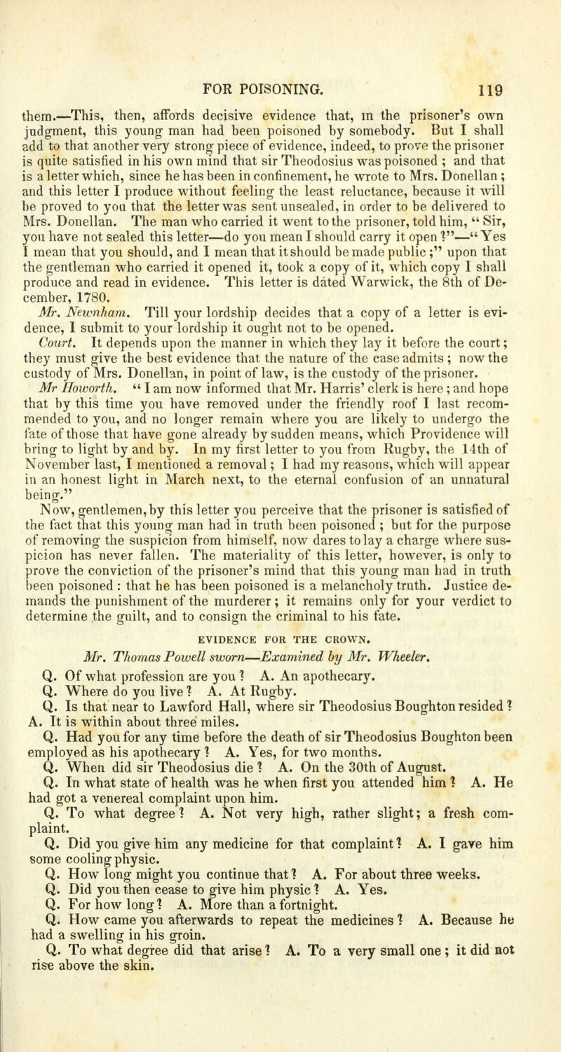 them.—This, then, affords decisive evidence that, m the prisoner's own judgment, this young man had been poisoned by somebody. But I shall add to that another very strong- piece of evidence, indeed, to prove the prisoner is quite satisfied in his own mind that sir Theodosius was poisoned ; and that is a letter which, since he has been in confinement, he wrote to Mrs. Donellan ; and this letter I produce without feeling the least reluctance, because it will be proved to you that the letter was sent unsealed, in order to be delivered to Mrs. Donellan. The man who carried it went to the prisoner, told him,  Sir, you have not sealed this letter—do you mean I should carry it open V— Yes I mean that you should, and I mean that it should be made public ; upon that the gentleman who carried it opened it, took a copy of it, which copy I shall produce and read in evidence. This letter is dated Warwick, the 8th of De- cember, 1780. Mr. Newnham. Till your lordship decides that a copy of a letter is evi- dence, I submit to your lordship it ought not to be opened. Court. It depends upon the manner in which they lay it before the court; they must give the best evidence that the nature of the case admits ; now the custody of Mrs. Donellan, in point of law, is the custody of the prisoner. Mr Howorth.  I am now informed that Mr. Harris' clerk is here ; and hope that by this time you have removed under the friendly roof I last recom- mended to you, and no longer remain where you are likely to undergo the fate of those that have gone already by sudden means, which Providence will bring to light by and by. In my first letter to you from Rugby, the 14th of November last, I mentioned a removal; I had my reasons, which will appear in an honest light in March next, to the eternal confusion of an unnatural being. Now, gentlemen,by this letter you perceive that the prisoner is satisfied of the fact that this young man had in truth been poisoned ; but for the purpose of removing the suspicion from himself, now dares to lay a charge where sus- picion has never fallen. The materiality of this letter, however, is only to prove the conviction of the prisoner's mind that this young man had in truth been poisoned : that he has been poisoned is a melancholy truth. Justice de- mands the punishment of the murderer; it remains only for your verdict to determine the guilt, and to consign the criminal to his fate. EVIDENCE FOR THE CROWN. Mr. Thomas Powell sworn—Examined by Mr. Wheeler. Q. Of what profession are you 1 A. An apothecary. Q. Where do you live 1 A. At Rugby. Q. Is that near to Lawford Hall, where sir Theodosius Boughton resided ? A. It is within about three miles. Q. Had you for any time before the death of sir Theodosius Boughton been employed as his apothecary ? A. Yes, for two months. Q. When did sir Theodosius die 1 A. On the 30th of August. Q. In what state of health was he when first you attended him 1 A. He had got a venereal complaint upon him. Q. To what degree? A. Not very high, rather slight; a fresh com- plaint. Q. Did you give him any medicine for that complaint ? A. I gave him some cooling physic. Q. How long might you continue that 1 A. For about three weeks. Q. Did you then cease to give him physic 1 A. Yes. Q. For how long 1 A. More than a fortnight. Q. How came you afterwards to repeat the medicines 1 A. Because he had a swelling in his groin. Q. To what degree did that arise 1 A. To a very small one ; it did not rise above the skin.