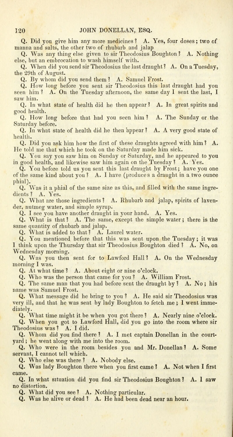 Q. Did you give him any more medicines 1 A. Yes, four doses; two of manna and salts, the other two of rhubarb and jalap Q. Was any thing else given to sir Theodosius Boughton 1 A. Nothing else, but an embrocation to wash himself with. Q. When did you send sir Theodosius the last draught? A. On a Tuesday, the 29th of August. Q. By whom did you send them ] A. Samuel Frost. Q. How long before you sent sir Theodosius this last draught had you seen him ? A. On the Tuesday afternoon, the same day I sent the last, I saw him. Q. In what state of health did he then appear 1 A. In great spirits and good health. Q. How long before that had you seen him 1 A. The Sunday or the Saturday before. Q. In what state of health did he then appear 1 A. A very good state of health. Q. Did you ask him how the first of these draughts agreed with him'? A. He told me that which he took on the Saturday made him sick. Q. You say you saw him on Sunday or Saturday, and he appeared to you in good health, and likewise saw him again on the Tuesday 1 A. Yes. Q. You before told us you sent this last draught by Frost; have you one of the same kind about you 1 A. I have (produces a draught in a two ounce phial). Q. Was it a phial of the same size as this, and filled with the same ingre- dients 1 A. Yes. Q. What are those ingredients'? A. Rhubarb and jalap, spirits of laven- der, nutmeg water, and simple syrup. Q. I see you have another draught in your hand. A. Yes. Q. What is that 1 A. The same, except the simple water; there is the same quantity of rhubarb and jalap. Q. What is added to that ] A. Laurel water. Q. You mentioned before that this was sent upon the Tuesday; it was I think upon the Thursday that sir Theodosius Boughton died 1 A. No, on Wednesday morning. Q. Was you then sent for to Lawford Hall? A. On the Wednesday morning I was. Q. At what time ? A. About eight or nine o'clock. Q. Who was the person that came for you ? A. William Frost. Q. The same man that you had before sent the draught by 1 A. No ; his name was Samuel Frost. Q. What message did he bring to you 1 A. He said sir Theodosius was very ill, and that he was sent by lady Boughton to fetch me ; 1 went imme- diately. Q. What time might it be when you got there 1 A. Nearly nine o'clock. Q. When you got to Lawford Hall, did you go into the room where sir Theodosius was ? A. I did. Q. Whom did you find there 1 A. I met captain Donellan in the court- yard ; he went along with me into the room. Q. Who were in the room besides you and Mr. Donellan 1 A. Some servant, I cannot tell which. Q. Who else was there ? A. Nobody else. Q. Was lady Boughton there when you first came 1 A. Not when I first came. Q. In what situation did you find sir Theodosius Boughton ? A. 1 saw no distortion. Q. WThat did you see 1 A. Nothing particular. Q. Was he alive or dead 1 A. He had been dead near an hour.