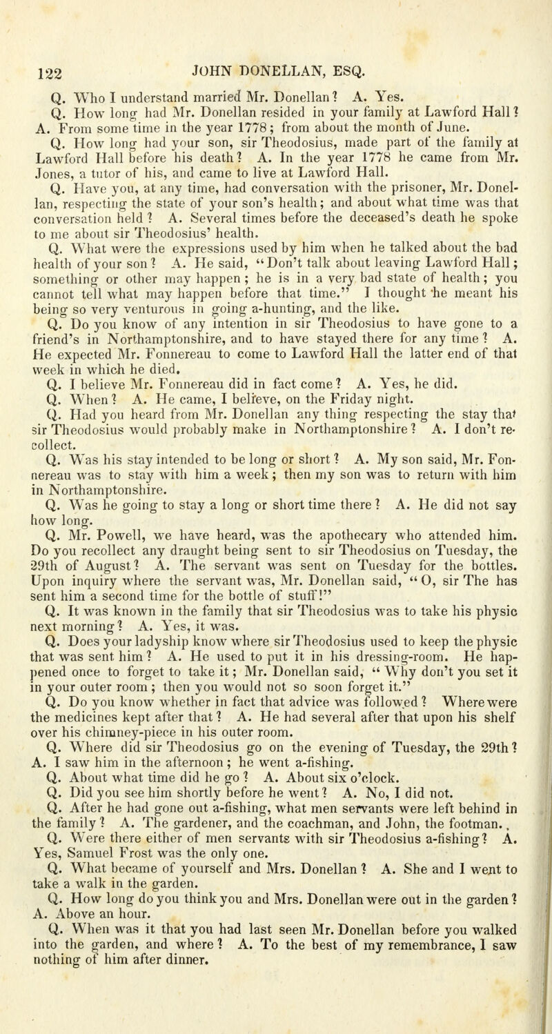 Q. Who I understand married Mr. Donellan ? A. Yes. Q. How long- had Mr. Donellan resided in your family at Lawford Hall ? A. From some time in the year 1778; from about the month of June. Q. How long- had your son, sir Theodosius, made part of the family at Lawford Hall before his death? A. In the year 1778 he came from Mr. Jones, a tutor of his, and came to live at Lawford Hall. Q. Have you, at any time, had conversation with the prisoner, Mr. Donel- lan, respecting- the state of your son's health; and about what time was that conversation held ? A. Several times before the deceased's death he spoke to me about sir Theodosius' health. Q. What were the expressions used by him when he talked about the bad health of your son? A. He said, Don't talk about leaving Lawford Hall; something- or other may happen ; he is in a very bad state of health; you cannot tell what may happen before that time. I thought 'he meant his being so very venturous in going a-hunting, and the like. Q. Do you know of any intention in sir Theodosius to have gone to a. friend's in Northamptonshire, and to have stayed there for any time ? A. He expected Mr. Fonnereau to come to Lawford Hall the latter end of that week in which he died. Q. I believe Mr. Fonnereau did in fact come ? A. Yes, he did. Q. Wlien ? A. He came, I belreve, on the Friday night. Q. Had you heard from Mr. Donellan any thing respecting the stay that sir Theodosius would probably make in Northamptonshire ? A. I don't re- collect. Q. W'as his stay intended to be long or short ? A. My son said, Mr. Fon- nereau was to stay with him a week; then my son was to return with him in Northamptonshire. Q. Was he going to stay a long or short time there ? A. He did not say how long. Q. Mr. Powell, we have heard, was the apothecary who attended him. Do you recollect any draught being sent to sir Theodosius on Tuesday, the 29th of August? A. The servant was sent on Tuesday for the bottles. Upon inquiry where the servant was, Mr. Donellan said,  0, sir The has sent him a second time for the bottle of stuff! Q. It was known in the family that sir Theodosius was to take his physic next morning ? A. Yes, it was. Q. Does your ladyship know where sir Theodosius used to keep the physic that was sent him ? A. He used to put it in his dressing-room. He hap- pened once to forget to take it; Mr. Donellan said,  Why don't you set it in your outer room; then you would not so soon forget it. Q. Do you know whether in fact that advice was followed ? WTherewere the medicines kept after that ? A. He had several after that upon his shelf over his chimney-piece in his outer room. Q. Where did sir Theodosius go on the evening of Tuesday, the 29th? A. I saw him in the afternoon; he went a-fishing. Q. About what time did he go ? A. About six o'clock. Q. Did you see him shortly before he went? A. No, I did not. Q. After he had gone out a-fishing, what men servants were left behind in the family ? A. The gardener, and the coachman, and John, the footman., Q. W'ere there either of men servants with sir Theodosius a-fishing? A. Yes, Samuel Frost was the only one. Q. What became of yourself and Mrs. Donellan ? A. She and I went to take a walk in the garden. Q. How long do you think you and Mrs. Donellan were out in the garden? A. Above an hour. Q. When was it that you had last seen Mr. Donellan before you walked into the garden, and where ? A. To the best of my remembrance, I saw nothing of him after dinner.