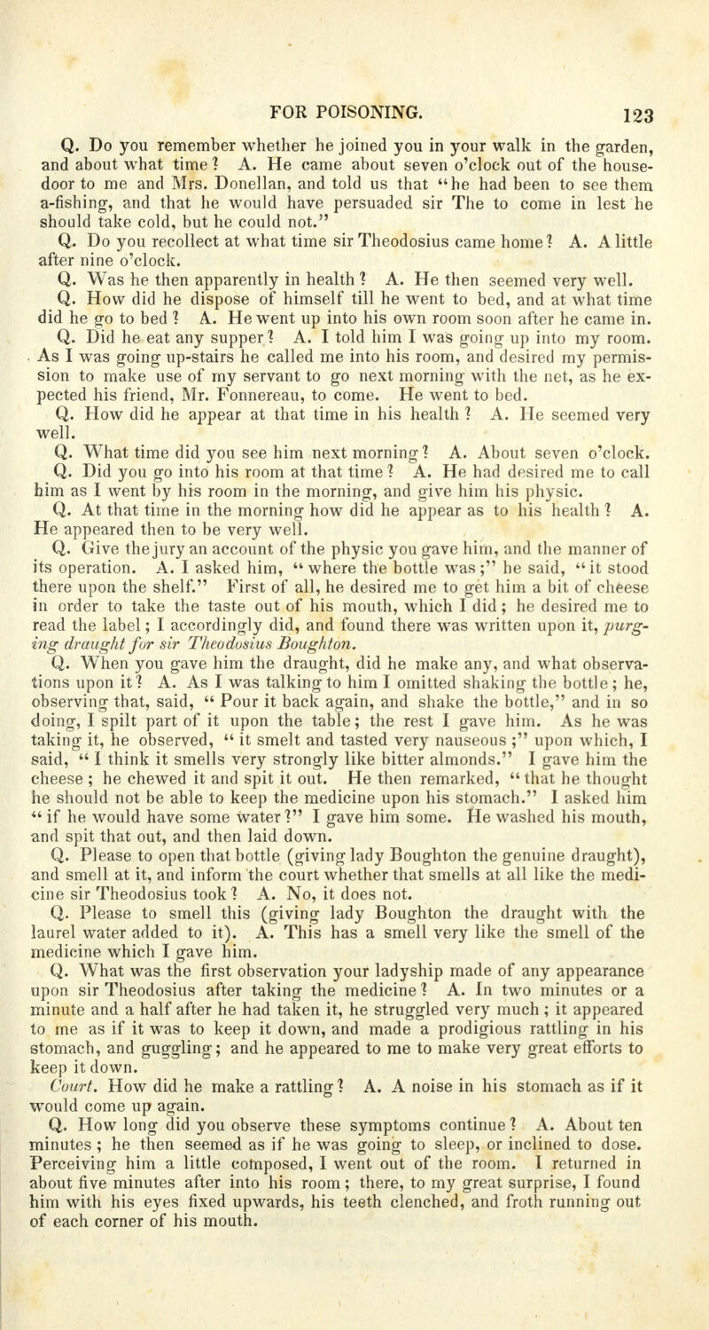 Q. Do you remember whether he joined you in your walk in the garden, and about what time ? A. He came about seven o'clock out of the house- door to me and Mrs. Donellan, and told us that he had been to see them a-fishing, and that he would have persuaded sir The to come in lest he should take cold, but he could not. Q. Do you recollect at what time sir Theodosius came home'? A. A little after nine o'clock. Q. Was he then apparently in health ? A. He then seemed very well. Q. How did he dispose of himself till he went to bed, and at what time did he go to bed ? A. He went up into his own room soon after he came in. Q. Did he eat any supper] A. I told him I was going up into my room. As I was going up-stairs he called me into his room, and desired my permis- sion to make use of my servant to go next morning with the net, as he ex- pected his friend, Mr. Fonnereau, to come. He went to bed. Q. How did he appear at that time in his health ? A. He seemed very well. Q. What time did you see him next morning? A. About seven o'clock. Q. Did you go into his room at that time ? A. He had desired me to call him as I went by his room in the morning, and give him his physic. Q. At that time in the morning how did he appear as to his health ? A. He appeared then to be very well. Q. Give the jury an account of the physic you gave him, and the manner of its operation. A. I asked him, where the bottle was; he said, it stood there upon the shelf. First of all, he desired me to get him a bit of cheese in order to take the taste out of his mouth, which I did; he desired me to read the label; I accordingly did, and found there was written upon it, purg- ing draught for sir Theodosius Boughton. Q. When you gave him the draught, did he make any, and what observa- tions upon it? A. As I was talking to him I omitted shaking the bottle; he, observing that, said,  Pour it back again, and shake the bottle, and in so doing, I spilt part of it upon the table; the rest I gave him. As he was taking it, he observed,  it smelt and tasted very nauseous ; upon which, I said,  I think it smells very strongly like bitter almonds. I gave him the cheese ; he chewed it and spit it out. He then remarked,  that he thought he should not be able to keep the medicine upon his stomach. I asked him  if he would have some Water? I gave him some. He washed his mouth, and spit that out, and then laid down. Q. Please to open that bottle (giving lady Boughton the genuine draught), and smell at it, and inform the court whether that smells at all like the medi- cine sir Theodosius took? A. No, it does not. Q. Please to smell this (giving lady Boughton the draught with the laurel water added to it). A. This has a smell very like the smell of the medicine which I gave him. Q. What was the first observation your ladyship made of any appearance upon sir Theodosius after taking the medicine ? A. In two minutes or a minute and a half after he had taken it, he struggled very much ; it appeared to me as if it was to keep it down, and made a prodigious rattling in his stomach, and guggling; and he appeared to me to make very great efforts to keep it down. Court. How did he make a rattling ? A. A noise in his stomach as if it would come up again. Q. How long did you observe these symptoms continue ? A. About ten minutes ; he then seemed as if he was going to sleep, or inclined to dose. Perceiving him a little composed, I went out of the room. I returned in about five minutes after into his room; there, to my great surprise, I found him with his eyes fixed upwards, his teeth clenched, and froth running out of each corner of his mouth.