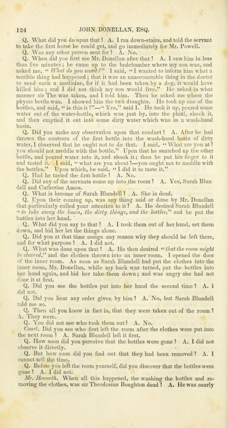 Q. What did you do upon that ? A. I ran down-stairs, and told the servant to take the first horse he could get, and go immediately for Mr. Powell. Q. Was any other person sent for ? A. No. Q. When did you first see Mr. Donellan after that ? A. I saw him in less than five minutes; he came up to the bedchamber where my son was, and asked me,  What do you want?'1'' I said, I wanted to inform him what a terrible thing had happened ; that it was an unaccountable thing in the doctor to send such a medicine, for if it had been taken by a dog, it would have killed him; and I did not think my son would live. He asked in what manner sir The was taken, and I told him. Then he asked me where the physic bottle was. I showed him the two draughts. He took up one of the bottles, and said,  is this it ?— Yes, said I. He took it up, poured some water out of the water-bottle, which was just by, into the phial, shook it, and then emptied it out into some dirty water which was in a wash-hand basin. Q. Did you make any observation upon that conduct ? A. After he had thrown the contents of the first bottle into the wash-hand basin of dirty water, I observed that he ought not to do that. 1 said, What are you at? you should not meddle with the bottle. Upon that he snatched up the other bottle, and poured water into it, and shook it; then he put his finger to it and tasted it. I said,  wThat are you about?—you ought not to meddle with the bottles. Upon which, he said,  I did it to taste it. Q. Had he tasted the first bottle ? A. No. Q. Did any of the servants come up into the room ? A. Yes, Sarah Blun dell and Catherine Amos. Q. What is become of Sarah Blundell ? A. She is dead. Q. Upon their coming up, was any thing said or done by Mr. Donellan that particularly called your attention to it ? A. He desired Sarah Blundell tk to take away the basin, the dirty things, and the bottles;'1'' and he put the bottles into her hand. Q. WThat did you say to that ? A. I took them out of her hand, set them down, and bid her let the things alone. Q. Did you at that time assign any reason why they should be left there, and for w hat purpose ? A. I did not. Q. What was done upon that ? A. He then desired  that the room might be. cleaned,'''' and the clothes thrown into an inner room. I opened the door of the inner room. As soon as Sarah Blundell had put the clothes into the inner room, Mr. Donellan, while my back was turned, put the bottles into her hand again, and bid her take them down; and was angry she had not done it at first. Q. Did you see the bottles put into her hand the second time ? A. 1 did not. Q. Did you hear any order given by him ? A. No, but Sarah Blundell told me so. Q. Then all you know in fact is, that they were taken out of the room ? V. They were. Q. You did not see who took them out? A. No. Court. Did you see who first left the room after the clothes were put into the next room ? A. Sarah Blundell left it first. Q. How soon did you perceive that the bottles were gone ? A. I did not observe it directly. Q. But how soon did you find out that they had been removed ? A. 1 cannot tell the time. Q. Before you left the room yourself, did you discover that the bottles were gone ? A. I did not. Mr. Hbworih. When all this happened, the washing the bottles and re- moving the clothes, was sir Throdosius Boughton dead? A. He was nearly