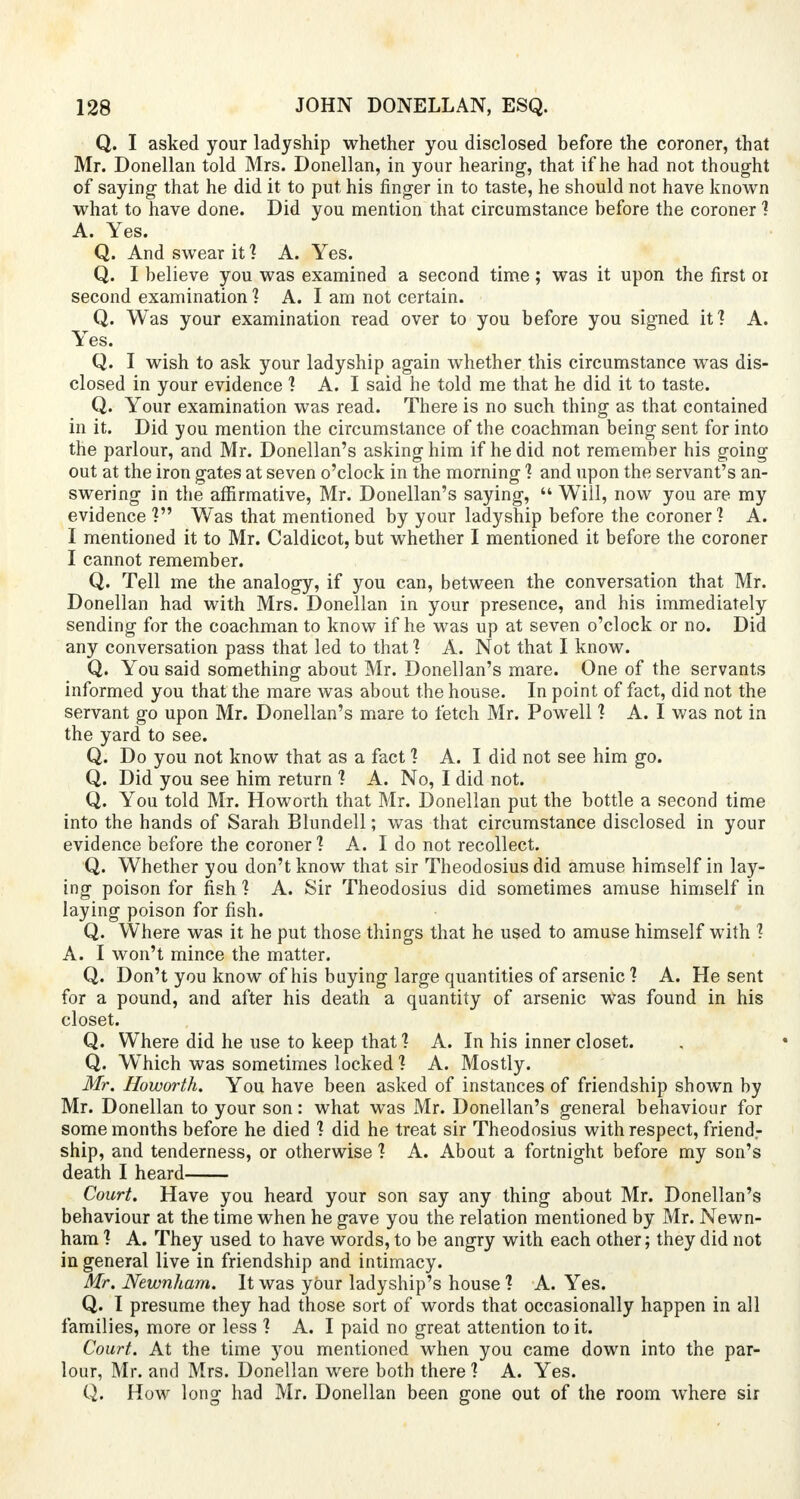 Q. I asked your ladyship whether you disclosed before the coroner, that Mr. Donellan told Mrs. Donellan, in your hearing, that if he had not thought of saying that he did it to put his finger in to taste, he should not have known what to have done. Did you mention that circumstance before the coroner ? A. Yes. Q. And swear it? A. Yes. Q. I believe you was examined a second time; was it upon the first or second examination 1 A. I am not certain. Q. Was your examination read over to you before you signed itl A. Yes. Q. I wish to ask your ladyship again whether this circumstance was dis- closed in your evidence 1 A. I said he told me that he did it to taste. Q. Your examination was read. There is no such thing as that contained in it. Did you mention the circumstance of the coachman being sent for into the parlour, and Mr. Donellan's asking him if he did not remember his going out at the iron gates at seven o'clock in the morning 1 and upon the servant's an- swering in the affirmative, Mr. Donellan's saying,  Will, now you are my evidence ? Was that mentioned by your ladyship before the coroner? A. I mentioned it to Mr. Caldicot, but whether I mentioned it before the coroner I cannot remember. Q. Tell me the analogy, if you can, between the conversation that Mr. Donellan had with Mrs. Donellan in your presence, and his immediately sending for the coachman to know if he was up at seven o'clock or no. Did any conversation pass that led to that? A. Not that I know. Q. You said something about Mr. Donellan's mare. One of the servants informed you that the mare was about the house. In point of fact, did not the servant go upon Mr. Donellan's mare to fetch Mr. Powell ] A. I was not in the yard to see. Q. Do you not know that as a fact 1 A. I did not see him go. Q. Did you see him return 1 A. No, I did not. Q. You told Mr. Howorth that Mr. Donellan put the bottle a second time into the hands of Sarah Blundell; was that circumstance disclosed in your evidence before the coroner ? A. I do not recollect. Q. Whether you don't know that sir Theodosius did amuse himself in lay- ing poison for fish ] A. Sir Theodosius did sometimes amuse himself in laying poison for fish. Q. Where was it he put those things that he used to amuse himself with 1 A. I won't mince the matter. Q. Don't you know of his baying large quantities of arsenic ? A. He sent for a pound, and after his death a quantity of arsenic Was found in his closet. Q. Where did he use to keep that ] A. In his inner closet. Q. WThich was sometimes locked 1 A. Mostly. Mr. Howorth. You have been asked of instances of friendship shown by Mr. Donellan to your son: what was Mr. Donellan's general behaviour for some months before he died ? did he treat sir Theodosius with respect, friendr ship, and tenderness, or otherwise 1 A. About a fortnight before my son's death I heard Court. Have you heard your son say any thing about Mr. Donellan's behaviour at the time when he gave you the relation mentioned by Mr. Newn- ham 1 A. They used to have words, to be angry with each other; they did not in general live in friendship and intimacy. Mr. Newnham. It was yOur ladyship's house 1 A. Yes. Q. I presume they had those sort of words that occasionally happen in all families, more or less 1 A. I paid no great attention to it. Court. At the time you mentioned when you came down into the par- lour, Mr. and Mrs. Donellan were both there ? A. Yes. Q. How long had Mr. Donellan been gone out of the room where sir