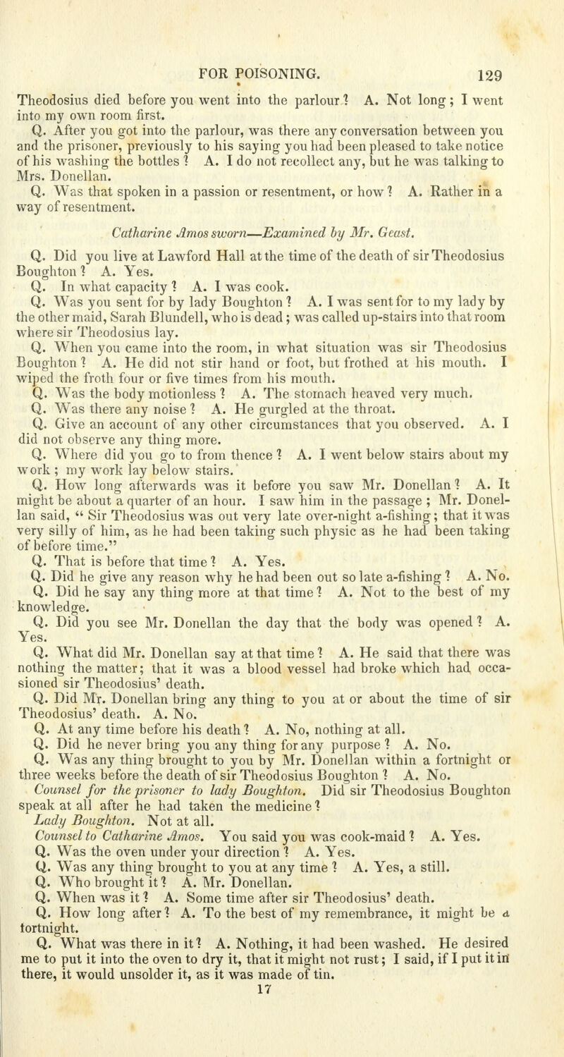 Theodosius died before you went into the parlour 1 A. Not long ; I went into my own room first. Q. After you got into the parlour, was there any conversation between you and the prisoner, previously to his saying you had been pleased to take notice of his washing the bottles T A. I do not recollect any, but he was talking to Mrs. Donellan. Q. Was that spoken in a passion or resentment, or how 1 A. Rather in a way of resentment. Catharine Amos sworn—Examined by Mr. Geast. Q. Did you live at Lawford Hall at the time of the death of sir Theodosius Boughton 1 A. Yes. Q. In what capacity 1 A. I was cook. Q. Was you sent for by lady Boughton 1 A. I was sent for to my lady by the other maid, Sarah Blundell, who is dead; was called up-stairs into that room where sir Theodosius lay. Q. When you came into the room, in what situation was sir Theodosius Boughton ? A. He did not stir hand or foot, but frothed at his mouth. I wiped the froth four or five times from his mouth. Q. Was the body motionless 1 A. The stomach heaved very much. Q. Was there any noise 1 A. He gurgled at the throat. Q. Give an account of any other circumstances that you observed. A. I did not observe any thing more. Q. Where did you go to from thence 1 A. I went below stairs about my work ; my work lay below stairs. Q. How long afterwards was it before you saw Mr. Donellan 1 A. It might be about a quarter of an hour. I saw him in the passage ; Mr. Donel- lan said,  Sir Theodosius was out very late over-night a-fishing; that it was very silly of him, as he had been taking such physic as he had been taking of before time. Q. That is before that time 1 A. Yes. Q. Did he give any reason why he had been out so late a-fishing 1 A. No. Q. Did he say any thing more at that time 1 A. Not to the best of my knowledge. Q. Did you see Mr. Donellan the day that the body was opened 1 A. Yes. Q. W'hat did Mr. Donellan say at that time 1 A. He said that there was nothing the matter; that it was a blood vessel had broke which had occa- sioned sir Theodosius' death. Q. Did Mr. Donellan bring any thing to you at or about the time of sir Theodosius' death. A. No. Q. At any time before his death 1 A. No, nothing at all. Q. Did he never bring you any thing for any purpose 1 A. No. Q. Was any thing brought to you by Mr. Donellan within a fortnight or three weeks before the death of sir Theodosius Boughton 1 A. No. Counsel for the prisoner to lady Boughton. Did sir Theodosius Boughton speak at all after he had taken the medicine 1 Lady Boughton. Not at all. Counsel to Catharine Amos. You said you was cook-maid 1 A. Yes. Q. Was the oven under your direction 1 A. Yes. Q. Was any thing brought to you at any time 1 A. Yes, a still. Q. Who brought it ] A. Mr. Donellan. Q. When was it 1 A. Some time after sir Theodosius' death. Q. How long after 1 A. To the best of my remembrance, it might be a. fortnight. Q. What was there in it1? A. Nothing, it had been washed. He desired me to put it into the oven to dry it, that it might not rust; I said, if I put it in' there, it would unsolder it, as it was made of tin. 17