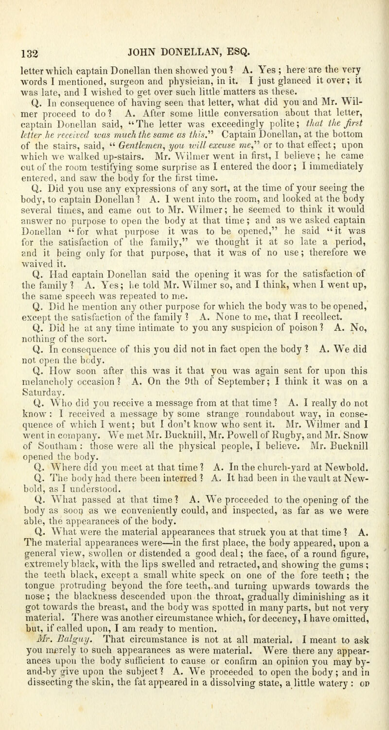 letter which captain Donellan then showed you 1 A. Yes ; here are the very words I mentioned, surgeon and physician, in it. I just glanced it over; it was late, and I wished to get over such little matters as these. Q. In consequence of having seen that letter, what did you and Mr. Wil- mer proceed to do] A. After some little conversation about that letter, captain Donellan said, The letter was exceedingly polite; that the first letter he received was much the same as this Captain Donellan, at the bottom of the stairs, said,  Gentlemen, you will excuse me or to that effect; upon which we walked up-stairs. Mr. Wilmer went in first, I believe; he came out of the room testifying some surprise as I entered the door; I immediately entered, and saw the body for the first time. Q. Did you use any expressions of any sort, at the time of your seeing the body, to captain Donellan ] A. I went into the room, and looked at the body several times, and came out to Mr. Wilmer; he seemed to think it would answer no purpose to open the body at that time; and as we asked captain Donellan for what purpose it was to be opened, he said it was for the satisfaction of the family, we thought it at so late a period, and it being only for that purpose, that it was of no use; therefore we waived it. Q. Had captain Donellan said the opening it was for the satisfaction of the family ] A. Yes; he told Mr. Wilmer so, and I think, when I went up, the same speech was repeated to me. Q. Did he mention any other purpose for which the body was to be opened, except the satisfaction of the family ] A. None to me, that I recollect. Q. Did he at any time intimate to you any suspicion of poison ] A. No, nothing of the sort. Q. In consequence of this you did not in fact open the body ] A. We did not open the body. Q. Flow soon after this was it that you was again sent for upon this melancholy occasion] A. On the 9th of September; I think it was on a Saturday. Q. Who did you receive a message from at that time 1 A. I really do not know : I received a message by some strange roundabout way, in conse- quence of which I went; but I don't know who sent it. Mr. Wilmer and I went in company. W7e met Mr. Bucknill, Mr. Powell of Rugby, and Mr. Snow of Southam : those were all the physical people, I believe. Mr. Bucknill opened the body. Q. Where did you meet at that time ] A. In the church-yard at Newbold. Q. The body had there been interred ] A. It had been in the vault at New- bold, as I understood. Q. W^hat passed at that time ] A. WTe proceeded to the opening of the body as soon >as we conveniently could, and inspected, as far as we were able, the appearances of the body. Q. What were the material appearances that struck you at that time ? A. The material appearances were—in the first place, the body appeared, upon a genera] view, swollen or distended a good deal; the face, of a round figure, extremely black, with the lips swelled and retracted, and showing the gums ; the teeth black, except a small white speck on one of the fore teeth; the tongue protruding beyond the fore teeth,.and turning upwards towards the nose; the blackness descended upon the throat, gradually diminishing as it got towards the breast, and the body was spotted in many parts, but not very material. There was another circumstance which, for decency, I have omitted, but, if called upon, I am ready to mention. Mr. Balguy. That circumstance is not at all material. I meant to ask you merely to such appearances as were material. Were there any appear- ances upon the body sufficient to cause or confirm an opinion you may by- and-by give upon the subject] A. We proceeded to open the body; and in dissecting the skin, the fat appeared in a dissolving state, a little watery : op