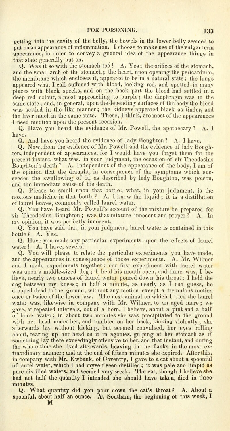 getting into the cavity of the belly, the bowels in the lower belly seemed to put on an appearance of inflammation. I choose to make use of the vulgar term appearance, in order to convey a general idea of the appearance things in that state generally put on. Q. Was it so with the stomach too ? A. Yes; the orifices of the stomach, and the small arch of the stomach; the heart, upon opening the pericardium, the membrane which encloses it, appeared to be in a natural state; the lungs appeared what I call suffused with blood, looking red, and spotted in many places with black specks, and on the back part the blood had settled in a deep red colour, almost approaching to purple; the diaphragm was in the same state; and, in general, upon the depending surfaces of the body the blood was settled in the like manner; the kidneys appeared black as tinder, and the liver much in the same state. These, I think, are most of the appearances I need mention upon the present occasion. Q. Have you heard the evidence of Mr. Powell, the apothecary 1 A. 1 have. Q. And have you heard the evidence of lady Boughton ? A. I have. Q. Now, from the evidence of Mr. Powell and the evidence of lady Bough- ton, independent of appearances, for I would have you forget them for the present instant, what was, in your judgment, the occasion of sir Theodosins Boughton's death 1 A. Independent of the appearance of the body, I am of the opinion that the draught, in consequence of the symptoms which suc- ceeded the swallowing of it, as described by lady Boughton, was poison, and the immediate cause of his death. Q. Please to smell upon that bottle; what, in your judgment, is the noxious medicine in that bottle] A. I know the liquid ; it is a distillation of laurel leaves, commonly called laurel water. Q. You have heard Mr. Powell's account of the mixture he prepared for sir Theodosius Boughton ; was that mixture innocent and proper 1 A. In my opinion, it was perfectly innocent. Q. You have said that, in your judgment, laurel water is contained in this bottle? A. Yes. Q. Have you made any particular experiments upon the effects of laurel water 1 A. I have, several. Q. You will please to relate the particular experiments you have made, and the appearances in consequence of those experiments. A. Mr. Wilmer and I made experiments together : our first experiment with laurel water was upon a middle-sized dog; I held his mouth open, and there was, I be- lieve, nearly two ounces of laurel water poured down his throat; I held the dog between my knees; in half a minute, as nearly as I can guess, he dropped dead to the ground, without any motion except a tremulous motion once or twice of the lower jaw. The next animal on which I tried the laurel water was, likewise in company with Mr. Wilmer, to an aged mare; we gave, at repeated intervals, out of a horn, I believe, about a pint and a half of laurel water; in about two minutes she was precipitated to the ground with her head under her, and tumbled on her back, kicking violently; she afterwards lay without kicking, but seemed convulsed, her eyes rolling about, rearing up her head as if in agonies, gulping at her stomach as if something lay there exceedingly offensive to her, and that instant, and during the whole time she lived afterwards, heaving in the flanks in the most ex- traordinary manner; and at the end of fifteen minutes she expired. After this, in company with Mr. Ewbank, of Coventry, I gave to a cat about a spoonful of laurel water, which I had myself seen distilled; it was pale and limpid as pure distilled waters, and seemed very weak. The cat, though I believe she had not half the quantity I intended she should have taken, died in three minutes. Q. What quantity did you pour down the cat's throat? A. About a spoonful, about half an ounce. At Southam, the beginning of this week, I M