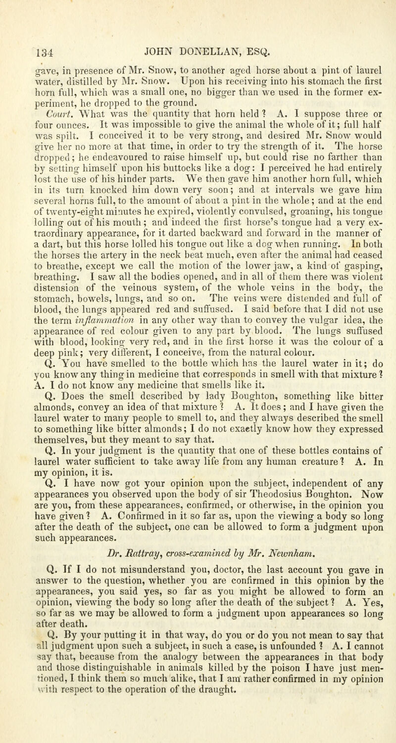 gave, in presence of Mr. Snow, to another aged horse about a pint of laurel water, distilled by Mr. Snow. Upon his receiving into his stomach the first horn full, which was a small one, no bigger than we used in the former ex- periment, he dropped to the ground. Court. What was the quantity that horn held 1 A. I suppose three or four ounces. It was impossible to give the animal the whole of it; full half was spilt. I conceived it to be very strong, and desired Mr. Snow would give her no more at that time, in order to try the strength of it. The horse dropped; he endeavoured to raise himself up, but could rise no farther than by setting himself upon his buttocks like a dog: I perceived he had entirely lost the use of his hinder parts. We then gave him another horn full, which in its turn knocked him down very soon; and at intervals we gave him several horns full, to the amount of about a pint in the whole; and at the end of twenty-eight minutes he expired, violently convulsed, groaning, his tongue lolling out of his mouth; and indeed the first horse's tongue had a very ex- traordinary appearance, for it darted backward and forward in the manner of a dart, but this horse lolled his tongue out like a dog when running. In both the horses the artery in the neck beat much, even after the animal had ceased to breathe, except we call the motion of the lower jaw, a kind of gasping, breathing. I saw all the bodies opened, and in all of them there was violent distension of the veinous system, of the whole veins in the body, the stomach, bowels, lungs, and so on. The veins were distended and full of blood, the lungs appeared red and suffused. I said before that I did not use the term inflammation in any other way than to convey the vulgar idea, the appearance of red colour given to any part by blood. The lungs suffused with blood, looking very red, and in the first horse it was the colour of a deep pink; very different, I conceive, from the natural colour. Q. You have smelled to the bottle which has the laurel water in it; do you know any thing in medicine that corresponds in smell with that mixture ? A. I do not know any medicine that smells like it. Q. Does the smell described by lady Boughton, something like bitter almonds, convey an idea of that mixture 1 A. It does; and I have given the laurel water to many people to smell to, and they always described the smell to something like bitter almonds; I do not exaetly know how they expressed themselves, but they meant to say that. Q. In your judgment is the quantity that one of these bottles contains of laurel water sufficient to take away life from any human creature 1 A. In my opinion, it is. Q. I have now got your opinion upon the subject, independent of any appearances you observed upon the body of sir Theodosius Boughton. Now are you, from these appearances, confirmed, or otherwise, in the opinion you have given? A. Confirmed in it so far as, upon the viewing a body so long after the death of the subject, one can be allowed to form a judgment upon such appearances. Dr. Rattray, cross-examined by Mr. Newnham. Q. If I do not misunderstand you, doctor, the last account you gave in answer to the question, whether you are confirmed in this opinion by the appearances, you said yes, so far as you might be allowed to form an opinion, viewing the body so long after the death of the subject 1 A. Yes, so far as we may be allowed to form a judgment upon appearances so long after death. Q. By your putting it in that way, do you or do you not mean to say that all judgment upon such a subject, in such a case, is unfounded ? A. I cannot say that, because from the analogy between the appearances in that body and those distinguishable in animals killed by the poison I have just men- tioned, I think them so much alike, that I am rather confirmed in my opinion vvilih respect to the operation of the draught.