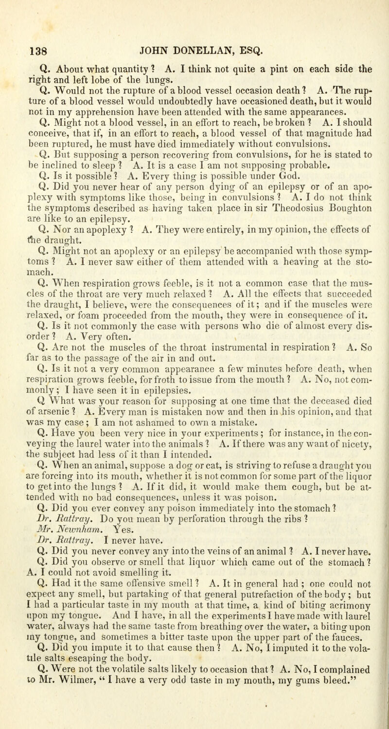 Q. About what quantity 1 A. I think not quite a pint on each side the right and left lobe of the lungs. Q. Would not the rupture of a blood vessel occasion death 1 A. The rup- ture of a blood vessel would undoubtedly have occasioned death, but it would not in my apprehension have been attended with the same appearances. Q. Might not a blood vessel, in an effort to reach, be broken 1 A.I should conceive, that if, in an effort to reach, a blood vessel of that magnitude had been ruptured, he must have died immediately without convulsions. Q. But supposing a person recovering from convulsions, for he is stated to be inclined to sleep 1 A. It is a case I am not supposing probable. Q. Is it possible? A. Every thing is possible under God. Q. Did you never hear of any person dying of an epilepsy or of an apo- plexy with symptoms like those, being in convulsions ] A. I do not think the symptoms described as having taken place in sir Theodosius Boughton are like to an epilepsy. Q. Nor an apoplexy 1 A. They were entirely, in my opinion, the effects of the draught. Q. Might not an apoplexy or an epilepsy be accompanied with those symp- toms ? A. I never saw either of them attended with a heaving at the sto- mach. Q. When respiration grows feeble, is it not a common case that the mus- cles of the throat are very much relaxed 1 A. All the effects that succeeded the draught, I believe, were the consequences of it; and if the muscles were relaxed, or foam proceeded from the mouth, they were in consequence of it. Q. Is it not commonly the case with persons who die of almost every dis- order 1 A. Very often. Q. Are not the muscles of the throat instrumental in respiration ] A. So far as to the passage of the air in and out. Q. Is it not a very common appearance a few minutes before death, when respiration grows feeble, for froth to issue from the mouth 1 A. No, not com- monly ; I have seen it in epilepsies. Q What was your reason for supposing at one time that the deceased died of arsenic 1 A. Every man is mistaken now and then in his opinion, and that was my case; I am not ashamed to own a mistake. Q. Have you been very nice in your experiments; for instance, in the con- veying the laurel water into the animals 1 A. If there was any want of nicety, the subject had less of it than I intended. Q. When an animal, suppose a dog or cat, is striving to refuse a draught you are forcing into its mouth, whether it is not common for some part of the liquor to get into the lungs 1 A. If it did, it would make them cough, but be at- tended with no bad consequences, unless it was poison. Q. Did you ever convey any poison immediately into the stomach'? Dr. Rattray. Do you mean by perforation through the ribs ? Mr. Newnham. Yes. Dr. Rattray. I never have. Q. Did you never convey any into the veins of an animal ? A. I never have. Q. Did you observe or smell that liquor which came out of the stomach 1 A. I could not avoid smelling it. Q. Had it the same offensive smell % A. It in general had ; one could not expect any smell, but partaking of that general putrefaction of the body; but I had a particular taste in my mouth at that time, a kind of biting acrimony upon my tongue. And I have, in all the experiments I have made with laurel water, always had the same taste from breathing over the water, a biting upon my tongue, and sometimes a bitter taste upon the upper part of the fauces. Q. Did you impute it to that cause then ] A. No, I imputed it to the vola- tile salts escaping the body. Q. Were not the volatile salts likely to occasion that ? A. No, I complained lo Mr. Wilmer,  I have a very odd taste in my mouth, my gums bleed.