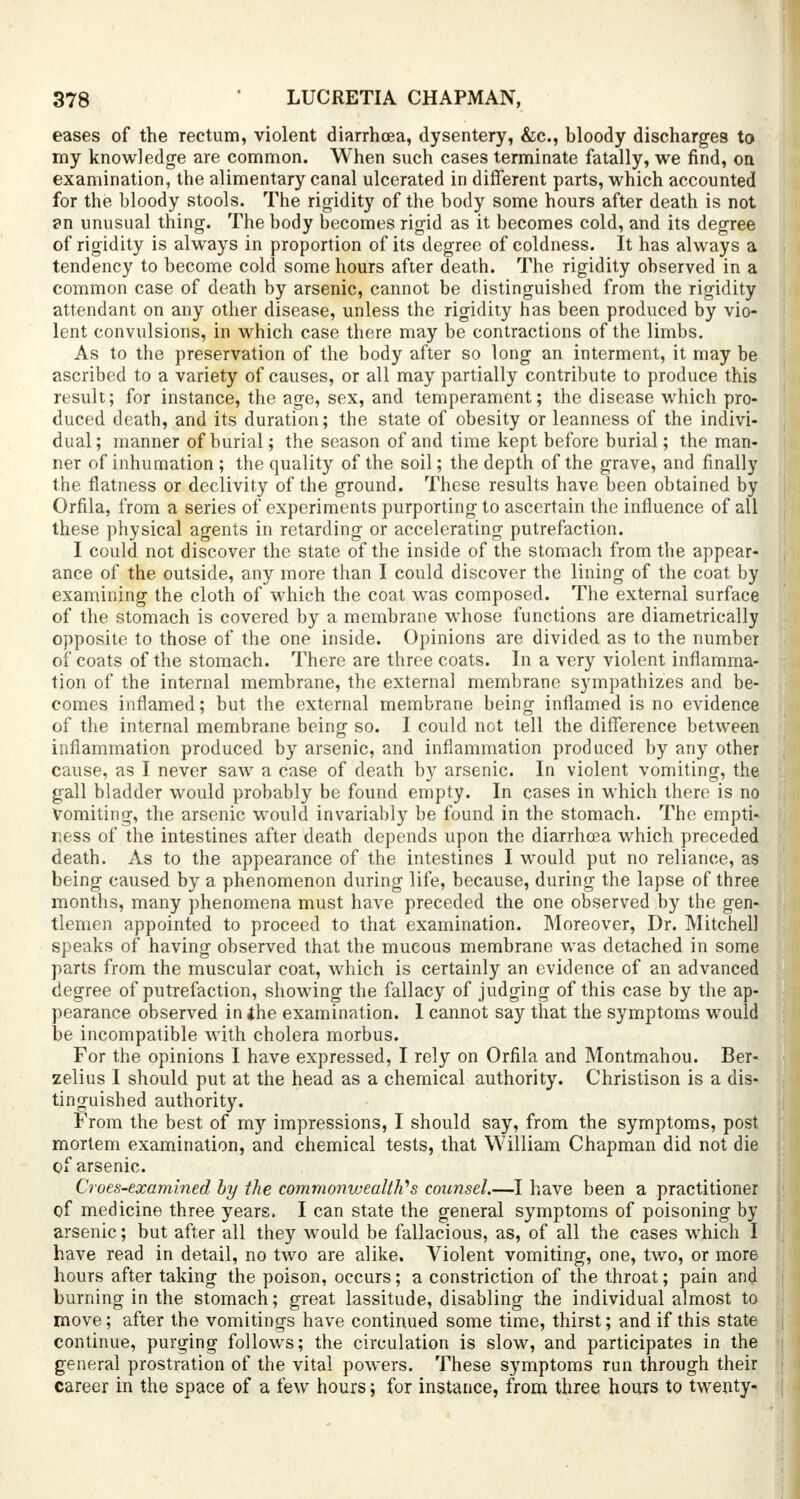 eases of the rectum, violent diarrhoea, dysentery, &c., bloody discharges to my knowledge are common. When such cases terminate fatally, we find, on examination, the alimentary canal ulcerated in different parts, which accounted for the bloody stools. The rigidity of the body some hours after death is not ?n unusual thing. The body becomes rigid as it becomes cold, and its degree of rigidity is always in proportion of its degree of coldness. It has always a tendency to become cold some hours after death. The rigidity observed in a common case of death by arsenic, cannot be distinguished from the rigidity attendant on any other disease, unless the rigidity has been produced by vio- lent convulsions, in which case there may be contractions of the limbs. As to the preservation of the body after so long an interment, it may be ascribed to a variety of causes, or all may partially contribute to produce this result; for instance, the age, sex, and temperament; the disease which pro- duced death, and its duration; the state of obesity or leanness of the indivi- dual; manner of burial; the season of and time kept before burial; the man- ner of inhumation ; the quality of the soil; the depth of the grave, and finally the flatness or declivity of the ground. These results have been obtained by Orfila, from a series of experiments purporting to ascertain the influence of all these physical agents in retarding or accelerating putrefaction. I could not discover the state of the inside of the stomach from the appear- ance of the outside, any more than I could discover the lining of the coat by examining the cloth of which the coat was composed. The external surface of the stomach is covered by a membrane whose functions are diametrically opposite to those of the one inside. Opinions are divided as to the number of coats of the stomach. There are three coats. In a very violent inflamma- tion of the internal membrane, the external membrane sympathizes and be- comes inflamed; but the external membrane being inflamed is no evidence of the internal membrane being so. I could not tell the difference between inflammation produced by arsenic, and inflammation produced by any other cause, as I never saw a case of death by arsenic. In violent vomiting, the gall bladder would probably be found empty. In cases in which there is no Vomiting, the arsenic would invariably be found in the stomach. The empti- ness of the intestines after death depends upon the diarrhoea which preceded death. As to the appearance of the intestines I would put no reliance, as being caused by a phenomenon during life, because, during the lapse of three months, many phenomena must have preceded the one observed by the gen- tlemen appointed to proceed to that examination. Moreover, Dr. Mitchell speaks of having observed that the mucous membrane was detached in some parts from the muscular coat, which is certainly an evidence of an advanced degree of putrefaction, showing the fallacy of judging of this case by the ap- pearance observed in the examination. 1 cannot say that the symptoms would be incompatible with cholera morbus. For the opinions I have expressed, I rely on Orfila and Montmahou. Ber- zelius I should put at the head as a chemical authority. Christison is a dis- tinguished authority. From the best of my impressions, I should say, from the symptoms, post mortem examination, and chemical tests, that William Chapman did not die of arsenic. Croes-examined by the commonwealth? s counsel.—I have been a practitioner of medicine three years. I can state the general symptoms of poisoning by arsenic; but after all they would be fallacious, as, of all the cases which I have read in detail, no two are alike. Violent vomiting, one, two, or more hours after taking the poison, occurs; a constriction of the throat; pain and burning in the stomach; great lassitude, disabling the individual almost to move; after the vomitings have continued some time, thirst; and if this state continue, purging follows; the circulation is slow, and participates in the general prostration of the vital powers. These symptoms run through their career in the space of a few hours; for instance, from three hours to twenty-