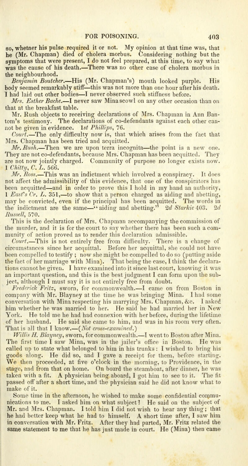 so, whetner his pulse required it or not. My opinion at that time was, that he (Mr. Chapman) died of cholera morbus. Considering- nothing but the symptoms that were present, I do not feel prepared, at this time, to say what was the cause of his death.—There was no other case of cholera morbus in the neighbourhood. Benjamin Boutcher.—His (Mr. Chapman's) mouth looked purple. His body seemed remarkably stiff—this was not more than one hour after his death. I had laid out other bodies—I never observed such stiffness before. Mrs. Esther Bache.—I never saw Mina scowl on any other occasion than on that at the breakfast table. Mr. Rush objects to receiving declarations of Mrs. Chapman in Ann Ban- tom's testimony. The declarations of co-defendants against each other can- not be given in evidence. 1st Phillips, 76. Court.—The only difficulty now is, that which arises from the fact that Mrs. Chapman has been tried and acquitted. Mr. Rush.—Then we are upon terra incognita—the point is a new one. They are not co-defendants, because Mrs. Chapman has been acquitted. They are not now jointly charged. Community of purpose no longer exists now. 1 Chitty, C. L. 566. Mr. Boss.—This was an indictment which involved a conspiracy. It does not affect the admissibility of this evidence, that one of the conspirators has been acquitted—and in order to prove this I hold in my hand an authority, 1 Eastfs Cr. L. 351,—to show that a person charged as aiding and abetting, may be convicted, even if the principal has been acquitted. The words in the indictment are the same— aiding and abetting. 2d Starkie 403. 2d Russell, 570. This is the declaration of Mrs. Chapman accompanying the commission of the murder, and it is for the court to say whether there has been such a com- munity of action proved as to render this declaration admissible. Court.—This is not entirely free from difficulty. There is a change of circumstances since her acquittal. Before her acquittal, she could not have been compelled to testify ; now she might be compelled to do so (putting aside the fact of her marriage with Mina). That being the case, I think the declara- tions cannot be given. I have examined into it since last court, knowing it was an important question, and this is the best judgment I can form upon the sub- ject, although I must say it is not entirely free from doubt. Frederick Fritz, sworn, for commonwealth.—I came on from Boston in company with Mr. Blayney at the time he was bringing Mina. I had some conversation with Mina respecting his marrying Mrs. Chapman, &c. I asked him whether he was married to her. He said he had married her in New York. He told me he had had connexion with her before, during the lifetime of her husband. He said she came to him, and was in his room very often. That is all that I know.—(Not cross-examined.') Willis H. Blayney, sworn, for commonwealth.—I went to Boston after Mina. The first time I saw Mina, was in the jailer's office in Boston. He was called up to state what belonged to him in his trunks : I wished to bring his goods along. He did so, and I gave a receipt for them, before starting. We then proceeded, at five o'clock in the morning, to Providence, in the stage, and from that on home. On board the steamboat, after dinner, he was taken with a fit. A physician being aboard, I got him to see to it. The fit passed off after a short time, and the physician said he did not know what to make of it. Some time in the afternoon, he wished to make some confidential commu- nications to me. I asked him on what subject1? He said on the subject of Mr. and Mrs. Chapman. I told him I did not wish to hear any thing; that he had better keep what he had to himself. A short time after, I saw him in conversation with Mr. Fritz. After they had parted, Mr. Fritz related the same statement to me that he has just made in court. He (Mina) then came