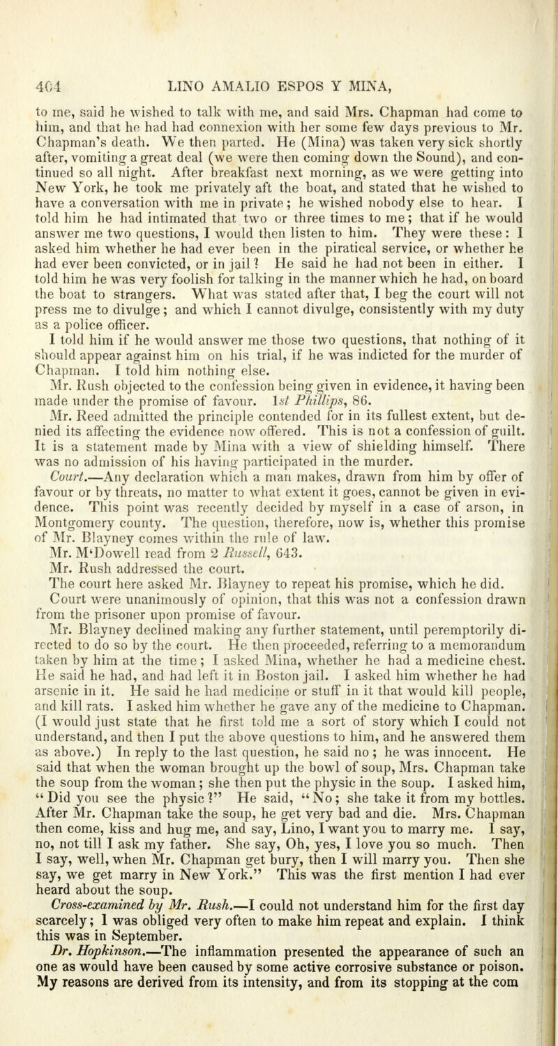 to me, said he wished to talk with me, and said Mrs. Chapman had come to him, and that he had had connexion with her some few days previous to Mr. Chapman's death. We then parted. He (Mina) was taken very sick shortly after, vomiting a great deal (we were then comma- down the Sound), and con- tinued so all night. After breakfast next morning, as we were getting into New York, he took me privately aft the boat, and stated that he wished to have a conversation with me in private ; he wished nobody else to hear. I told him he had intimated that two or three times to me; that if he would answer me two questions, I would then listen to him. They were these: I asked him whether he had ever been in the piratical service, or whether he had ever been convicted, or in jail 1 He said he had not been in either. I told him he was very foolish for talking in the manner which he had, on board the boat to strangers. What was stated after that, I beg the court will not press me to divulge ; and which I cannot divulge, consistently with my duty as a police officer. I told him if he would answer me those two questions, that nothing of it should appear against him on his trial, if he was indicted for the murder of Chapman. I told him nothing else. Mr. Rush objected to the confession being given in evidence, it having been made under the promise of favour. 1st Phillips, 86. Mr. Reed admitted the principle contended for in its fullest extent, but de- nied its affecting the evidence now offered. This is not a confession of guilt. It is a statement made by Mina with a view of shielding himself. There was no admission of his having participated in the murder. Court.—Any declaration which a man makes, drawn from him by offer of favour or by threats, no matter to what extent it goes, cannot be given in evi- dence. This point was recently decided by myself in a case of arson, in Montgomery county. The question, therefore, now is, whether this promise of Mr. Blayney comes within the rule of law. Mr. M'Dowell read from 2 Russell, 643. Mr. Rush addressed the court. The court here asked Mr. Blayney to repeat his promise, which he did. Court were unanimously of opinion, that this was not a confession drawn from the prisoner upon promise of favour. Mr. Blayney declined making any further statement, until peremptorily di- rected to do so by the court. He then proceeded, referring to a memorandum taken by him at the time; I asked Mina, whether he had a medicine chest. He said he had, and had left it in Boston jail. I asked him whether he had arsenic in it. He said he had medicine or stuff in it that would kill people, and kill rats. I asked him whether he gave any of the medicine to Chapman. (I would just state that he first told me a sort of story which I could not understand, and then I put the above questions to him, and he answered them as above.) In reply to the last question, he said no ; he was innocent. He said that when the woman brought up the bowl of soup, Mrs. Chapman take the soup from the woman; she then put the physic in the soup. I asked him,  Did you see the physic ? He said,  No; she take it from my bottles. After Mr. Chapman take the soup, he get very bad and die. Mrs. Chapman then come, kiss and hug me, and say, Lino, I want you to marry me. I say, no, not till I ask my father. She say, Oh, yes, I love you so much. Then I say, well, when Mr. Chapman get bury, then I will marry you. Then she say, we get marry in New York. This was the first mention I had ever heard about the soup. Cross-examined by Mr. Bush.—I could not understand him for the first day scarcely; 1 was obliged very often to make him repeat and explain. I think this was in September. Br. Hopkinson.—The inflammation presented the appearance of such an one as would have been caused by some active corrosive substance or poison. My reasons are derived from its intensity, and from its stopping at the com