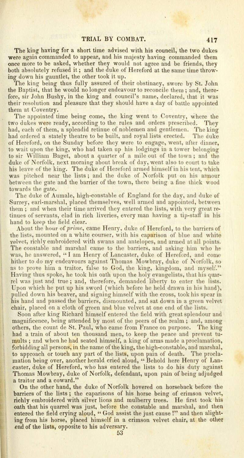 The king having for a short time advised with his council, the two dukes were again commanded to appear, and his majesty having commanded them once more to be asked, whether they would not agree and be friends, they both absolutely refused it; and the duke of Hereford at the same time throw- ing down his gauntlet, the other took it up. The king being thus fully assured of their obstinacy, swore by St. John the Baptist, that he would no longer endeavour to reconcile them ; and, there- fore, sir John Bushy, in the king and council's name, declared, that it was their resolution and pleasure that they should have a day of battle appointed them at Coventry. The appointed time being come, the king went to Coventry, where the two dukes were ready, according to the rules and orders prescribed. They had, each of them, a splendid retinue of noblemen and gentlemen. The king had ordered a stately theatre to be built, and royal lists erected. The duke of Hereford, on the Sunday before they were to engage, went, after dinner, to wait upon the king, who had taken up his lodgings in a tower belonging to sir William Baget, about a quarter of a mile out of the town ; and the duke of Norfolk, next morning about break of day, went also to court to take his leave of the king. The duke of Hereford armed himself in his tent, which was pitched near the lists ; and the duke of Norfolk put on his armour between the gate and the barrier of the town, there being a fine thick wood towards the gate. The duke of Aumale, high-constable of England for the day, and duke of Surrey, earl-marshal, placed themselves, well armed and appointed, between them ; and when their time arrived they entered the lists, with very great re- tinues of servants, clad in rich liveries, every man having a tip-staff in his hand to keep the field clear. About the hour of prime, came Henry, duke of Hereford, to the barriers of the lists, mounted on a white courser, with his caparison of blue and white velvet, richly embroidered with swans and antelopes, and armed at all points. The constable and marshal came to the barriers, and asking him who he was, he answered,  I am Henry of Lancaster, duke of Hereford, and come hither to do my endeavours against Thomas Mowbray, duke of Norfolk, so as to prove him a traitor, false to God, the king, kingdom, and myself. Having thus spoke, he took his oath upon the holy evangelists, that his quar- rel was just and true ; and, therefore, demanded liberty to enter the lists. Upon which he put up his sword (which before he held drawn in his hand), pulled down his beaver, and signing himself with the cross, took his spear in his hand and passed the barriers, dismounted, and sat down in a green velvet chair, placed on a cloth of green and blue velvet at one end of the lists. Soon after king Richard himself entered the field with great splendour and magnificence, being attended by most of the peers of the realm ; and, among others, the count de St. Paul, who came from France on purpose. The king had a train of about ten thousand men, to keep the peace and prevent tu- mults ; and when he had seated himself, a king of arms made a proclamation, forbidding all persons, in the name of the king, the high-constable, and marshal, to approach or touch any part of the lists, upon pain of death. The procla- mation being over, another herald cried aloud,  Behold here Henry of Lan- caster, duke of Hereford, who has entered the lists to do his duty against Thomas Mowbray, duke of Norfolk, defendant, upon pain of being adjudged a traitor and a coward. On the other hand, the duke of Norfolk hovered on horseback before the barriers of the lists ; the caparisons of his horse being of crimson velvet, richly embroidered with silver lions and mulberry trees. He first took his oath that his quarrel was just, before the constable and marshal, and then entered the field crying aloud,  God assist the just cause ! and then alight- ing from his horse, placed himself in a crimson velvet chair, at the other end of the lists, opposite to his adversary. 53