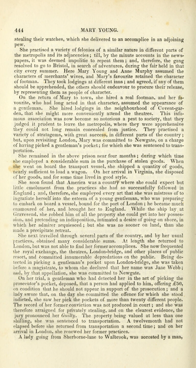 stealing their watches, which she delivered to an accomplice in an adjoining pew. She practised a variety of felonies of a similar nature in different parts of the metropolis and its adjacencies; till, by the minute accounts in the news- papers, it was deemed impolitic to repeat them; and, therefore, the gang resolved to go to Bristol, in search of adventures, during the fair held in that city every summer. Here Mary Young and Anne Murphy assumed the characters of merchants' wives, and Mary's favourite retained the character of footman. They took lodgings at different inns ; and agreed, if any of them should be apprehended, the others should endeavour to procure their release, by representing them as people of character. On the return of Mary to town, she hired a real footman, and her fa- vourite, who had long acted in that character, assumed the appearance of a gentleman. She hired lodgings in the neighbourhood of Covent-gar- den, that she might more conveniently attend the theatres. This infa- mous association was now become so notorious a pest to society, that they judged it prudent to leave the metropolis, where they were apprehensive they could not long remain concealed from justice. They practised a variety of stratagems, with great success, in different parts of the country; but, upon revisiting London, Mary was committed to Newgate, on a charge of having picked a gentleman's pocket; for which she was sentenced to trans- portation. She remained in the above prison near four months; during which time she employed a considerable sum in the purchase of stolen goods. When she went, on board the transport vessel, she shipped a quantity of goods, nearly sufficient to load a wagon. On her arrival in Virginia, she disposed of her goods, and for some time lived in good style. She soon found that America was a country where she could expect but little emolument from the practices she had so successfully followed in England ; and, therefore, she employed every art that she was mistress of to ingratiate herself into the esteem of a young gentleman, who was preparing to embark on board a vessel, bound for the port of London ; he became much enamoured of her, and brought her to England. While the ship lay , at (iravesend, she robbed him of all the property she could get into her posses- sion, and pretending an indisposition, intimated a desire of going on shore, in which her admirer acquiesced ; but she was no sooner on land, than she made a precipitate retreat. She next travelled through several parts of the country, and by her usual practices, obtained many considerable sums. At length she returned to London, but was not able to find her former accomplices. She now frequented the royal exchange, the theatres, London-bridge, and other places of public resort, and committed innumerable depredations on the public. Being de- voted in picking a gentleman's pocket upon London-bridge, she was taken before a magistrate, to whom she declared that her name was Jane WTebb; aad, by that appellation, she was committed to Newgate. On her trial, a gentleman who had detected her in the act of picking the prosecutor's pocket, deposed, that a person had applied to him, offering £50, on condition that he should not appear in support of the prosecution; and a lady swore that, on the day she committed the offence for which she stood indicted, she saw her pick the pockets of more than twenty different people. The record of her former conviction was not produced in court; and she was therefore arraigned for privately stealing, and on the clearest evidence, the jury pronounced her Guilty. The property being valued at less than one shilling, she was sentenced to transportation. A twelvemonth had not elapsed before she returned from transportation a second time; and on her arrival in London, she renewed her former practices. A lady going from Sherbome-lane to WTalbrook, was accosted by a man,