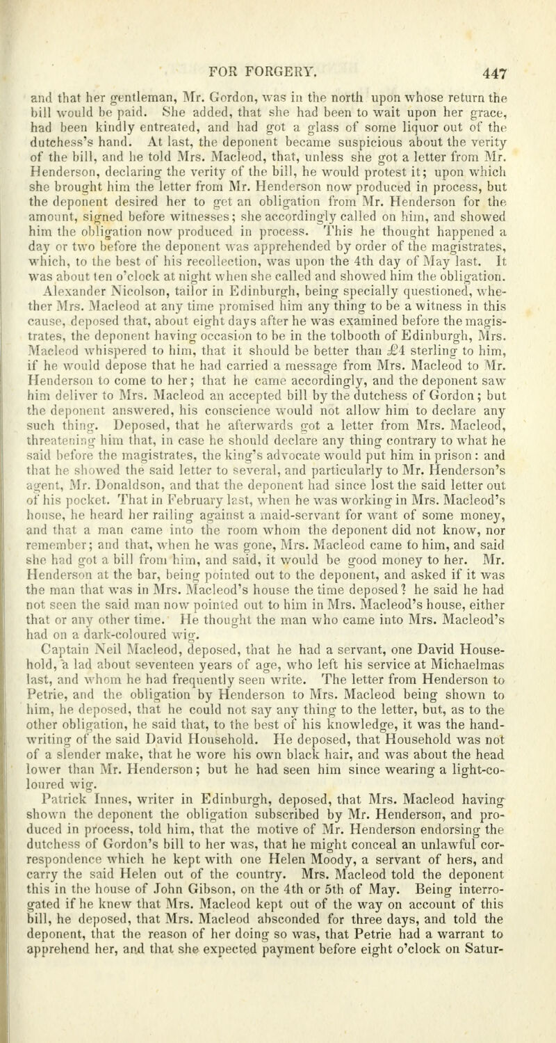 and that her gentleman, Mr. Gordon, was in the north upon whose return the bill would be paid. She added, that she had been to wait upon her grace, had been kindly entreated, and had got a glass of some liquor out of the dntchess's hand. At last, the deponent became suspicious about the verity of the bill, and he told Mrs. Macleod, that, unless she got a letter from Mr. Henderson, declaring the verity of the bill, he would protest it; upon which she brought him the letter from Mr. Henderson now produced in process, but the deponent desired her to get an obligation from Mr. Henderson for the amount, signed before witnesses; she accordingly called on him, and showed him the obligation now produced in process. This he thought happened a day or two before the deponent was apprehended by order of the magistrates, which, to the best of his recollection, was upon the 4th day of May last. It was about ten o'clock at night when she called and showed him the obligation. Alexander Nicolson, tailor in Edinburgh, being specially questioned, whe- ther Mrs. Macleod at any time promised him any thing to be a witness in this cause, deposed that, about eight days after he was examined before the magis- trates, the deponent having occasion to be in the tolbooth of Edinburgh, Mrs. Macleod whispered to him, that it should be better than £i sterling to him, if he would depose that he had carried a message from Mrs. Macleod to Mr. Henderson to come to her; that he came accordingly, and the deponent saw him deliver to Mrs. Macleod an accepted bill by the dutchess of Gordon; but the deponent answered, his conscience would not allow him to declare any such thing. Deposed, that he afterwards got a letter from Mrs. Macleod, threatening him that, in case he should declare any thing contrary to what he said before the magistrates, the king's advocate would put him in prison : and that he showed the said letter to several, and particularly to Mr. Henderson's agent, Mr. Donaldson, and that the deponent had since lost the said letter out of his pocket. That in February last, when he was working in Mrs. Macleod's house, he heard her railing against a maid-servant for want of some money, and that a man came into the room whom the deponent did not know, nor remember; and that, when he was gone, Mrs. Macleod came to him, and said she had got a bill from him, and said, it would be good money to her. Mr. Henderson at the bar, being pointed out to the deponent, and asked if it was the man that was in Mrs. Macleod's house the time deposed? he said he had not seen the said man now pointed out to him in Mrs. Macleod's house, either that or any other time. He thought the man who came into Mrs. Macleod's had on a dark-coloured wig. Captain Neil Macleod, deposed, that he had a servant, one David House- hold, a lad about seventeen years of age, who left his service at Michaelmas last, and whom he had frequently seen write. The letter from Henderson to Petrie, and the obligation by Henderson to Mrs. Macleod being shown to him, he deposed, that he could not say any thing to the letter, but, as to the other obligation, he said that, to the best of his knowledge, it was the hand- writing of the said David Household. He deposed, that Household was not of a slender make, that he wore his own black hair, and was about the head lower than Mr. Henderson; but he had seen him since wearing a light-co- loured wig. Patrick Innes, writer in Edinburgh, deposed, that Mrs. Macleod having shown the deponent the obligation subscribed by Mr. Henderson, and pro- duced in process, told him, that the motive of Mr. Henderson endorsing the dutchess of Gordon's bill to her was, that he might conceal an unlawful cor- respondence which he kept with one Helen Moody, a servant of hers, and carry the said Helen out of the country. Mrs. Macleod told the deponent this in the house of John Gibson, on the 4th or 5th of May. Being interro- gated if he knew that Mrs. Macleod kept out of the way on account of this bill, he deposed, that Mrs. Macleod absconded for three days, and told the deponent, that the reason of her doing so was, that Petrie had a warrant to apprehend her, and that she expected payment before eight o'clock on Satur-