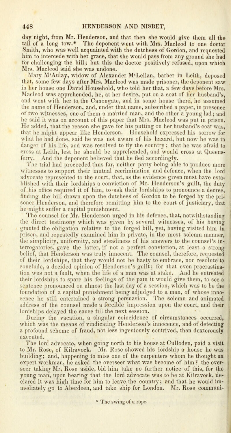 day night, from Mr. Henderson, and that then she would give them all the tail of a long tow.* The deponent went with Mrs. Macleod to one doctor Smith, who was well acquainted with the dutchess of Gordon, and requested him to intercede with her grace, that she would pass from any ground she had for challenging the bill; but this the doctor positively refused, upon which Mrs. Macleod said she was undone. Mary M'Aulay, widow of Alexander M'Lellan, barber in Leith, deposed that, some few days after Mrs. Macleod was made prisoner, the deponent saw in her house one David Household, who told her that, a few days before Mrs. Macleod was apprehended, he, at her desire, put on a coat of her husband's, and went with her to the Canongate, and in some house there, he assumed the name of Henderson, and, under that name, subscribed a paper, in presence of two witnesses, one of them a married man, and the other a young lad; and he said it was on account of this paper that Mrs. Macleod was put in prison. He added, that the reason she gave for his putting on her husband's coat was, that he might appear like Henderson. Household expressed his sorrow for what he had done, said he was not aware of his hazard, but now he was in danger of his life, and was resolved to fly the country; that he was afraid to cross at Leith, lest he should be apprehended, and would cross at Queens- I ferry. And the deponent believed that he fled accordingly. The trial had proceeded thus far, neither party being able to produce more | witnesses to support their mutual recrimination and defence, when the lord advocate represented to the court, that, as the evidence given must have esta- j blished with their lordships a conviction of Mr. Henderson's guilt, the duty i of his office required it of him, to-ask their lordships to pronounce a decree, finding the bill drawn upon the dutchess of Gordon to be forged by the pri- soner Henderson, and therefore remitting him to the court of justiciary, that he might suffer a capital punishment. The counsel for Mr. Henderson urged in his defence, that, notwithstanding I the direct testimony which was given by several witnesses, of his having granted the obligation relative to the forged bill, yet, having visited him in prison, and repeatedly examined him in private, in the most solemn manner, the simplicity, uniformity, and steadiness of his answers to the counsel's in- terrogatories, gave the latter, if not a perfect conviction, at least a strong belief, that Henderson was truly innocent. The counsel, therefore, requested of their lordships, that they would not be hasty to embrace, nor resolute to conclude, a decided opinion of Henderson's guilt; for that even procrastina- tion was not a fault, when the life of a man was at stake. And he entreated 1 their lordships to spare his feelings of the pain it would give them, to see a sentence pronounced on almost the last day of a session, which was to be the I foundation of a capital punishment being adjudged to a man, of whose inno- i cence he still entertained a strong persuasion. The solemn and animated I address of the counsel made a forcible impression upon the court, and their lordships delayed the cause till the next session. During the vacation, a singular coincidence of circumstances occurred, which was the means of vindicating Henderson's innocence, and of detecting ; a profound scheme of fraud, not less ingeniously contrived, than dexterously • executed. The lord advocate, when going north to his house at Culloden, paid a visit jj to Mr. Rose, of Kilravock. Mr. Rose showed his lordship a house he was building; and, happening to miss one of the carpenters whom he thought an expert workman, he asked the overseer what was become of him ? the over- seer taking Mr. Rose aside, bid him take no further notice of this, for the ' young man, upon hearing that the lord advocate was to be at Kilravock, de- j clared it was high time for him to leave the country; and that he would im- I mediately go to Aberdeen, and take ship for London. Mr. Rose communi- j * The swing of a rope.