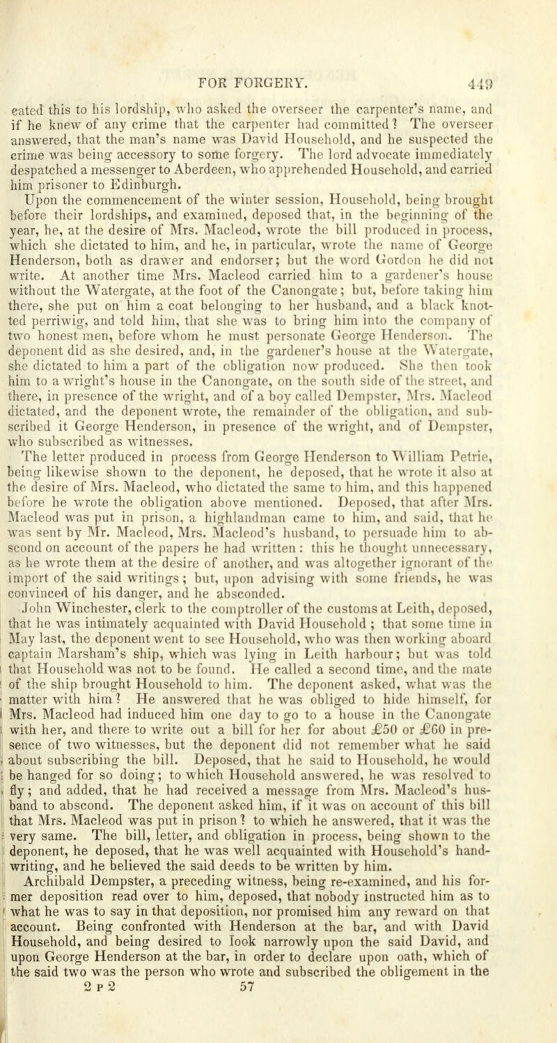 eated this to his lordship, who asked the overseer the carpenter's name, and if he knew of any crime that the carpenter had committed? The overseer answered, that the man's name was David Household, and he suspected the crime was being accessory to some forgery. The lord advocate immediately despatched a messenger to Aberdeen, who apprehended Household, and carried him prisoner to Edinburgh. Upon the commencement of the winter session, Household, being brought before their lordships, and examined, deposed that, in the beginning of the year, he, at the desire of Mrs. Macleod, wrote the bill produced in process, which she dictated to him, and he, in particular, wrote the name of George Henderson, both as drawer and endorser; but the word Gordon he did not write. At another time Mrs. Macleod carried him to a gardener's house without the Watergate, at the foot of the Canongate; but, before taking him there, she put on him a coat belonging to her husband, and a black knot- ted perriwig, and told him, that she was to bring him into the company of two honest men, before whom he must personate George Henderson. The deponent did as she desired, and, in the gardener's house at the Watergate, she dictated to him a part of the obligation now produced. She then took him to a wright's house in the Canongate, on the south side of the street, and there, in presence of the wright, and of a boy called Dempster, Mrs. Macleod dictated, and the deponent wrote, the remainder of the obligation, and sub- scribed it George Henderson, in presence of the wright, and of Dempster, who subscribed as witnesses. The letter produced in process from George Henderson to W illiam Petrie, being likewise shown to the deponent, he deposed, that he wrote it also at the desire of Mrs. Macleod, who dictated the same to him, and this happened before he wrote the obligation above mentioned. Deposed, that after Mrs. Macleod was put in prison, a highlandman came to him, and said, that he was sent, by Mr. Macleod, Mrs. Macleod's husband, to persuade him to ab- scond on account of the papers he had written : this he thought unnecessary, as he wrote them at the desire of another, and was altogether ignorant of the import of the said writings; but, upon advising with some friends, he was convinced of his danger, and he absconded. John Winchester, clerk to the comptroller of the customs at Leith, deposed, that he was intimately acquainted with David Household ; that some time in May last, the deponent went to see Household, who was then working aboard captain Marsham's ship, which was lying in Leith harbour; but was told i that Household was not to be found. He called a second time, and the mate ! of the ship brought Household to him. The deponent asked, what was the ■ matter with him ] He answered that he was obliged to hide himself, for I Mrs. Macleod had induced him one day to go to a house in the Canongate i with her, and there to write out a bill for her for about £50 or £G0 in pre- sence of two witnesses, but the deponent did not remember what he said . about subscribing the bill. Deposed, that he said to Household, he would ; be hanged for so doing; to which Household answered, he was resolved to . fly; and added, that he had received a message from Mrs. Macleod's hus- band to abscond. The deponent asked him, if it was on account of this bill that Mrs. Macleod was put in prison? to which he answered, that it was tin : very same. The bill, letter, and obligation in process, being shown to the deponent, he deposed, that he was well acquainted with Household's hand- writing, and he believed the said deeds to be written by him. Archibald Dempster, a preceding witness, being re-examined, and his for- mer deposition read over to him, deposed, that nobody instructed him as to 1 what he was to say in that deposition, nor promised him any reward on that account. Being confronted with Henderson at the bar, and with David Household, and being desired to look narrowly upon the said David, and upon George Henderson at the bar, in order to declare upon oath, which of the said two was the person who wrote and subscribed the obligement in the 2 p 2 57