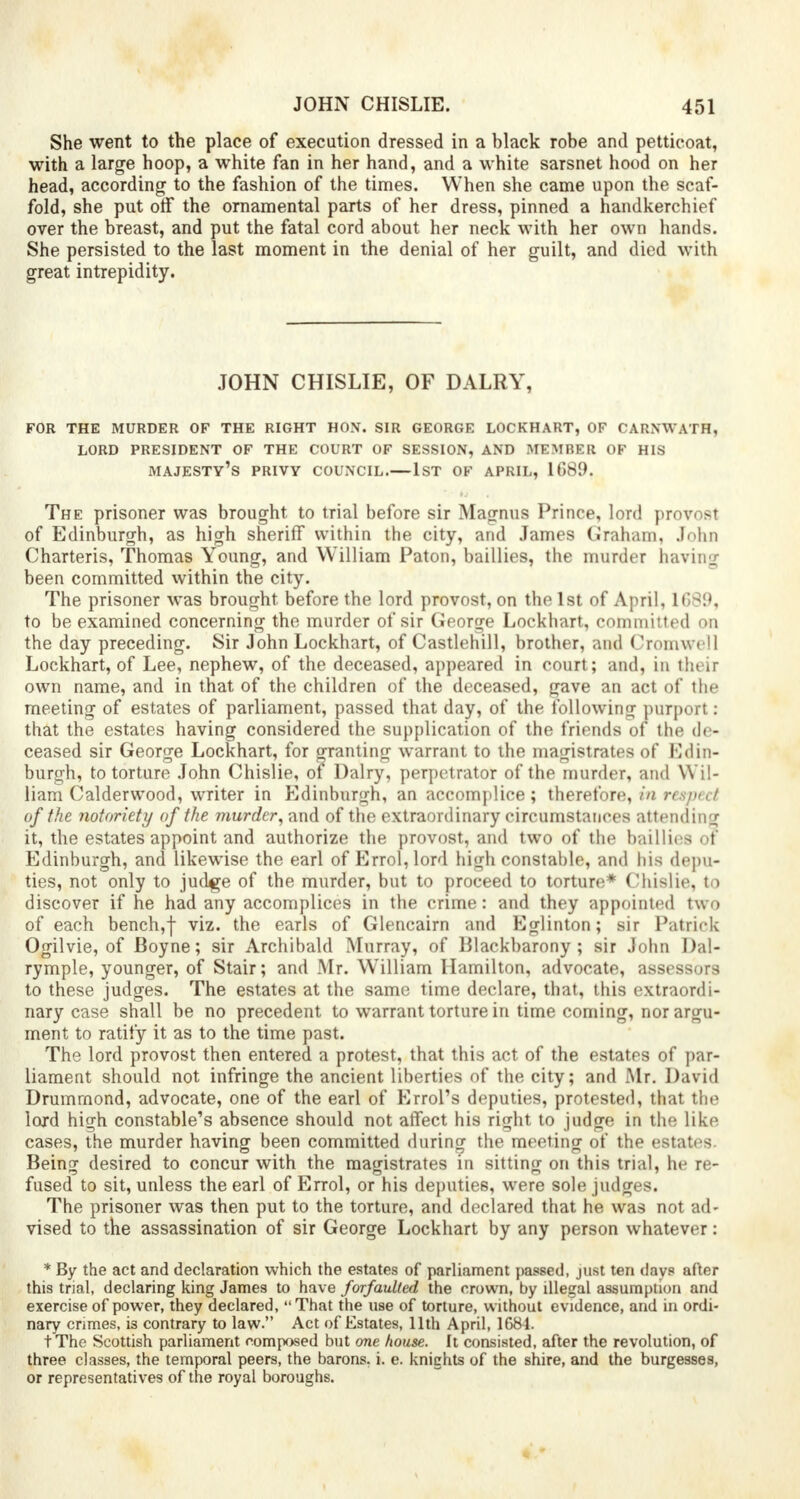 She went to the place of execution dressed in a black robe and petticoat, with a large hoop, a white fan in her hand, and a white sarsnet hood on her head, according to the fashion of the times. When she came upon the scaf- fold, she put off the ornamental parts of her dress, pinned a handkerchief over the breast, and put the fatal cord about her neck with her own hands. She persisted to the last moment in the denial of her guilt, and died with great intrepidity. JOHN CHISLIE, OF DALRY, FOR THE MURDER OF THE RIGHT HON. SIR GEORGE LOCKHART, OF CARNWATH, LORD PRESIDENT OF THE COURT OF SESSION, AND MEMBER OF HIS majesty's PRIVY COUNCIL.—1ST OF APRIL, 1689. The prisoner was brought to trial before sir Magnus Prince, lord provost of Edinburgh, as high sheriff within the city, and James Graham, John Charteris, Thomas Young, and William Paton, baillies, the murder having been committed within the city. The prisoner was brought before the lord provost, on the 1st of April, 1689, to be examined concerning the murder of sir George Lockhart, committed on the day preceding. Sir John Lockhart, of Castlehill, brother, and Cromwell Lockhart, of Lee, nephew, of the deceased, appeared in court; and, in their own name, and in that of the children of the deceased, gave an act of the meeting of estates of parliament, passed that day, of the following purport: that the estates having considered the supplication of the friends of the de- ceased sir George Lockhart, for granting warrant to the magistrates of Edin- burgh, to torture John Chislie, of Dairy, perpetrator of the murder, and Wil- liam Calderwood, writer in Edinburgh, an accomplice; therefore, in n ■■/->. / of the notoriety of the murder, and of the extraordinary circumstances attending it, the estates appoint and authorize the provost, and two of the baillies of Edinburgh, and likewise the earl of Enrol,lord high constable, and his depu- ties, not only to judge of the murder, but to proceed to torture* Chislie, to discover if he had any accomplices in the crime: and they appointed two of each bench,f viz. the earls of Glencairn and Eglinton; sir Patrick Ogilvie, of Boyne; sir Archibald Murray, of Blackbarony ; sir John Dal- rymple, younger, of Stair; and Mr. William Hamilton, advocate, assessors to these judges. The estates at the same time declare, that, this extraordi- nary case shall be no precedent to warrant torture in time coming, nor argu- ment to ratify it as to the time past. The lord provost then entered a protest, that this act of the estates of par- liament should not infringe the ancient liberties of the city; and Mr. David Drumrnond, advocate, one of the earl of Errol's deputies, protested, that the lord high constable's absence should not affect his right to judge in the like cases, the murder having been committed during the meeting of the estates. Being desired to concur with the magistrates in sitting on this trial, he re- fused to sit, unless the earl of Enrol, or his deputies, were sole judges. The prisoner was then put to the torture, and declared that he was not ad- vised to the assassination of sir George Lockhart by any person whatever: * By the act and declaration which the estates of parliament passed, just ten days after this trial, declaring king James to have forfaulted the crown, by illegal assumption and exercise of power, they declared, That the U9e of torture, without evidence, and in ordi- nary crimes, is contrary to law. Act of Estates, 11th April, 1684. tThe Scottish parliament composed but one house. It consisted, after the revolution, of three classes, the temporal peers, the barons, i. e. knights of the shire, and the burgesses, or representatives of the royal boroughs.