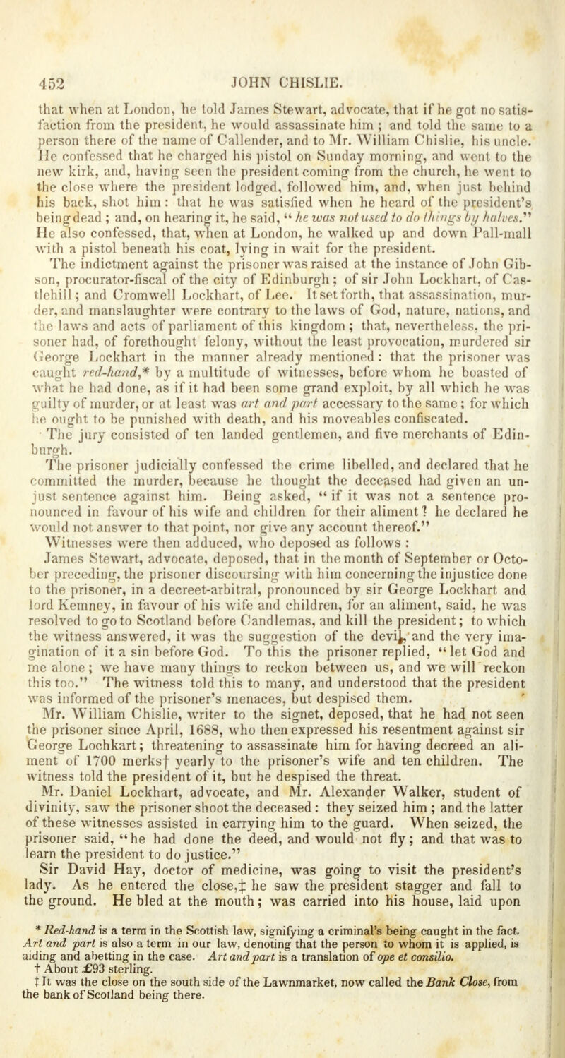 that when at London, ho told James Stewart, advocate, that if he got no satis- faction from the president, he would assassinate him ; and told the same to a person there of the name of Callender, and to Mr. William Chislie, his uncle. He confessed that he charged his pistol on Sunday morning, and went to the new kirk, and, having seen the president coming from the church, he went to the close where the president lodged, followed him, and, when just behind his back, shot him: that he was satisfied when he heard of the president's being dead ; and, on hearing it, he said,  he was not used to do things by halves.1'' He also confessed, that, when at London, he walked up and down Pall-mall with a pistol beneath his coat, lying in wait for the president. The indictment against the prisoner was raised at the instance of John Gib- son, procurator-fiscal of the city of Edinburgh; of sir John Lockhart, of Cas- tlehill; and Cromwell Lockhart, of Lee. It set forth, that assassination, mur- der, and manslaughter were contrary to the laws of God, nature, nations, and the laws and acts of parliament of this kingdom; that, nevertheless, the pri- soner had, of forethought felony, without the least provocation, murdered sir George Lockhart in the manner already mentioned: that the prisoner was caught red-hand,* by a multitude of witnesses, before whom he boasted of what he had done, as if it had been some grand exploit, by all which he was guilty of murder, or at least was art and part accessary to the same; for which he ought to be punished with death, and his moveables confiscated. • The jury consisted of ten landed gentlemen, and five merchants of Edin- burgh. The prisoner judicially confessed the crime libelled, and declared that he committed the murder, because he thought the deceased had given an un- just sentence against him. Being asked,  if it was not a sentence pro- nounced in favour of his wife and children for their aliment] he declared he would not answer to that point, nor give any account thereof. Witnesses were then adduced, who deposed as follows : James Stewart, advocate, deposed, that in the month of September or Octo- ber preceding, the prisoner discoursing with him concerning the injustice done to the prisoner, in a decreet-arbitral, pronounced by sir George Lockhart and lord Kemney, in favour of his wife and children, for an aliment, said, he was resolved to go to Scotland before Candlemas, and kill the president; to which the witness answered, it was the suggestion of the devij, and the very ima- gination of it a sin before God. To this the prisoner replied, let God and me alone; we have many things to reckon between us, and we will reckon this too. The witness told this to many, and understood that the president was informed of the prisoner's menaces, but despised them. Mr. William Chislie, writer to the signet, deposed, that he had not seen the prisoner since April, 1688, who then expressed his resentment against sir George Lochkart; threatening to assassinate him for having decreed an ali- ment of 1700 merksf yearly to the prisoner's wife and ten children. The witness told the president of it, but he despised the threat. Mr. Daniel Lockhart, advocate, and Mr. Alexander Walker, student of divinity, saw the prisoner shoot the deceased: they seized him; and the latter of these witnesses assisted in carrying him to the guard. When seized, the prisoner said, he had done the deed, and would not fly; and that was to learn the president to do justice. Sir David Hay, doctor of medicine, was going to visit the president's lady. As he entered the close,^ he saw the president stagger and fall to the ground. He bled at the mouth; was carried into his house, laid upon * Red-hand, is a term in the Scottish law, signifying a criminal's being caught in the fact. Art and part is also a term in our law, denoting that the person to whom it is applied, is aiding and abetting in the case. Art and part is a translation oi ope et consilio. t About £93 sterling. X It was the close on the south side of the Lawnmarket, now called the Bank Close, from the bank of Scotland being there.