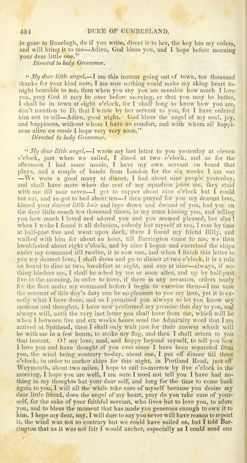 is gone to Ranelagh, do if you write, direct it to her, the boy has my orders, and will bring it to me—Adieu, God bless you, and I hope before morning your dear little one. Directed to lady Grovesnor.  My dear little angel,—I am this instant going out of town, ten thousand thanks for your kind note, I am sure nothing- could make my aking heart to- night bearable to me, than when you say you are sensible how much I love you, pray God it may be over before morning, or that you may be better, I shall be in town at eight o'clock, for I shall long to know how you are, don't mention to D. that I wrote by her servant to you, for I have ordered him not to tell—Adieu, good night. God bless the angel of my soul, joy, and happiness, without wrhom I have no comfort, and with whom all happi- ness alive ate revoir I hope very very soon. Directed to lady Grovesnor.  My dear little angel,—I wrote my last letter to you yesterday at eleven o'clock, just when we sailed, I dined at two o'clock, and as for the afternoon I had some music, I have my own servant on board that plays, and a couple of hands from London for the six weeks I am out —We were a good many at dinner, I had about nine people yesterday, and shall have more when the rest of my squadron joins me, they staid with me till near seven—I got to supper about nine o'clock but I could not eat, and so.got to bed about ten—I then prayed for you my dearest love, kissed your dearest little hair and laye down and dreamt of you, had you on the dear little couch ten thousand times, in my arms kissing you, and telling you how much I loved and adored you and you seemed pleased, but alas ! when I woke I found it all delusion, nobody but myself at sea, I rose by time at half-past five and went upon deck, there I found my friend Billy, and walked with him for about an hour, till Barrington came to me, we then breakfasted about eight o'clock, and by nine I began and exercised the ships under my command till twelve, it is now one, and when I finish this letter to you my dearest love, I shall dress and go to dinner at two o'clock, it is a rule on board to dine at two, breakfast at eight, and sup at nine—always, if no- thing hinders me, I shall be a-bed by ten or soon after, and up by half-past five in the morning, in order to have, if there is any occasion, orders ready for the fleet under my command before I begin to exercise them—I am sure the account of this day's duty can be no pleasure to you my love, yet it is ex- actly what I have done, and as I promised you always to let you know my motions and thoughts, I have now performed m}^ promise this day to you, and always will, until the very last letter you shall have from me, which will be when I between five and six weeks hence send the Admiralty word that lam arrived at Spithead, then I shall only wait just for their answer which will be with me in a few hours, to strike my flag, and then I shall return to you that instant. O ! my love, mad, and nappy beyond myself, to tell you how I love you and have thought of you ever since I have been separated from you, the wind being contrary to-day, about one, I put off dinner till three o'clock, in order to anchor ships for this night, in Portland Road, just off Weymouth, about two miles, I hope to sail to-morrow by five o'clock in the morning, I hope you are well, I am sure I need not tell you I have had no- thing in my thoughts but your dear self, and long for the time to come back again to you, I will all the while take care of myself because you desire my dear little friend, does the angel of my heart, pray do you take care of your- self, for the sake of your faithful servant, who lives but to love you, to adore you, and to bless the moment that has made you generous enough to own it to him. I hope my dear, nay, I will dare to say you never will have reason to repent it, the wind was not so contrary but we could have sailed on, but I told Bar- rington that as it was not fair I would anchor, especially as I could send one