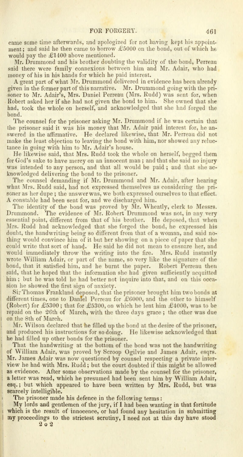 came some time afterwards, and apologized for not having kept his appoint- ment; and said he then came to borrow £5000 on the bond, out of which he. would pay the £1 100 above mentioned. Mr. Drummond and his brother doubting the validity of the bond, Perreau said there were family connexions between him and Mr. Adair, who had money of his in his hands for which he paid interest. A great part of what Mr. Drummond delivered in evidence has been already given in the former part of this narrative. Mr. Drummond going with the pri- soner to Mr. Adair's, Mrs. Daniel Perreau (Mrs. Rudd) was sent for, wheD Robert asked her if she had not given the bond to him. She owned that she had, took the whole on herself, and acknowledged that she had forged the bond. The counsel for the prisoner asking Mr. Drummond if he was certain that the prisoner said it was his money that Mr. Adair paid interest for, he an- swered in the affirmative. He declared likewise, that Mr. Perreau did not make the least objection to leaving the bond with him, nor showed any reluc- tance in going with him to Mr. Adair's house. He likewise said, that Mrs. Rudd took the whole on herself, begged them for God's sake to have mercy on an innocent man ; and that she said no injury was intended to any person, and that all would be paid ; and that she ac- knowledged delivering the bond to the prisoner. The counsel demanding if Mr. Drummond and Mr. Adair, after hearing what Mrs. Rudd said, had not expressed themselves as considering the pri- soner as her dupe; the answer was, we both expressed ourselves to that effect. A constable had been sent for, and we discharged him. The identity of the bond was proved by Mr. Wheatly, clerk to Messrs. Drummond. The evidence of Mr. Robert Drummond was not, in any very essential point, different from that of his brother. He deposed, that when Mrs. Rudd had acknowledged that she forged the bond, lie expressed his doubt, the handwriting being so different from that of a woman, and said no- thing would convince him of it but her showing on a piece of paper that she could write that sort of han(}. He said he did not mean to ensnare her, and would immediately throw the writing into the fire. Mrs. Rudd instantly wrote William Adair, or part of the name, so very like the signature of the bond, that it satisfied him, and he burnt the paper. Robert Perreau then said, that he hoped that the information she had given sufficiently acquitted him; but he was told he had better not inquire into that, and on this occa- sion he showed the first sign of anxiety. Sir Thomas Frankland deposed, that the prisoner brought him two bonds at different times, one to Daniel Perreau for £G000, and the other to himself (Robert) for £5300; that for £5300, on which he lent him £4000, was to be repaid on the 26th of March, with the three days grace ; the other was due on the 8th of March. Mr. Wilson declared that he filled up the bond at the desire of the prisoner, and produced his instructions for so doing. He likewise acknowledged that he had filled up other bonds for the prisoner. That the handwriting at the bottom of the bond was not the handwriting of William Adair, was proved by Scroop Ogilvie and James Adair, esqrs. Mr. James Adair was now questioned by counsel respecting a private inter- view he had with Mrs. Rudd; but the court doubted if this might be allowed as evidence. After some observations made by the counsel for the prisoner, a letter was read, which he presumed had been sent him by William Adair, esq.; but which appeared to have been written by Mrs. Rudd, but was scarcely intelligible. The prisoner made his defence in the following terms: My lords and gentlemen of the jury, if I had been wanting in that fortitude which is the result of innocence, or had found any hesitation in submitting my proceedings to the strictest scrutiny, I need not at this day have stood 2 o 2