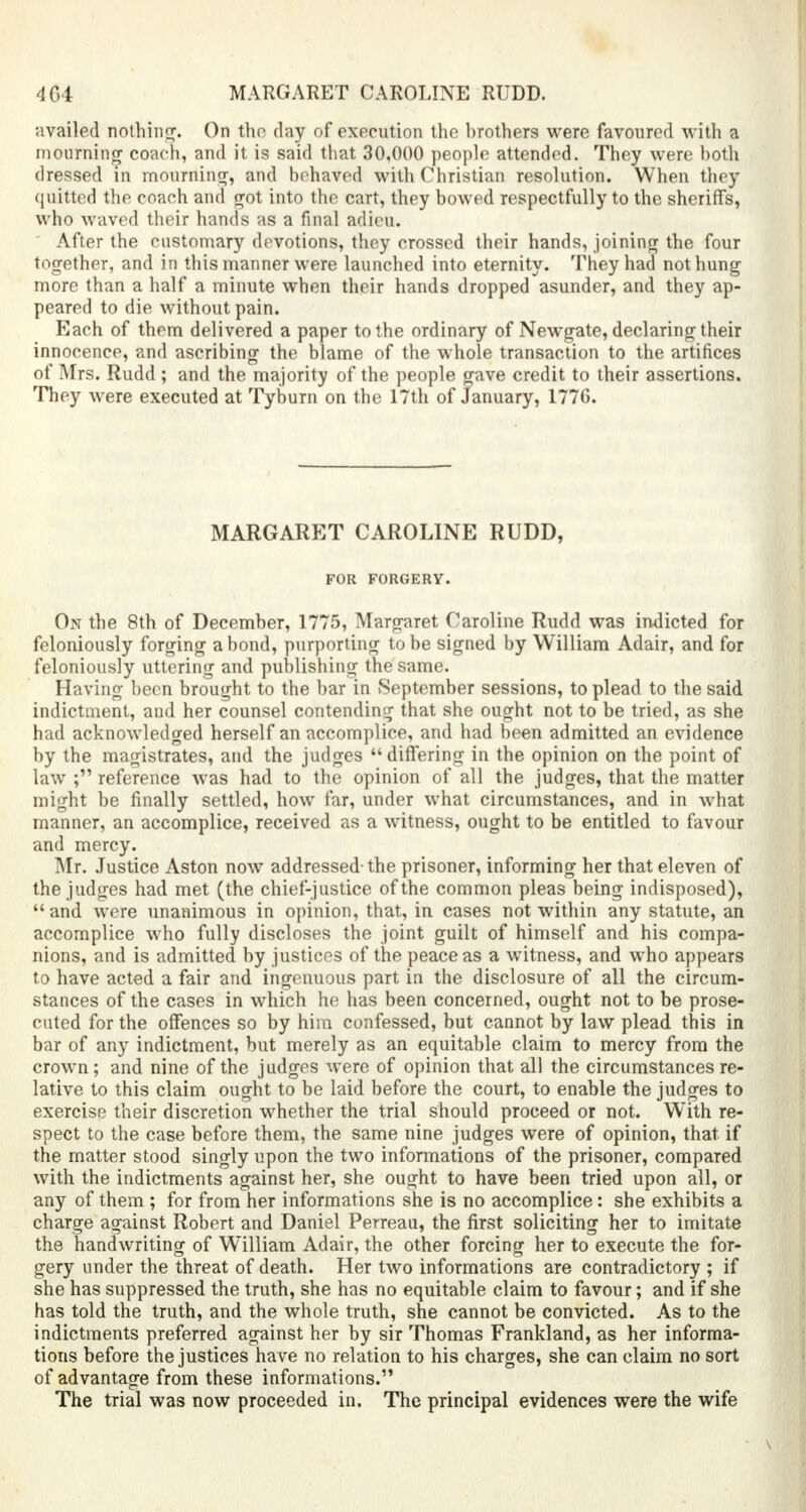 MARGARET CAROLINE RUDD. availed nothing. On the day of execution the brothers were favoured with a mourning coach, and it is said that 30,000 people attended. They were both dressed in mounting, and behaved with Christian resolution. When they quitted the coach and got into the cart, they bowed respectfully to the sheriffs, who waved their hands as a final adieu. After the customary devotions, they crossed their hands, joining the four together, and in this manner were launched into eternity. They had not hung more than a half a minute when their hands dropped asunder, and they ap- peared to die without pain. Each of them delivered a paper to the ordinary of Newgate, declaring their innocence, and ascribing the blame of the whole transaction to the artifices of Mrs. Rudd ; and the majority of the people gave credit to their assertions. They were executed at Tyburn on the 17th of January, 177G. MARGARET CAROLINE RUDD, FOR FORGERY. On the 8th of December, 1775, Margaret Caroline Rudd was indicted for feloniously forging a bond, purporting to be signed by William Adair, and for feloniously uttering and publishing the same. Having been brought to the bar in (September sessions, to plead to the said indictment, and her counsel contending that she ought not to be tried, as she had acknowledged herself an accomplice, and had been admitted an evidence by the magistrates, and the judges  differing in the opinion on the point of law ; reference was had to the opinion of all the judges, that the matter might be finally settled, how far, under what circumstances, and in what manner, an accomplice, received as a witness, ought to be entitled to favour and mercy. Mr. Justice Aston now addressed-the prisoner, informing her that eleven of the judges had met (the chief-justice of the common pleas being indisposed),  and were unanimous in opinion, that, in cases not within any statute, an accomplice who fully discloses the joint guilt of himself and his compa- nions, and is admitted by justices of the peace as a witness, and who appears to have acted a fair and ingenuous part in the disclosure of all the circum- stances of the cases in which he has been concerned, ought not to be prose- cuted for the offences so by him confessed, but cannot by law plead this in bar of any indictment, but merely as an equitable claim to mercy from the crown; and nine of the judges were of opinion that all the circumstances re- lative to this claim ought to be laid before the court, to enable the judges to exercise their discretion whether the trial should proceed or not. With re- spect to the case before them, the same nine judges were of opinion, that if the matter stood singly upon the two informations of the prisoner, compared with the indictments against her, she ought to have been tried upon all, or any of them ; for from her informations she is no accomplice: she exhibits a charge against Robert and Daniel Perreau, the first soliciting her to imitate the handwriting of William Adair, the other forcing her to execute the for- gery under the threat of death. Her two informations are contradictory ; if she has suppressed the truth, she has no equitable claim to favour; and if she has told the truth, and the whole truth, she cannot be convicted. As to the indictments preferred against her by sir Thomas Frankland, as her informa- tions before the justices have no relation to his charges, she can claim no sort of advantage from these informations. The trial was now proceeded in. The principal evidences were the wife