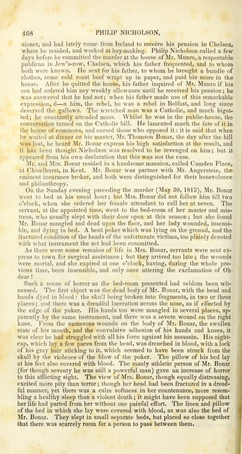 sioncr, and had lately come from Ireland to receive his pension in Chelsea, where he resided, and worked at hay-making. Philip Nicholson called a few days before he committed the murder at the house of Mr. Munro, a respectable publican in Jew's-row, Chelsea, which his father frequented, and to whom both were known. He sent for his father, to whom he brought a bundle of clothes, some cold roast beef wrapt up in paper, and paid his score in the house. After he quitted the house, his father inquired of Mr. Munro if his son had ordered him any weekly allowance until he received his pension; he was answered that he had not; when his father made use of this remarkable expression, d—n him, the rebel, he was a rebel in Belfast, and long since deserved the gallows. The wretched man was a Catholic, and much bigot- ted; he constantly attended mass. Whilst he was in the public-house, the conversation turned on the Catholic bill. He lamented much the fate of it in the house of commons, and cursed those who opposed it: it is said that when he waited at dinner on his master, Mr. Thomson Bonar, the day after the bill was lost, he heard Mr. Bonar express his high satisfaction at the result, and it has been thought Nicholson was resolved to be revenged on him; but it appeared from his own declaration that this was not the case. .Mr. and Mrs. Bonar resided in a handsome mansion, called Camden Place, at Chiselhurst, in Kent. Mr. Bonar was partner with Mr. Angerstein, the eminent insurance broker, and both were distinguished for their benevolence and philanthropy. On the Sunday evening preceding the murder (May 30, 1813), Mr. Bonar went to bed at his usual hour; but Mrs. Bonar did not follow him till two o'clock, when she ordered her female attendant to call her at seven. The servant, at the appointed time, went to the bed-room of her master and mis- tress, who usually slept with their door open at this season; but she found .Mr. Bonar mangled and dead upon the floor, and her lady wounded, insensi- ble, and dying in bed. A bent poker which was lying on the ground, and the fractured condition of the heads of the unfortunate victims, too plainly denoted with what instrument the act had been committed. As there were some remains of life in Mrs. Bonar, servants were sent ex- press to town for surgical assistance; but they arrived too late ; the wounds were mortal, and she expired at one o'clock, having, during the whole pre- vious time, been insensible, and only once uttering the exclamation of Oh dear! Such a scene of horror as the bed-room presented had seldom been wit- nessed. The first object was the dead body of Mr. Bonar, with the head and hands dyed in blood : the skull being broken into fragments, in two or three places; and there was a dreadful laceration across the nose, as if effected by the edge of the poker. His hands too were mangled in several places, ap- parently by the same instrument, and there was a severe wound on the right knee. From the numerous wounds on the body of Mr. Bonar, the swollen state of his mouth, and the convulsive adhesion of his hands and knees, it was clear he had struggled with all his force against his assassin. His night- cap, which lay a few paces from the head, was drenched in blood, with a lock of his gray hair sticking to it, wThich seemed to have been struck from the skull by the violence of the blow of the poker. The pillow of his bed lay at his feet also covered with blood. The manly athletic person of Mr. Bonar (for though seventy he was still a powerful man) gave an increase of horror to this afflicting sight. The view of Mrs. Bonar, though equally distressing, excited more pity than terror; though her head had been fractured in a dread- ful manner, yet there was a calm softness in her countenance, more resem- bling a healthy sleep than a violent death ; it might have been supposed that her life had parted from her without one painful effort. The linen and pillow of the bed in which she lay were covered with blood, as was also the bed of Mr. Bonar. They slept in small separate beds, but placed so close together that there was scarcely room for a person to pass between them.