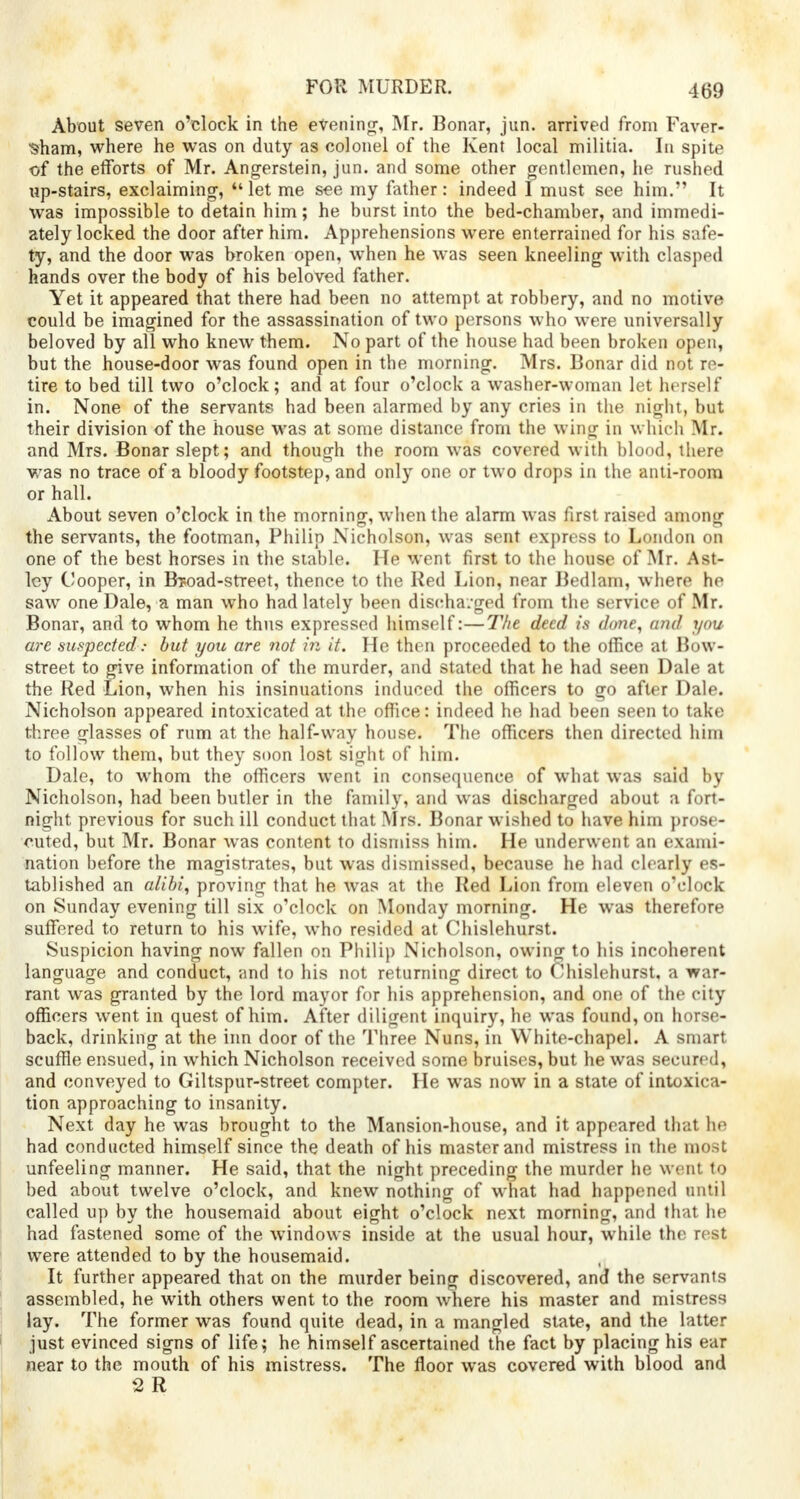 About seven o'clock in the evening-, Mr. Bonar, jun. arrived from Faver- •sham, where he was on duty as colonel of the Kent local militia. In spite of the efforts of Mr. Angerstein, jun. and some other gentlemen, he rushed up-stairs, exclaiming, let me see my father: indeed I must see him. It was impossible to detain him; he burst into the bed-chamber, and immedi- ately locked the door after him. Apprehensions were enterrained for his safe- ty, and the door was broken open, when he was seen kneeling with clasped hands over the body of his beloved father. Yet it appeared that there had been no attempt at robbery, and no motive could be imagined for the assassination of two persons who were universally beloved by all who knew them. No part of the house had been broken open, but the house-door was found open in the morning. Mrs. Bonar did not re- tire to bed till two o'clock; and at four o'clock a washer-woman let herself in. None of the servants had been alarmed by any cries in the night, but their division of the house was at some distance from the wing in which Mr. and Mrs. Bonar slept; and though the room was covered with blood, there was no trace of a bloody footstep, and only one or two drops in the anti-room or hall. About seven o'clock in the morning, when the alarm was first raised among the servants, the footman, Philip Nicholson, was sent express to London on one of the best horses in the stable. He went first to the house of Mr. Ast- ley Cooper, in Broad-street, thence to the Red Lion, near Bedlam, where he saw one Dale, a man who had lately been discharged from the service of Mr. Bonar, and to whom he thus expressed himself:—The deed is done, and you arc suspected: but you are not in it. He then proceeded to the office at Bow- street to give information of the murder, and stated that he had seen Dale at the Red Lion, when his insinuations induced the officers to go after Dale. Nicholson appeared intoxicated at the office: indeed he had been seen to take three glasses of rum at the half-way house. The officers then directed him to follow them, but they soon lost sight of him. Dale, to whom the officers went in consequence of what was said by Nicholson, had been butler in the family, and was discharged about a fort- night previous for such ill conduct that Mrs. Bonar wished to have him prose- cuted, but Mr. Bonar was content to dismiss him. He underwent an exami- nation before the magistrates, but was dismissed, because he had clearly es- tablished an alibi, proving that he was at the Red Lion from eleven o'clock on Sunday evening till six o'clock on Monday morning. He was therefore suffered to return to his wife, who resided at Chislehurst. Suspicion having now fallen on Philip Nicholson, owing to his incoherent language and conduct, and to his not returning direct to Chislehurst, a war- rant was granted by the lord mayor for his apprehension, and one of the city officers went in quest of him. After diligent inquiry, he was found, on horse- back, drinking at the inn door of the Three Nuns, in White-chapel. A smart scuffle ensued, in which Nicholson received some bruises, but he was secured, and conveyed to Giltspur-street compter. He was now in a state of intoxica- tion approaching to insanity. Next day he was brought to the Mansion-house, and it appeared that he had conducted himself since the death of his master and mistress in the most unfeeling manner. He said, that the night preceding the murder he went to bed about twelve o'clock, and knew nothing of what had happened until called up by the housemaid about eight o'clock next morning, and that he had fastened some of the windows inside at the usual hour, while the rest were attended to by the housemaid. It further appeared that on the murder being discovered, and the servants assembled, he with others went to the room where his master and mistress lay. The former was found quite dead, in a mangled state, and the latter just evinced signs of life; he himself ascertained the fact by placing his ear near to the mouth of his mistress. The floor was covered with blood and 2 R