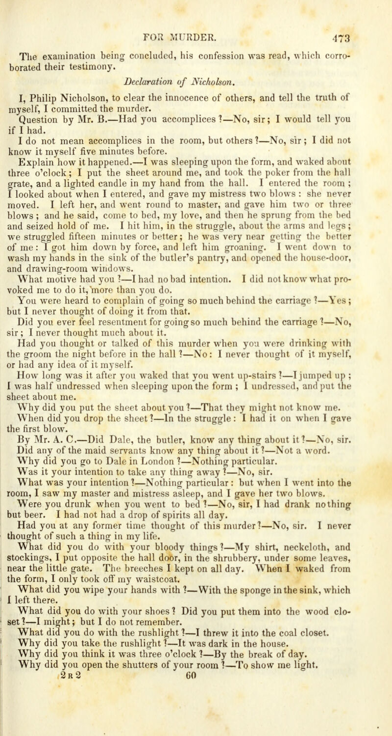 The examination being concluded, his confession was read, which corro- borated their testimony. Declaration of Nicholson. I, Philip Nicholson, to clear the innocence of others, and tell the truth of myself, I committed the murder. Question by Mr. B.—Had you accomplices'?—No, sir; I would tell you if I had. I do not mean accomplices in the room, but others ?—No, sir; I did not know it myself five minutes before. Explain how it happened.—I was sleeping upon the form, and waked about three o'clock; I put the sheet around me, and took the poker from the hall grate, and a lighted candle in my hand from the hall. I entered the room ; I looked about when I entered, and gave my mistress two blows : she never moved. I left her, and went round to master, and gave him two or three blows; and he said, come to bed, my love, and then he sprung from the bed and seized hold of me. I hit him, in the struggle, about the arms and legs; we struggled fifteen minutes or better; he was very near getting the better of me: I got him down by force, and left him groaning. I went down to wash my hands in the sink of the butler's pantry, and opened the house-door, and drawing-room windows. What motive had you ?—I had no bad intention. I did not know what pro- voked me to do it^ore than you do. You wrere heard to complain of going so much behind the carriage 1—Yea ; but I never thought of doing it from that. Did you ever feel resentment for going so much behind the carriage 1—No, sir; I never thought much about it. Had you thought or talked of this murder when you were drinking with the groom the night before in the hall 1—No: I never thought of it myself, or had any idea of it myself. How long was it after you waked that you went up-stairs ?—I jumped up ; I was half undressed when sleeping upon the form ; 1 undressed, and put the sheet about me. Why did you put the sheet about you?—That they might not know me. When did you drop the sheet 1—In the struggle : I had it on when I gave the first blow. By Mr. A. C.—Did Dale, the butler, know any thing about it ?—No, Bir. Did any of the maid servants know any thing about it ?—Not a word. Why did you go to Dale in London 1—Nothing particular. Was it your intention to take any thing away 1—No, sir. What was your intention 1—Nothing particular : but when I went into the room, I saw my master and mistress asleep, and I gave her two blows. Were you drunk when you went to bed 1—No, sir, I had drank nothing but beer. I had not had a drop of spirits all day. Had you at any former time thought of this murder?—No, sir. I never thought of such a thing in my life. What did you do with your bloody things ?—My shirt, neckcloth, and stockings, I put opposite the hall door, in the shrubbery, under some leaves, near the little gate. The breeches I kept on all day. When I waked from the form, I only took off my waistcoat. What did you wipe your hands with t—With the sponge in the sink, which I left there. What did you do with your shoes 1 Did you put them into the wood clo- set 1—I might; but I do not remember. What did you do with the rushlight ?—I threw it into the coal closet. Why did you take the rushlight ?—It was dark in the house. Why did you think it was three o'clock ?—By the break of day. Why did you open the shutters of your room ?—To show me light. 2r2 60