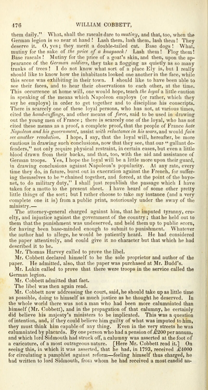 them daily. What, shall the rascals dare to mutiny, and that, too, when the German legion is so near at hand ! Lash them, lash them, lash them! They deserve it. 0, yes; they merit a double-tailed cat. Base dogs ! What, mutiny for the sake of the price of a knapsack! Lash them! Flog them! Base rascals ! Mutiny for the price of a goat's skin, and then, upon the ap- pearance of the German soldiers, they take a flogging as quietly as so many trunks of trees! I do not know what sort of a place Ely is, but I really should like to know how the inhabitants looked one another in the face, while this scene was exhibiting in their town. I should like to have been able to see their faces, and to hear their observations to each other, at the time. This occurrence at home will, one would hope, teach the loyal a little caution in speaking of the means which Napoleon employs (or rather, which they say he employs) in order to get together and to discipline his conscripts. There is scarcely one of these loyal persons, who has not, at various times, cited the hand-cuffings, and other means of force, said to be used in drawing out the young men of France ; there is scarcely one of the loyal, who has not cited these means as a proof, a complete proof, that the people of France hate Napoleon and his government, assist with reluctance in his wars, and would fain see another revolution. I hope, I say, that the loyal will, hereafter, be more cautious in drawing such conclusions, now that they see, that our  gallant de- fenders, not only require physical restraint, in certain cases, but even a little blood drawn from their backs, and that, too, with the aid and assistance of German troops. Yes, I hope the loyal will be a little more upon their guard, in drawing conclusions against Napoleon's popularity. At any rate, every time they do, in future, burst out in execration against the French, for suffer- ing themselves to be ''chained together, and forced, at the point of the bayo- net, to do military duty, I shall just republish the passage which I have taken for a motto to the present sheet. I have heard of some other pretty little things of the sort; but I rather choose to take my instance (and a very complete one it is) from a public print, notoriously under the sway of the ministry.— The attorney-general charged against him, that he imputed tyranny, cru- elty, and injustice against the government of the country; that he held out to them that the punishment was undeserved, and held them up to public scorn, for having been base-minded enough to submit to punishment. Whatever the author had to allege, he would be patiently heard. He had considered the paper attentively, and could give it no character but that which he had described it to be. Mr. Thomas Harvey called to prove the libel. Mr. Cobbett declared himself to be the sole proprietor and author of the paper. He admitted, also, that the paper was purchased at Mr. Budd's. Mr. Lukin called to prove that there were troops in the service called the German legion. Mr. Cobbett admitted that fact. The libel was then again read. Mr. Cobbett now addressing the court, said,he should take upas little time as possible, doing to himself as much justice as he thought he deserved. In the whole world there was not a man who had been more calumniated than himself (Mr. Cobbett), and in the propagation of that calumny, he certainly did believe his majesty's ministers to be implicated. This was a question of intention, and, if they could believe him guilty of what was imputed to him, they must think him capable of any thing. Even in the very streets he was calumniated by placards. By one person who had a pension of £200 per annum, and which lord Sidmouth had struck off, a calumny was asserted at the foot of a caricature, of a most outrageous nature. [Here Mr. Cobbett read it.] On seeing this, in which it was asserted, that he had, in 1793, received .£4000 for circulating a pamphlet against reform—feeling himself thus charged, he had written to lord Sidmouth, from whom he had received a most candid an-