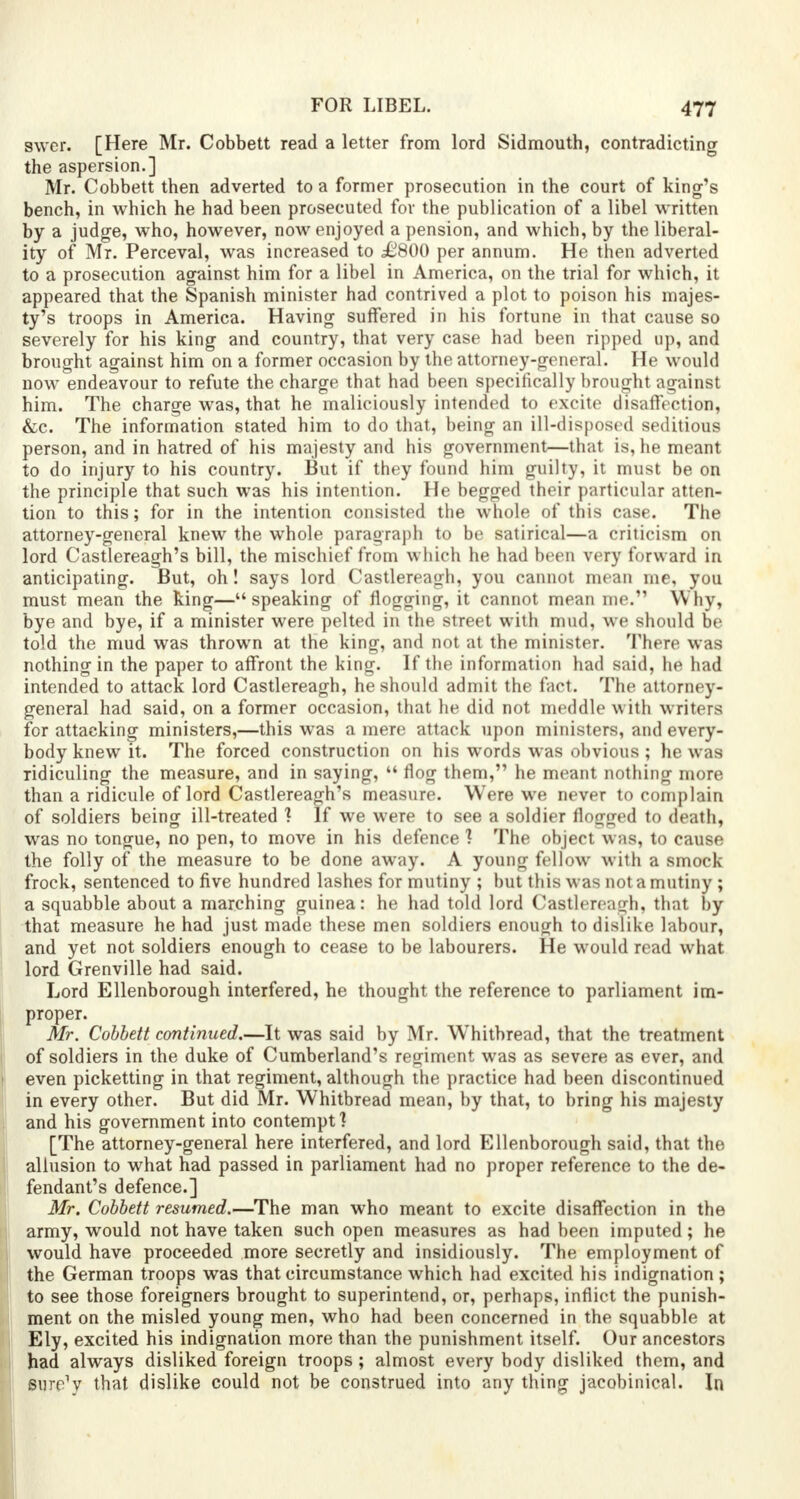 swcr. [Here Mr. Cobbett read a letter from lord Sidmouth, contradicting the aspersion.] Mr. Cobbett then adverted to a former prosecution in the court of king's bench, in which he had been prosecuted for the publication of a libel written by a judge, who, however, now enjoyed a pension, and which, by the liberal- ity of Mr. Perceval, was increased to £800 per annum. He then adverted to a prosecution against him for a libel in America, on the trial for which, it appeared that the Spanish minister had contrived a plot to poison his majes- ty's troops in America. Having suffered in his fortune in that cause so severely for his king and country, that very case had been ripped up, and brought against him on a former occasion by the attorney-general. He would now endeavour to refute the charge that had been specifically brought against him. The charge was, that he maliciously intended to excite disaffection, &c. The information stated him to do that, being an ill-disposed seditious person, and in hatred of his majesty and his government—that is, he meant to do injury to his country. But if they found him guilty, it must be on the principle that such was his intention. He begged their particular atten- tion to this; for in the intention consisted the whole of this case. The attorney-general knew the whole paragraph to be satirical—a criticism on lord Castlereagh's bill, the mischief from which he had been very forward in anticipating. But, oh! says lord Castlereagh, you cannot mean me, you must mean the king—speaking of flogging, it cannot mean me. Why, bye and bye, if a minister were pelted in the street with mud, we should be told the mud was thrown at the king, and not at the minister. There was nothing in the paper to affront the king. If the information had said, he had intended to attack lord Castlereagh, he should admit the fact. The attorney- general had said, on a former occasion, that he did not meddle with writers for attacking ministers,—this was a mere attack upon ministers, and every- body knew it. The forced construction on his words was obvious ; he was ridiculing the measure, and in saying,  flog them, he meant nothing more than a ridicule of lord Castlereagh's measure. Were we never to complain of soldiers being ill-treated 1 If we were to see a soldier flogged to death, was no tongue, no pen, to move in his defence 1 The object was, to cause the folly of the measure to be done away. A young fellow with a smock frock, sentenced to five hundred lashes for mutiny ; but this was not a mutiny ; a squabble about a marching guinea: he had told lord Castlereagh, that by that measure he had just made these men soldiers enough to dislike labour, and yet not soldiers enough to cease to be labourers. He would read what lord Grenville had said. Lord Ellenborough interfered, he thought the reference to parliament im- proper. Mr. Cobbett continued.—It was said by Mr. W'hitbread, that the treatment of soldiers in the duke of Cumberland's regiment was as severe as ever, and even picketting in that regiment, although the practice had been discontinued in every other. But did Mr. Whitbread mean, by that, to bring his majesty and his government into contempt? [The attorney-general here interfered, and lord Ellenborough said, that the allusion to what had passed in parliament had no proper reference to the de- fendant's defence.] Mr. Cobbett resumed.—The man who meant to excite disaffection in the army, would not have taken such open measures as had been imputed; he would have proceeded more secretly and insidiously. The employment of the German troops was that circumstance which had excited his indignation ; to see those foreigners brought to superintend, or, perhaps, inflict the punish- ment on the misled young men, who had been concerned in the squabble at Ely, excited his indignation more than the punishment itself. Our ancestors had always disliked foreign troops; almost every body disliked them, and sure'v that dislike could not be construed into any thing jacobinical. In